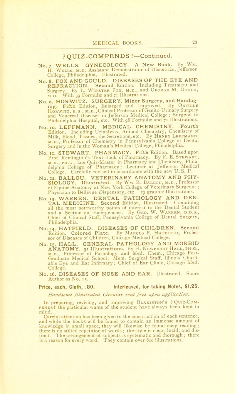 ? QUIZ-COMPENDS ?—Continued. No. 7. WELLS. GYNECOLOGY. A New Book. By Wm. H. Wells, m.d. Assistant Demonstrator of Obstetrics, Jefferson College, Philadelphia. Illustrated. No. 8. FOX AND GOULD. DISEASES OF THE EYE AND REFRACTION. Second Edition. Including Treatment and Surgery. By L. Webster Fox, m.d., and George M. Gould, m.d. With 39 Formulae and 71 Illustrations. No. 9. HORWITZ. SURGERY, Minor Surgery, and Bandag- ing. Fifth Edition, Enlarged and Improved. By Orville Horwitz, U.S., m.d., Clinical Professor of Genito-Urinary Surgery and Venereal Diseases in Jefferson Medical College ; Surgeon to Philadelphia Hospital, etc. With 98 Formulae and 71 Illustrations. No. 10. LEFFMANN. MEDICAL CHEMISTRY. Fourth Edition. Including Urinalysis, Animal Chemistry, Chemistry of Milk, Blood, Tissues, the Secretions, etc. By Henry Leffmann, m.d., Professor of Chemistry in Pennsylvania College of Dental Surgery and in the Woman's Medical College, Philadelphia. No. 11. STEWART. PHARMACY. Fifth Edition. Based upon Prof. Remington's Text-Book of Pharmacy. By F. E. Stewart, m d., ph.g., late Quiz-Master in Pharmacy and Chemistry, Phila- delphia College of Pharmacy; Lecturer at Jefferson Medical College. Carefully revised in accordance with the new U. S. P. No. 12. BALLOU. VETERINARY ANATOMY AND PHY- SIOLOGY. Illustrated. By Wm. R. Ballou, m.d , Professor of Equine Anatomy at New York College of Veterinary Surgeons ; Physician to Bellevue Dispensary, etc. 29 graphic Illustrations. No. 13. WARREN. DENTAL PATHOLOGY AND DEN- TAL MEDICINE. Second Edition, Illustrated. Containing all the most noteworthy points of interest to the Dental Student and a Section on Emergencies. By Geo. W. Warren, d.d.s., Chief of Clinical Staff, Pennsylvania College of Dental Surgery, Philadelphia. No. 14. HATFIELD. DISEASES OF CHILDREN. Second Edition. Colored Plate. By Marcus P. Hatfield, Profes- sor of Diseases of Children, Chicago Medical College. No. 15. HALL. GENERAL PATHOLOGY AND MORBID ANATOMY. 91 Illustrations. By H. Newberry Hall, ph.g., m.d., Professor of Pathology and Med. Chem., Chicago Post- Graduate Medical School ; Mem. Surgical Staff, Illinois Charit- able Eye and Ear Infirmary ; Chief of Ear Clinic, Chicago Med. College. No. 16. DISEASES OF NOSE AND EAR. Illustrated. Same Author as No. 15. Price, each, Cloth, .80. Interleaved, for taking Notes, $1.25. Handsome Illustrated Circular sent free upon application. In preparing, revising, and improving Blakiston's ?Quiz-Com- pbnds? the particular wants of the student have always been kept in mind. Careful attention has been given to the construction of each sentence, and while the books will be found to contain an immense amount of knowledge in small space, they will likewise be found easy reading ; there is no stilted repetition of words ; the style is clear, lucid, and dis- tinct. The arrangement of subjects is systematic and thorough ; there is a reason for every word. They contain over 600 illustrations.