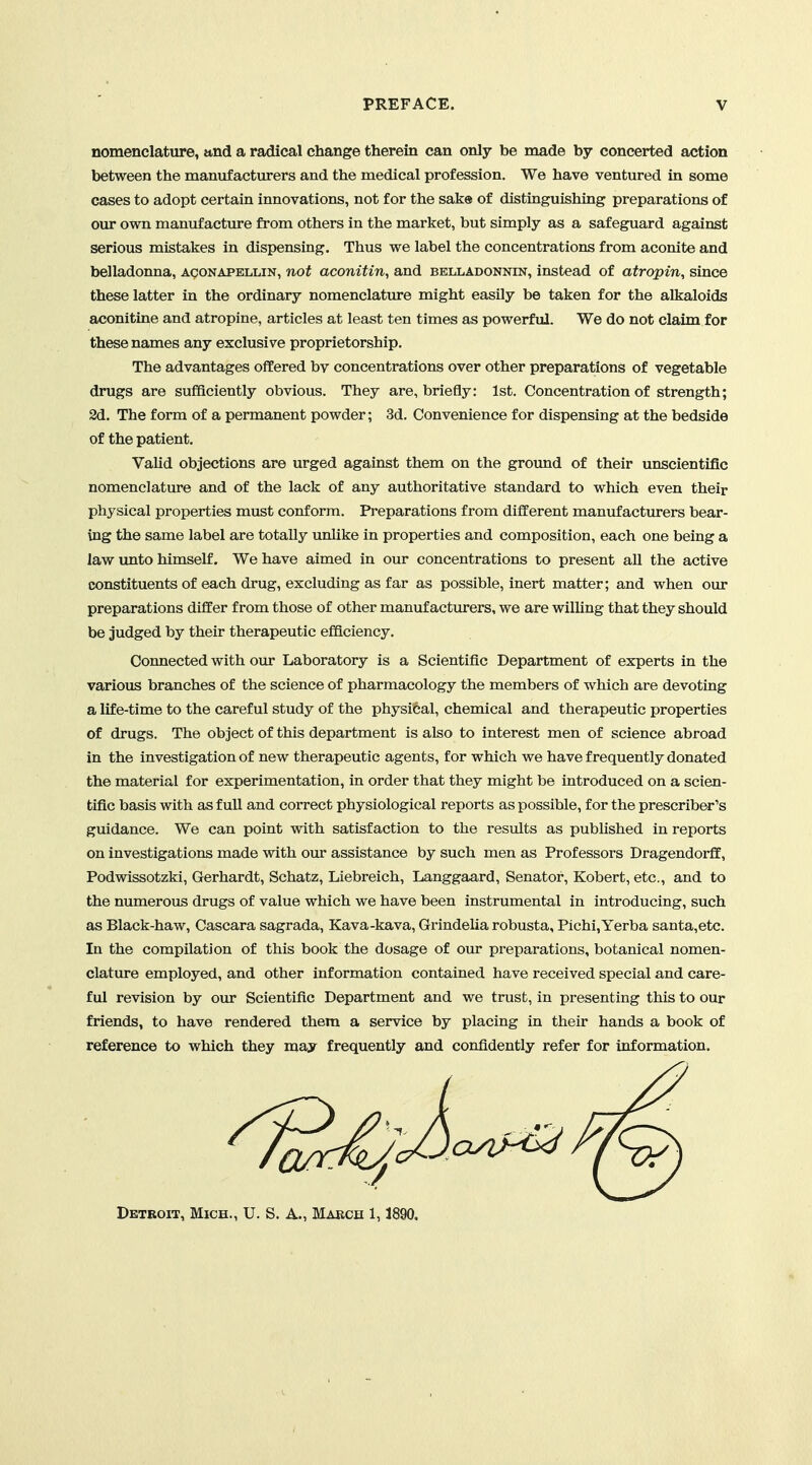 nomenclature, and a radical change therein can only be made by concerted action between the manufacturers and the medical profession. We have ventured in some cases to adopt certain innovations, not for the sake of distinguishing preparations of our own manufactvu-e from others in the market, but simply as a safeguard against serious mistakes in dispensing. Thus we label the concentrations from aconite and belladonna, aconapellin, not aconitin, and belladonnin, instead of atropin, since these latter in the ordinary nomenclature might easily be taken for the alkaloids aconitine and atropine, articles at least ten times as powerful. We do not claim for these names any exclusive proprietorship. The advantages offered bv concentrations over other preparations of vegetable drugs are sufficiently obvious. They are, briefly: 1st. Concentration of strength; 2d. The form of a permanent powder; 3d. Convenience for dispensing at the bedside of the patient. Valid objections are urged against them on the groimd of their unscientific nomenclature and of the lack of any authoritative standard to which even their physical properties must conform. Preparations from different manufactm-ers bear- ing the same label are totally unlike in properties and composition, each one being a law unto himself. We have aimed in our concentrations to present all the active constituents of each drug, excluding as far as possible, inert matter; and when our preparations differ from those of other manufacturers, we are willing that they should be judged by their therapeutic efficiency. Connected with our Laboratory is a Scientific Department of experts in the various branches of the science of pharmacology the members of which are devoting a life-time to the careful study of the physical, chemical and therapeutic properties of drugs. The object of this department is also to interest men of science abroad in the investigation of new therapeutic agents, for which we have frequently donated the material for experimentation, in order that they might be introduced on a scien- tific basis with as full and correct physiological reports as possible, for the prescriber's guidance. We can point with satisfaction to the results as published in reports on investigations made with our assistance by such men as Professors Dragendorff, Podwissotzki, Gerhardt, Schatz, Liebreich, Langgaard, Senator, Robert, etc., and to the numerous drugs of value which we have been instrumental in introducing, such as Black-haw, Cascara sagrada, Kava-kava, Grindelia robusta, Pichi,Yerba santa,etc. In the compilation of this book the dosage of our preparations, botanical nomen- clature employed, and other information contained have received special and care- ful revision by oin* Scientific Department and we trust, in presenting this to our friends, to have rendered them a service by placing in their hands a book of reference to which they may frequently and confidently refer for information. Detroit, Mich., U. S. A., March 1,1890.