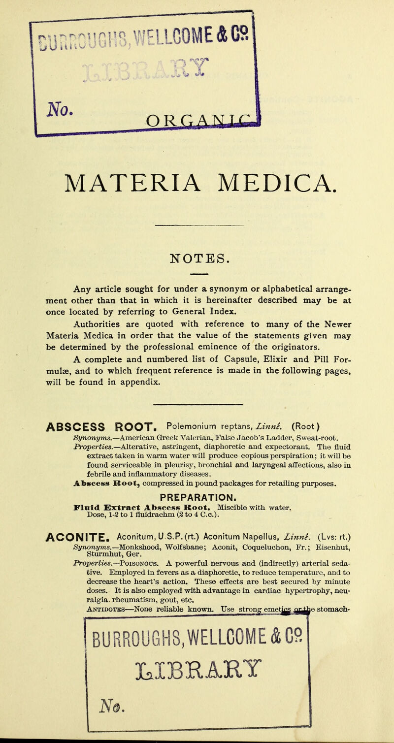 MATERIA MEDICA, NOTES. Any article sought for under a synonym or alphabetical arrange- ment other than that in which it is hereinafter described may be at once located by referring to General Index. Authorities are quoted with reference to many of the Newer Materia Medica in order that the value of the statements given may be determined by the professional eminence of the originators. A complete and numbered list of Capsule, Elixir and Pill For- mulae, and to which frequent reference is made in the following pages, will be found in appendix. ABSCESS ROOT. Poiemonium reptans, Z/««/. (Root) Synonyms.—American Greek Valerian, False Jacob's Ladder, Sweat-root. Ptoperties.—Alterative, astringent, diaphoretic and expectorant. The fluid extract taken in warm water will produce copious perspiration; it will be found serviceable in pleurisy, bronchial and laryngeal affections, also iu febrile and inflammatory diseases. Abscess Root, compressed in pound packages for retailing purposes. PREPARATION. Fluid Extract Abscess Root. Miscible with water. Dose, 1-2 to 1 fluidrachm (2 to 4 C.c). ACONITE. Aconttum, U.S.P.(rt.) Aconitum Napellus, Zm«<r. (Lvs: rt.) Synonyms.—Monkshood, Wolfsbane; Aconit, Coqueluchon, Fr.; Eisenhut, Sturmhut, Ger, JVoperiies.—Poisonous. A powerful nervous and (indirectly) arterial seda- tive. Employed in fevers as a diaphoretic, to reduce temperature, and to decrease the heart's action. These effects are best secured by minute doses. It is also employed with advantage in cardiac hypertrophy, neu- ralgia, rheumatism, gout, etc. Antidotes—None reliable known. Use strong emet^ jQj^ p stomach- BURR0UGH8,WELLC0ME&C9 3CaI 3B H AIRTT