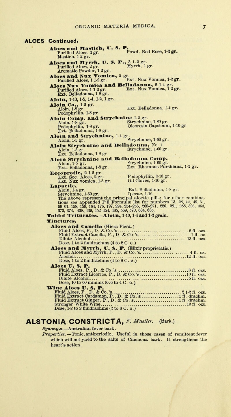 ALOES-Continued. Aloes and Mastlcli, U. S. P. ^ ^ , „ Purified Aloes, 2 gr. Powd. Red Rose, 1-2 gr. Mastich, 1-2 gr. Aloes and Iflyrrli, V, S. P., 3 1 2 gr Purified Aloes, 2 gr. Myrrh, 1 gr. Aromatic Powder, 1 2 gr. Aloes and Ntix Vomica, 2 gr Purified Aloes, 11-2 gr. Ext. Nux Vomica, 1-2 gr. Aloes Nux Vomica and Belladonna, 2 1-4 gr. Purified Aloe^, 11-2 gr. Ext. Nux Vomica, 1-2 gr. Ext. Belladomia, 1-8 gr. Aloin, 1-10,1-5,1-4,1-2,1 gr. Aloin Co., 1-2 gr. ^ „ „ ^ Aloin, 1-8 gr. Ext. Belladonna, 1-4 gr. Podophyllin, 1-8 gr. Aloin Comp. and Strychnine 1-2 gr. Aloin, 1-8 gr. Strychnine, 1-80 gr. Podophyllin, 1-8 gr. Oleoresin Capsicum, 1-10 gr Ext. Belladonna, 1-8 gr. Aloin and Strychnine, 1-4 gr. Aloin, 1-5 gr. Strychnine, 1-60 gr. Aloin Strychnine and Belladonna, No. 1. Aloin, 1-5 gr. Strychnine, 1-60 gr. Ext. Belladonna, 1-8 gr. Aloin Strychnine and Belladonna Comp. Aloin, 1-5 gr. Strychnine, 1-60 gr. Ext. Belladonna, 1-8 gr. Ext. Rhamnus Purshiana, 1-2 gr. Eccoprotic, 2 1-2 gr. ^ ^ , „ Ext. Soc. Aloes, 2 gr. Podophyllin, 3-10 gr. Ext. Nux vomica, 1-5 gr. Oil Cloves, 1-10 gr. liapactic, Aloin, 1-4 gr. Ext. Belladonna, 1-8 gr. Strychnine, 1-60 gr. Ipecac, 1-16. The above represent the principal aloe tic pills; for other combina- tions see appended P'll Formulae list for numbers 13, 28, 42, 49, 51, 59-61, 158, 159, 164, 176, 197, 224, 254-256, 26^-271, 280, 281, 288, 326, 363, 373,374, 438,439,452-454,485,569,570,634,635. Tablet Triturates.—Aloin, 1-10,1-4 and 1-3 grain. Tinctures, Aloes and Canella (HieraPicra.) Fluid Aloes, P., D. &Co.'s 2fl. ozs. Fluid Extract Canella, P., D. «& Co.'s 1 fl. oz. Dilute Alcohol 13 fl. ozs. Dose, 1 to 2 fluidrachms (4 to 8 C. c.) Aloes and Myrrh, U. S. P. (Elixir proprietatis.) Fluid Aloes and Myrrh, P., D. & Co 's 4fl. oz. Alcohol 12 fl. oso. Dose, 1 to 2 fluidrachms (4 to 8 C. c.) Aloes U. S. P. Fluid Aloes, P., D. & Co.'s 6fl. ozs. Fluid Extract Licorice, P., D. & Co.'s 10 fl. ozs. Dilute Alcohol 5fl. ozs. Dose, 10 to 60 minims (0.6 to 4 C. c.) Wine Aloes U. S. P. Fluid Aloes, P . D. & Co.'s 2 1-2 fl. ozs. Fluid Extract Cardamon, P., D. & Co.'s 1 fl. drachm. Fluid Extract Ginger, P.,D.«&Co.''s Ifl. drachm. Stronger White Wine 10 fl. ozs. Dose, 1-2 to 2 fluidrachms (2 to 8 C. c.) ALSTONIA CONSTRICTA, ^ Mu,n,r. (Bark) /S'yTionyvM..—Australian fever bark. JVoperfies. —Tonic, antiperiodic. Useful in those cases of remittent fever which will not yield to the salts of Cinchona bark. It strengthens the heart's action.