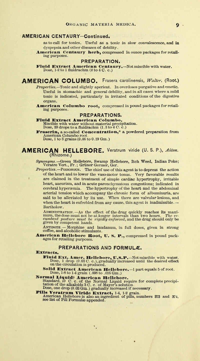 AMERICAN CENTAURY-Continued. as to call for tonics. Useful as a tonic in slow convalescence, and in dyspepsia and other diseases of debility. American Centaury herb, compressed in ounce packages for retail- ing purposes. PREPARATION. Fluid Extract American Centaury,—Not miscible with water. Dose, 1-2 to 1 fluidrachm (a to 4 C. c.) AMERICAN COLUMBO. Frasera carolinensis, IValfer. (Root.) Properties.—Tonic and slightly aperient. In overdoses purgative and emetic. Useful in stomachic and general debility, and in all cases where a mild tonic is indicated, particularly in irritated conditions of the digestive organs. American Columbo root, compressed in poxmd packages for retail- ing purposes. PREPARATIONS. Fluid Extract American Columbo. Miscible with water without material precipitation. Dose, 20 drops to a fluidrachm (1.3 to 4 C. c.) Fraserin, a so-called Concentration,* a powdered preparation from American Columbo root. Dose, 1 to 3 grains (0.06 to 0.19 Gm.) AMERICAN HELLEBORE. Veratmm viride (U. S. P.). Aiion. (Rhizome.) Synonyms .—Green Hellebore, Swamp Hellebore, Itch Weed, Indian Poke; Veratre Vert., Fr.; Griiner Germer, Ger. Properties.—FoisoNOVS. The chief use of this agent is to depress the action of the heart and to lower the vaso-motor tonus. Very favorable results ' are claimed in the treatment of simple cardiac hypertrophy, irritable heart, aneurism, and in acute parenchymatous congestions; indicated in cerebral hyperasmia. The hypertrophy of the heart and the abdominal arterial tension which accompany the chronic form of albuminuria, are said to be alleviated by its use. When there are valvular lesions, and when the heart is enfeebled from any cause, this agent is inadmissible.— Bartholow. Administration.—As the effect of the drug quickly reaches its maxi- mum, the dose must not be at longer intervals than two hours. The re- cumbent posture must be rigidly enforced, and the drug should only be given by competent hands. Antidote — Morphine and laudanum, in full doses, given in strong coffee, and alcoholic stimulants. American Hellebore Root, 17. S. P., compressed in pound pack- ages for retailing purposes. PREPARATIONS AND FORIVIUL>C. JExtracts, Fluid Ext. Amer. Hellebore, U.S.P.—Not miscible with water. Dose, 1 drop (0.03 C. c), gradually increased until the desired effect on the circulation is produced. Solid Extract American Hellebore.—1 part equals 5 of root. Dose, 1-8 to 1-4 grain (.008 to .016 Gm.) IVormal Liquidt American Hellebore. Standard, lO C. c. of the Normal Liquid require for complete precipi- tation of the alkaloids 3 C. c. of Mayer's solution, Dose, one drop (0.03 Gm.) gradually increased if necessary. Pills Veratrum Viride Extract, 1-4, 1-2 grain. American Hellebore is also an ingredient of pills, numbers 373 and 374, see list of Pill Formulee appended.
