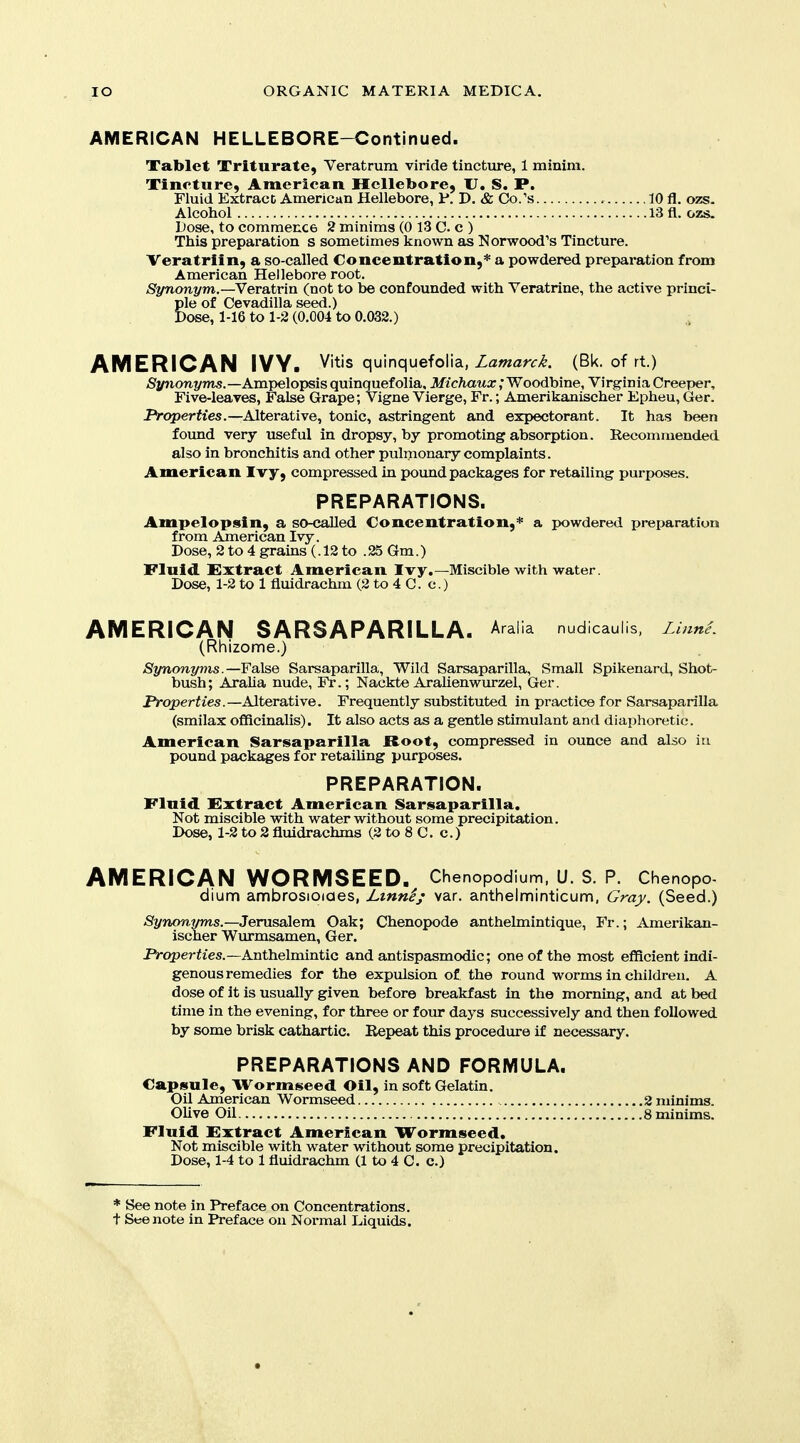 AMERICAN HELLEBORE-Continued. Tablet Triturate, Veratrum viride tincture, 1 minim. Tincture, American Hellebore, U. S. P. Fluid Extract American Hellebore, 1*. D. & Co/s 10 fl. ozs. Alcohol 13 fl. ozs. Dose, to commence 2 minims (0 13 C. c ) This preparation s sometimes known as Norwood's Tincture. Veratrlin, a so-called Concentration,* a powdered preparation from American Hellebore root. Synonym.—Veratrin (not to be confounded with Veratrine, the active princi- Sle of Cevadilla seed.) •ose, 1-16 to 1-2 (0.004 to 0.032.) AMERICAN IVY. Vitis quinquefolia, Zaw^zrri. (Bk. of rt.) Synonyms.—Ampelopsis quinquef olia, Michaux; Woodbine, Virginia Creeper, Five-leaves, False Grape; Vigne Vierge, Fr.; Amerikanischer Epheu, Ger. JVpperWes.—Alterative, tonic, astringent and expectorant. It has been foimd very useful in dropsy, by promoting absorption. Recommended. also in bronchitis and other pulmonary complaints. American Ivy, compressed in pound packages for retailing purj>oses. PREPARATIONS. Ampelopsin, a so-called Concentration,* a powdered preparation from American Ivy. Dose, 2 to 4 grains (.12 to .25 Gm.) Fluid Extract American Ivy.—Miscible with water. Dose, 1-2 to 1 fluidrachm (2 to 4 C. c.) AMERICAN SARSAPARILLA. Aralia nudicaulis, Linnet (Rhizome.) Synonyms.—False Sarsaparilla, Wild Sarsaparilla, Small Spikenard, Shot- bush; AraUa nude, Fr.; Nackte Arahenwurzel, Ger. Properties.—Alterative. Frequently substituted in practice for Sarsaparilla (smilax officinalis). It also acts as a gentle stimulant and diaphoretic. American Sarsaparilla Root, compressed in ounce and also in pound packages for retailing purposes. PREPARATION. Fluid Extract American Sarsaparilla. Not miscible with water without some precipitation. Dose, 1-2 to 2 fluidrachms (2 to 8 C. c.) AMERICAN WORMSEED. Chenopodium. U. S. P. Chenopo- dium ambrosioiaes, Lmni; var. anthelminticum, Gray. (Seed.) -Sfynonwns.—Jerusalem Oak; Chenopode anthelmintique, Fr.; Amerikan- ischer Wurmsamen, Ger. Properiies.—Anthelmintic and antispasmodic; one of the most efficient indi- genous remedies for the expulsion of the round worms in children. A dose of It is usually given before breakfast in the morning, and at bed time in the evening, for three or four days successively and then followed by some brisk cathartic. Repeat this procedure if necessary. PREPARATIONS AND FORMULA. Capsule, Wormseed Oil, in soft Gelatin. Oil American Wormseed Olive Oil Fluid Extract American Wormseed. Not miscible with water without some precipitation. Dose, 1-4 to 1 fluidrachm (1 to 4 C. c.) * See note in Preface on Concentrations, t See note in Preface on Normal Liquids. .2 minims. .8 minims.