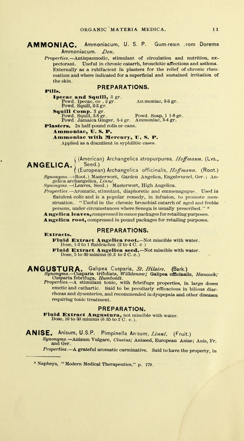 AMMONIAC. Ammoniacum, U. S. P. Gum-resin .rom Dorema Ammoniacum, Don. P>-operfies.—Antispasmodic, stimulant of circulation and nutrition, ex- pectorant. Useful in chronic catarrh, bronchitic affections and asthma. Externally as a rubifacient in plasters for the relief of chronic rheu- matism and where indicated for a superficial and sustained irritation of the skin. PREPARATIONS. JPills. Ipecac and Squill, 3 gr. Powd. Ipecac, co , 2gr. Air.moniac, 2-3 gr. Powd. Squill, 2-3 gr, Squill Comp. 3 gr. Powd. Squill, 3-8 gr. Powd. Soap, 1 1-8 gr. Powd. Jamaica Ginger, 3-4 gr. Ammoniac, 3-4 gr. Plasters. In half-pound rolls or cans. Ammoniac, U. S. P. Ammoniac witli Mercury, U. S. P. Applied as a discutient in syphilitic cases. Synonyr, gelic I (American) Archangelica atropurpurea, Hoffmann. (Lvs., ANGELICA. I Seed ) , (European) Archangelica officinalis. Hoffmann. (Root.) /nis.—(Root.) Masterwort, Garden Angelica, Engelwurzel, Ger.; An- gelica archangelica, Linne. Synonyms.—(Leaves, Seed.) Masterwort, High Angelica. Properties.—Aromatic, stimulant, diaphoretic and emmenagogue. Used in flatulent colic and is a popular remedy, in infusion, to promote men- struation. Useful in the chronic bronchial catarrh of aged and feeble persons, under circumstances where Senega is usually prescribed. * Angelica leaves,eompressed in ounce packages for retailing purposes. A ngelica root, compressed in pound packages for retailing purposes. PREPARATIONS. Kxtracts. Fluid Extract Angelica root,—Not miscible with water. Dose, 1-2 to 1 fluidrachm (2 to 4 C. c ) Fluid Extract Angelica seed.—Not miscible with water. Dose, 5 to 30 minims (0.3 to 2 C. c.) ANGUSTURA. Galipea Cusparia, 5/. i7//a?V<f. (Bark.) -S^/nonj/OTS.—Cusparia trifoliata, Willdenow; Qalipea officinalis, Hancock; Cusparia febrifuga, Humboldt. Properties.—A. stimulant tonic, with febrifuge properties, in large doses emetic and cathartic. Said to be pecuharly efficacious in bilious diar- rhoeas and dysenteries, and recommended in dyspepsia and other diseases requiring tonic treatment. PREPARATION. Fluid Extract Angustura, not miscible with water. Dose, 10 to 30 minims (0.65 to 2 C. c). ANISE. Anisum, U.S.P. Pinnpinella An sunn, Z?W. (Fruit,) Si/noni^s.—Anisum Vulgare, Clusius; Aniseed, European Anise; Anis, Fr and Ger. > f , , . Properties. —A grateful aromatic carminative. Said to have the property, in * Napheys,  Modern Medical Therapeutics, p. 179.