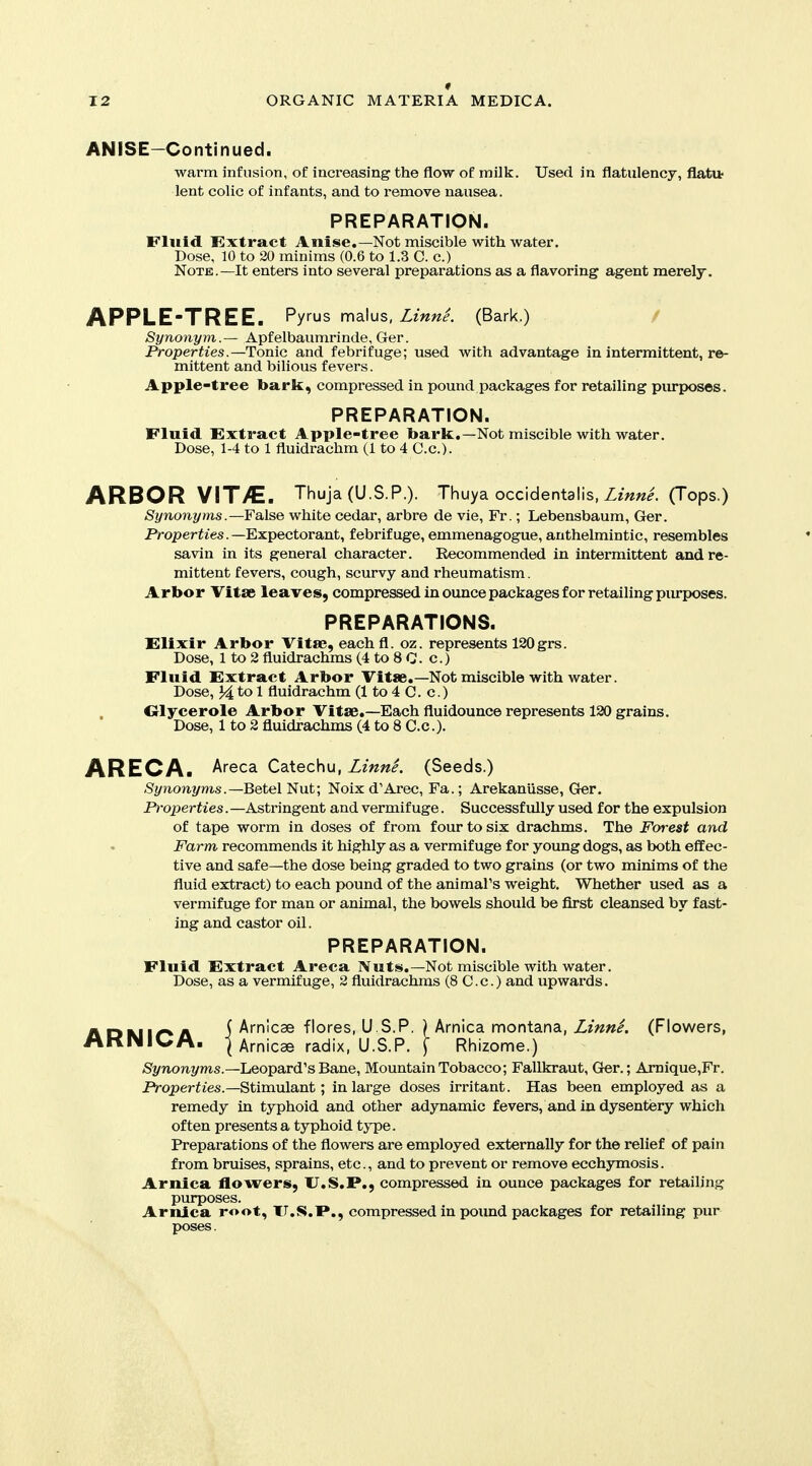 ANISE—Continued. warm infusion, of increasing the flow of milk. Used in flatulency, flatit lent colic of infants, and to remove nausea. PREPARATION. Fluid Extract Anise.—Not miscible with water. Dose, 10 to 20 minims (0.6 to 1.3 C. c.) Note.—It enters into several preparations as a flavoring agent merely. APPLE-TREE. Pyrus malus, Zm;?/. (Bark.) Synonym.— Apfelbaumrinde, Ger. Properties.—Tonic and febrifuge; used with advantage in intermittent, re- mittent and bilious fevers. Apple-tree bark, compressed in pound packages for retailing purposes. PREPARATION. Fluid Extract Apple-tree bark.—Not miscible with water. Dose, 1-4 to 1 fluidrachm (1 to 4 C.c). ARBOR VIT>E. Thuja (U.S.P.). Thuya occidentalis, ZzW. (Tops.) Synonyms .—False white cedar, arbre de vie, Fr.; Lebensbaum, Ger. Properiies.—Expectorant, febrifuge, emmenagogue, anthelmintic, resembles savin in its general character. Recommended in intermittent and re- mittent fevers, cough, scurvy and rheumatism. Arbor Vitae leaves, compressed in ounce packages for retailing purposes. PREPARATIONS. Elixir Arbor Vitae, eachfl. oz. represents 120 grs. Dose, 1 to 2 fluidrachms (4 to 8 C. c.) Fluid Extract Arbor Vitae.—Not miscible with water. Dose, 14 to 1 fluidrachm (1 to 4 C. c.) Olycerole Arbor Vitae.—Each fluidounce represents 120 grains. Dose, 1 to 2 fluidrachms (4 to 8 C.c.). y\REO)\, Areca Catechu, Linne. (Seeds.) Synonyms .—Betel Nut; Noix d'Arec, Fa.; Arekaniisse, Ger. Properties. —Astringent and vermifuge. Successfully used for the expulsion of tape worm in doses of from four to six drachms. The Foi-est and Farm recommends it highly as a vermifuge for young dogs, as both effec- tive and safe—the dose being graded to two grains (or two minims of the fluid extract) to each pound of the animal's weight. Whether used as a vermifuge for man or animal, the bowels should be first cleansed by fast- ing and castor oil. PREPARATION. Fluid Extract Areca Nuts.—Not miscible with water. Dose, as a vermifuge, 2 fluidrachms (8 C.c.) and upwards. ADMi^A \ km\c^ ^\ores,U S.P. \krr\\cd. rr\or\\.dL.r\d,, LinnL (Flowers, i\KNlQ;A. I Arnicae radix, U.S.P. i Rhizome.) /St/noni/ms.—Leopard's Bane, Mountain Tobacco; Fallkraut, Ger.; Amique,Fr. Properties.—Stimulant; in large doses irritant. Has been employed as a remedy in typhoid and other adynamic fevers, and in dysentery which often presents a typhoid type. Preparations of the flowers are employed externally for the relief of pain from bruises, sprains, etc., and to prevent or remove ecchymosis. Arnica flowers, U.S.P., compressed in ounce packages for retailing purposes. Arnica root, TT.S.P., compressed in pound packages for retailing pur