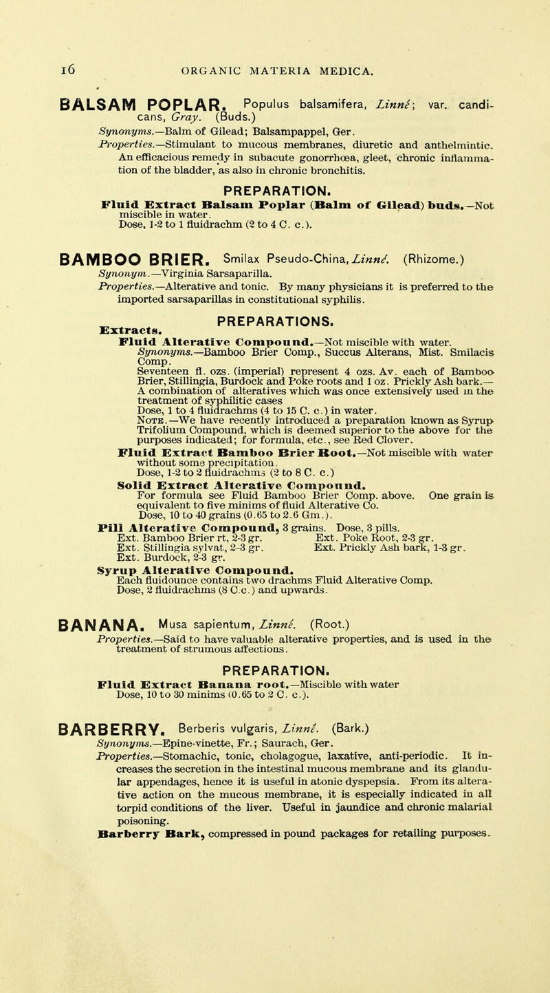 BALSAM POPLAR. Populus balsamifera, Linne; var. candi- cans, Gray. (Buds.) Synonyms.—Balm of Gilead; Balsampappel, Ger. Properties.—^t\m\x\a,nt to mucous membranes, diuretic and anthelmintic. An efficacious remedy in subacute gonorrhoea, gleet, chronic inflamma- tion of the bladder, as also in chronic bronchitis. PREPARATION. Fluid Extract Balsam Poplar (Balm of Qilead) buds. -Not miscible in water. Dose. 1 -2 to 1 fluidrachm (2 to 4 C. c.). BAMBOO BRIER. Smilax Pseudo-China,Zm«/. (Rhizome.) Synonym.—Virginia Sarsaparilla. PiroperWes.—Alterative and tonic. By many physicians it is preferred to the imported sarsaparillas in constitutional syphilis. PREPARATIONS. Extracts. Fluid Alterative Compound.—Not miscible with water. Synonyms.—Baxahoo Brier Comp., Succus Alterans, Mist. Smilacis Comp. Seventeen fl. ozs. (imi)erial) represent 4 ozs. Av. each of Bamboo^ Brier, Stillingia, Burdock and Poke roots and 1 oz. Prickly Ash bark.— A combination of alteratives which was once extensively used m the treatment of syphilitic cases Dose, 1 to 4 fluidrachms (4 to 15 C. c.) in water. Note.—We have recently introduced a preparation known as Syrup Trifolium Compound, which is deemed superior to the above for the purposes indicated; for formula, etc., see Red Clover. Fluid Extract Bamboo Brier Root.—Not miscible with water without some precipitation. Dose, 1-2 to 2 fluidrachms (2 to 8 C. c.) Solid Extract Alterative Compound. For formula see Fluid Bamboo Brier Comp. above. One grain is. equivalent to five minims of fluid Alterative Co. Dose, 10 to 40 grains (0.65 to 2.6 Gm.). Pill Alterative Compound, 3 grains. Dose, 3 pills. Ext. Bamboo Brier rt, 2-3gr. Ext. Poke Root, 2-3 gr. Ext. Stillingia sylvat, 2-3 gr. Ext. Prickly Ash bark, 1-3 gr. Ext. Burdock, 2-3 gr. Syrup Alterative Compound. Each fluidounce contains two drachms Fluid Alterative Comp. Dose, 2 fluidrachms (8 C.c.) and upwards. BANANA. Musa sapientum, Linne. (Root.) Properties.—Said to have valuable alterative properties, and is used in the treatment of strumous affections. PREPARATION. Fluid Extract Banana root.—Miscible with water Dose, 10 to 30 minims (0.65 to 2 C. c). BARBERRY. BerbeHs vulgaris, Zm«/. (Bark.) (Sy^ionj/m^.-Epine-vinette, Fr.; Saurach, Ger. JVoperfies.—Stomachic, tonic, cholagogue, laxative, anti-periodic. It in- creases the secretion in the intestinal mucous membrane and its glandu- lar appendages, hence it is useful in atonic dyspepsia. From its altera- tive action on the mucous membrane, it is especially indicated in all torpid conditions of the liver. Useful in jaundice and chronic malarial poisoning. Barberry Bark, compressed in pound packages for retailing purposes.