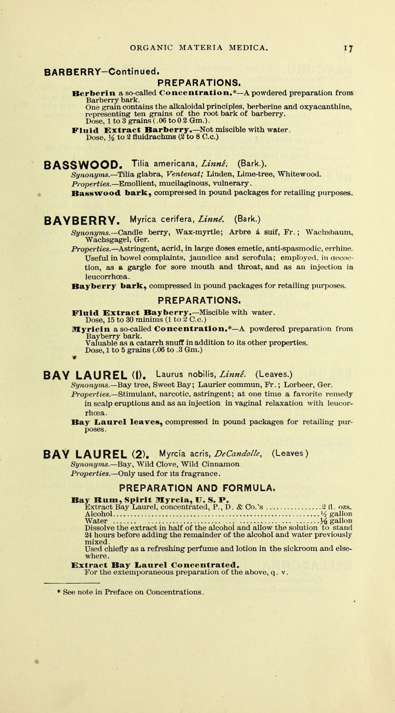 BARBERRY-Continued. PREPARATIONS. Berberin a so-called Concentration.*—A powdered preparation from Barberry bark. One grain contains the alkaloidal principles, berberine and oxyacanthine, representing ten grains of the root bark of barberry. Dose, 1 to 3 grains (.06 to0 2 Gm.). Fluid Extract Bartoerry,—Not miscible with water. Dose, 3^ to 3 fluidrachms (2 to 8 C.c.) B ASSWOOD. Tilia americana, Linni. (Bark.). Synonyms—TiMa. glabra, Ventenat; Linden, Lime-tree, Whitewood. Properties.—Emollient, mucilaginous, vulnerary. Basswood baric, compressed in pound packages for retailing purposes- BAYBERRY. Myrica cehfera, Zm«/. (Bark.) Synonyms.—Candle berry, Wax-myrtle; Arbre d suif, Fr.; Wachsbaunx, Wachsgagel, Ger. Properties.—Astringent, acrid, in large doses emetic, anti-spasmodic, errhine. Useful in bowel complaints, jaundice and scrofula; employed, in aecoc- tion, as a gargle for sore mouth and throat, and as an injection in ieucorrhcea. Bayberry bark, compressed in pound packages for retailing purposes. PREPARATIONS. Fluid Extract Bayberry.—Miscible with water. Dose, 15 to 30 minims (1 to 2 C.c.) Myricin a so-called Concentration,*—A powdered preparation from Bayberry bark. Valuable as a catarrh snuff in addition to its other properties. Dose, 1 to 5 grains (.06 to .3 Gm.) BAY LAUREL (1). Laurus noh\\\s, Zinnl (Leaves.) Synonyms.—Ba.y tree, Sweet Bay; Laurier commun, Fr.; Lorbeer, Ger. Properties.—Stimulant, narcotic, astringent; at one time a favorite remedy in scalp eruptions and as an injection in vaginal relaxation with leucor- rhoea. Bay liaurel leaves, compressed in pound packages for retailing pur- poses. BAY LAUREL (2). Myrcia acris, Z>^6'W^7//^, (Leaves) Synonyms.—Bay, Wild Clove, Wild Cinnamon Properties.—Only used for its fragrance. PREPARATION AND FORMULA. Bay Rum, Spirit Myrcia, U. S. P. Extract Bay Laurel, concentrated. P., D. & Co.'s 2 tt. ozs. Alcohol gallon Water ]4 gallon Dissolve the extract in half of the alcohol and allow the solution to stand 24 hours before adding the remainder of the alcohol and water previously mixed. Used chiefly as a refreshing perfume and lotion in the sickroom and else- where . Extract Bay Iianrel Concentrated. For the extemporaneous preparation of the above, q. v.