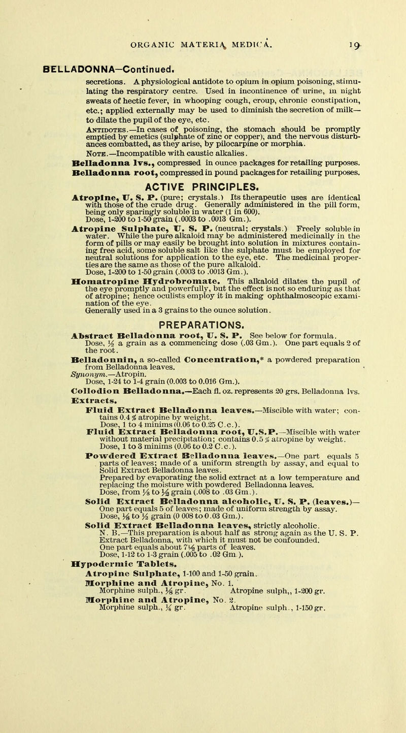 BELLADONNA-Continued. secretions. A physiological antidote to opium in opium poisoning, stimu- lating the respiratory centre. Used in incontinence of urine, in night sweats of hectic fever, in whooping cough, croup, chronic constipation, etc.; applied externally may be used to diminish the secretion of milk— to dilate the pupil of the eye, etc. Antidotes.—In cases of poisoning, the stomach should be promptly emptied by emetics (sulphate of zinc or copper), and the nervous disturb- ances combatted, as they arise, by pilocarpine or morphia. Note.—Incompatible with caustic alkalies. Belladonna Ivs., compressed in ounce packages for retailing purposes. Belladonna root, compressed in pound packages for retailing purposes. ACTIVE PRINCIPLES. Atropine, U. S. P. (pure; crystals.) Its therapeutic uses are identical with those of the crude dru^. Generally administered in the pill form, being only sparingly soluble in water (1 in 600). Dose, 1-200tol-50grain(.0003to .0013 Gm.). Atropine Sulphate, U. S. P. (neucral; crystals.) Freely soluble in water. While the pure alkaloid may be administered medicinally in the form of pills or may easily be brought into solution in mixtures contain- ing free acid, some soluble salt like the sulphate must be employed for neutral solutions for application to the eye, etc. The medicinal proper- ties are the same as those of the pure alkaloid. Dose, 1-200 to 1-50grain (.0003 to .0013 Gm.), Homatropine Hydrobromate, This alkaloid dilates the pupil of the eye promptly and powerfully, but the effect is not so enduring as that of atropine; hence oculists employ it in making ophthalmoscopic exami- nation of the eye. Generally used in a 3 grains to the ounce solution. PREPARATIONS. Abstract Belladonna root, U. S. P. See below for formula. Dose, a grain as a commencing dose (.03 Gm.). One part equals 2 of the root. Belladonnin, a so-called Concentration,* a powdered preparation from Belladonna leaves. Synomjm.—Ktxo^va.. Dose, 1-24 to 1-4 grain (0.003 to 0.016 Gm.). Collodion Belladonna.—Each fl, oz, represents 20 grs. Belladonna Ivs. Extracts. Fluid Extract Belladonna leaves,—Miscible with water; con- tains 0.4 % atropine by weight. Dose, 1 to 4 minims (0.06 to 0.25 C.c). Fluid Extract Belladonna root, U.S.P.—Miscible with water without material precipitation; contains 0.5 ^ atropine by weight. Dose, 1 to 3 minims (0.06 to 0.2 C.c.). Powdered Extract Belladonna leaves.—One part equals 5 parts of leaves; made of a uniform strength by assay, and equal to Solid Extract Belladonna leaves. Prepared by evaporating the solid extract at a low temperature and replacing the moisture with powdered Belladonna leaves. Dose, from ykto]^ grain (.008 to .03 Gm.). Solid Extract Belladonna alcoholic, JJ. S. P. (leaves,)— One part equals 5 of leaves; made of uniform strength by assay. Dose, ]4toy2 grain (0 008 to0.03 Gm.). Solid Extract Belladonna leaves, strictly alcoholic. N. B.—This preparation is about half as strong again as the U. S. P. Extract Belladonna, with which it must not be confounded. One part equals about 7^ parts of leaves. Dose, 1-12 to 1-3 grain (.005 to .02 Gm.). Hypodermic Tablets, Atropine Sulphate, 1-100 and 1-50 grain, morphine and Atropine, No. 1. Morphine sulph., gr. Atropine sulph,, 1-200 gr. Morphine and Atropine, No. 2. Morphine sulph., }i gr. Atropine sulph., l-150gr.