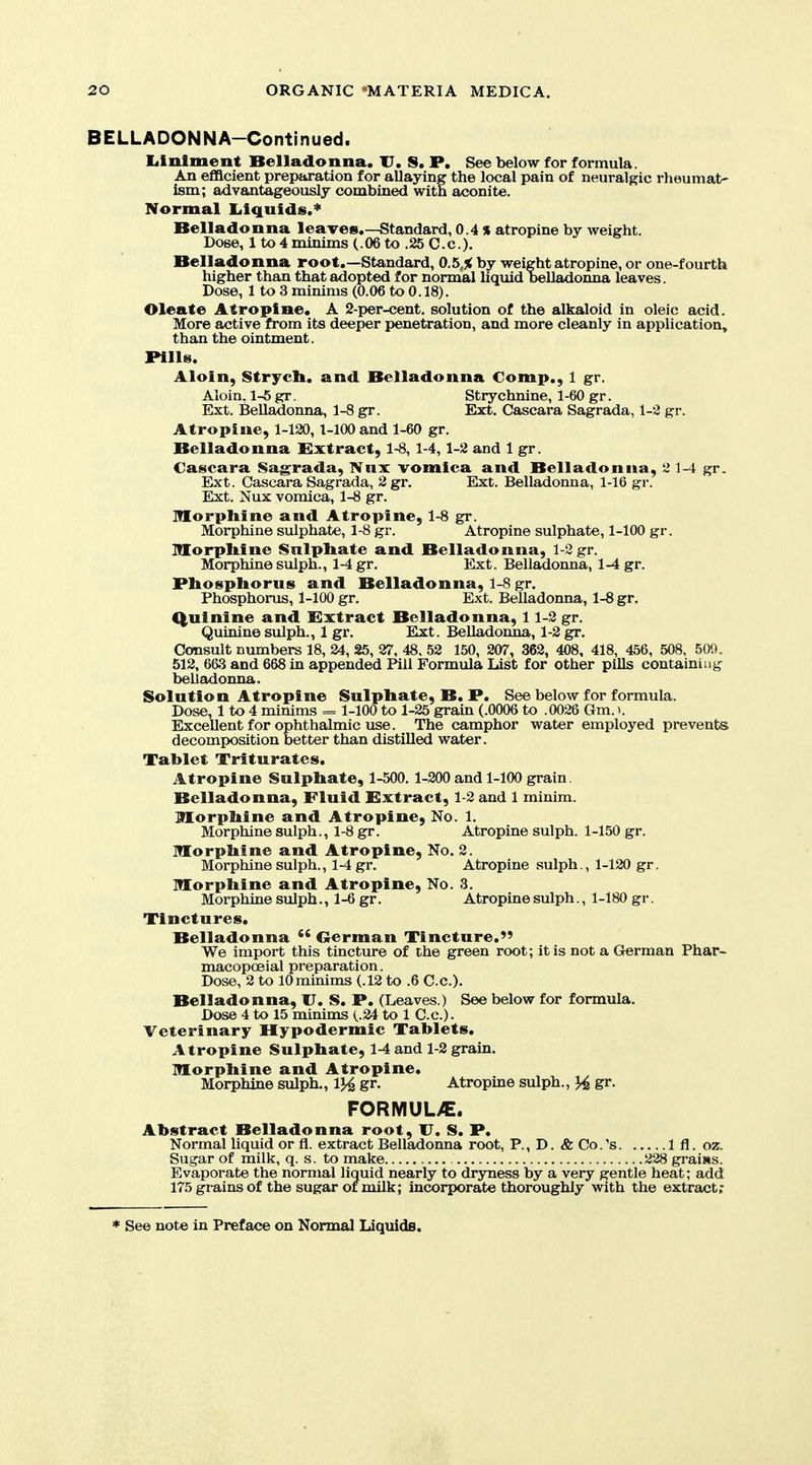 BELLADONNA-Continued. liinlment Belladonna. U. S. P. See below for formula. An eflacient preparation for allaying the local pain of neuralgic rheumat- ism; advantageously combined with aconite. Normal liiquids.* Belladonna leaves.—Standard, 0.4 % atropine by weight. Dose, 1 to 4 minims (.06 to .25 C.c). Belladonna root.—Standard, 0.5,5< by weight atropine, or one-fourth higher than that adopted for normal liquid beUadomia leaves. Dose, 1 to 3 minims (0.06 to 0.18). Oleate Atropine. A 2-per-cent. solution of the alkaloid in oleic acid. More active from its deeper penetration, and more cleanly in application, than the ointment. Pills. Aloin, Strycli. and Belladonna Comp., 1 gr. Aloin, 1-6 gr. Strychnine, 1-60 gr. Ext. Belladonna, 1-8 gr. Ext. Cascara Sagrada, 1-2 gr. Atropine, 1-120, l-lOO and 1-60 gr. Belladonna Extract, 1-8, 1-4,1-2 and 1 gr. Cascara Sag:rada, Nnx vomica and Belladonna, 2 1-4 gr. Ext. Cascara Sagrada, 2gr. Ext. Belladonna, 1-16 gr. Ext. Nux vomica, 1-8 gr. Morphine and Atropine, 1-8 gr. Morphine sulphate, 1-8 gr. Atropine sulphate, 1-100 gr. Morphine Sulphate and Belladonna, 1-2 gr. Morphine sulph., 1-4 gr. Ext. Belladonna, 1-4 gr. Phosphorus and Belladonna, 1-8 gr. Phosphorus, 1-100 gr. Ext. Belladonna, 1-8 gr. Q,uinine and Extract Belladonna, 11-2 gr. Quinine sulph., 1 gr. Elxt. Belladonna, 1-2 gr. Consult numbers 18, 24, 25, 27, 48, 52 150, 207, 362, 408, 418, 456, 508, 500. 512, 663 and 668 in appended Pill Formula List for other pills containing belladonna. Solution Atropine Sulphate, B. P. See below for formula. Dose, 1 to 4 minims = 1-100 to 1-25 grain (.0006 to .0026 Gm. >. Excellent for ophthalmic use. The camphor water employed prevents decomposition better than distilled water. Tablet Triturates. Atropine Sulphate, 1-500. 1-200 and 1-100 grain. Belladonna, Fluid Extract, 1-2 and 1 minim. Morphine and Atropine, No, 1, Morphine sulph., 1-8 gr. Atropine sulph. 1-150 gr. Morphine and Atropine, No. 2. Morphine sulph., 1-4 gr. Atropine sulph., 1-120 gr. Morphine and Atropine, No. 3, Morphine sulph,, 1-6 gr. Atropine sulph., 1-180 gr. Tinctures. Belladonna  Oerman Tincture. We import this tincture of the green root; it is not a Grerman Phar- macopceial preparation. Dose, 2 to lOminims (.12 to .6 C.c), Belladonna, U. S. P. (Leaves.) See below for formula. Dose 4 to 15 minims (.24 to 1 C.c), Veterinary Hypodermic Tablets. Atropine Sulphate, 1-4 and 1-2 grain. Morphine and Atropine. Morphine sulph., 1}4 gr. Atropine sulph., gr. FORMUL>E. Abstract Belladonna root, U. S. P. Normal Uquid or fl. extract Belladonna root, P., D. & Co. 's 1 fl. oz. Sugar of milk, q. s. to make 228 grains. Evaporate the normal liquid nearly to dryness by a very gentle heat; add 175 grains of the sugar of milk; incorporate thoroughly with the extract;
