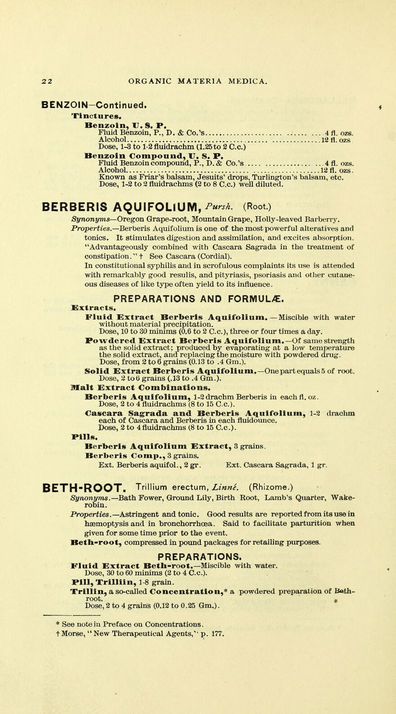 BENZOIN-Continued. Tinctures, Benzoin, U. S. P. Fluid Benzoin, P., D. & Co.'s 4 fl. ozs. Alcohol 1211. ozs Dose, 1-3 to l-Sfluidrachm (1.25to 2 Co.) Benzoin Compound, U. S. P. Fluid Benzoin compound, P., D. & Co/s 4 fl. ozs. Alcohol 12fl. ozs. Known as Friar's balsam, Jesuits' drops, Turlington's balsam, etc. Dose, 1-2 to 2 fluidrachms (2 to 8 C.c.) well diluted. BERBERIS AQUIFOLlUM,^«^^^ (Root.) /Synonyms—Oregon Grape-root, Mountain Grape, Holly-leaved Barberry. Properties.—Berberis Aquifolium is one of the most powerful alteratives and tonics. It stimulates digestion and assimilation, and excites absorption. Advantageously combined with Cascara Sagrada in the treatment of constipation. t See Cascara (Cordial). In constitutional syphilis and in scrofulous complaints its use is attended with remarkably good resulis, and pityriasis, psoriasis and other cutane- ous diseases of like type often yield to its influence. PREPARATIONS AND FORIVIUL>E. Extracts. Fluid Extract Berberis Aquifolium. — Miscible with water without material precipitation. Dose, 10 to 30 minims (0.6 to 2 C.c), three or four times a day. Powdered Extract Berberis Aquifolium.—Of samesti-ength as the solid extract; produced by evaporating at a low temperature the sohd extract, and replacing the moisture with powdered drug. Dose, from 2 to 6 grains (0.13 to .4 Gm.). Solid Extract Berberis Aquifolium,—One part equals 5 of root. Dose, 2 too grains (.13 to .4 Gm.). Malt Extract Combinations, Berberis Aquifolium, 1-2 drachm Berberis in eachfl. oz. Dose, 2 to 4 fluidrachms (8 to 15 C.c). Cascara Sagrada and Berberis Aquifolium, 1-2 drachm each of Cascara and Berberis in each fluidounce. Dose, 2 to 4fluidrachms (8 to 15 C.c). Pills. Berberis Aquifolium Extract, 3 grains. Berberis Comp., 3 grains. Ext. Berberis aquifol., 2 gr. Ext. Cascara Sagrada, 1 gr. BETH'ROOT. Trillium erect^m, Linne. (Rhizome.) Synonyms.—Bath Fower, Ground Lily, Birth Root, Lamb's Quarter, Wake- robin. Properties.—Astringent and tonic. Good results are reported from its use in haemoptysis and in bronchorrhoea. Said to facilitate parturition when given for some time prior to the event. Betb-root, compressed in pound packages for retailing purposes. PREPARATIONS. Fluid Extract Betb-root.—Miscible with water. Dose, 30 to 60 minims (2 to 4 C.c). Pill, Trillii n, 1 8 grain. Trillin, a so-called Concentration,* a powdered preparation of Bath- root. « Dose, 2 to 4 grains (0.12 to 0.25 Gm.). * See noteiu Preface on Concentrations. tMorse, New Therapeutical Agents,' p. 177.