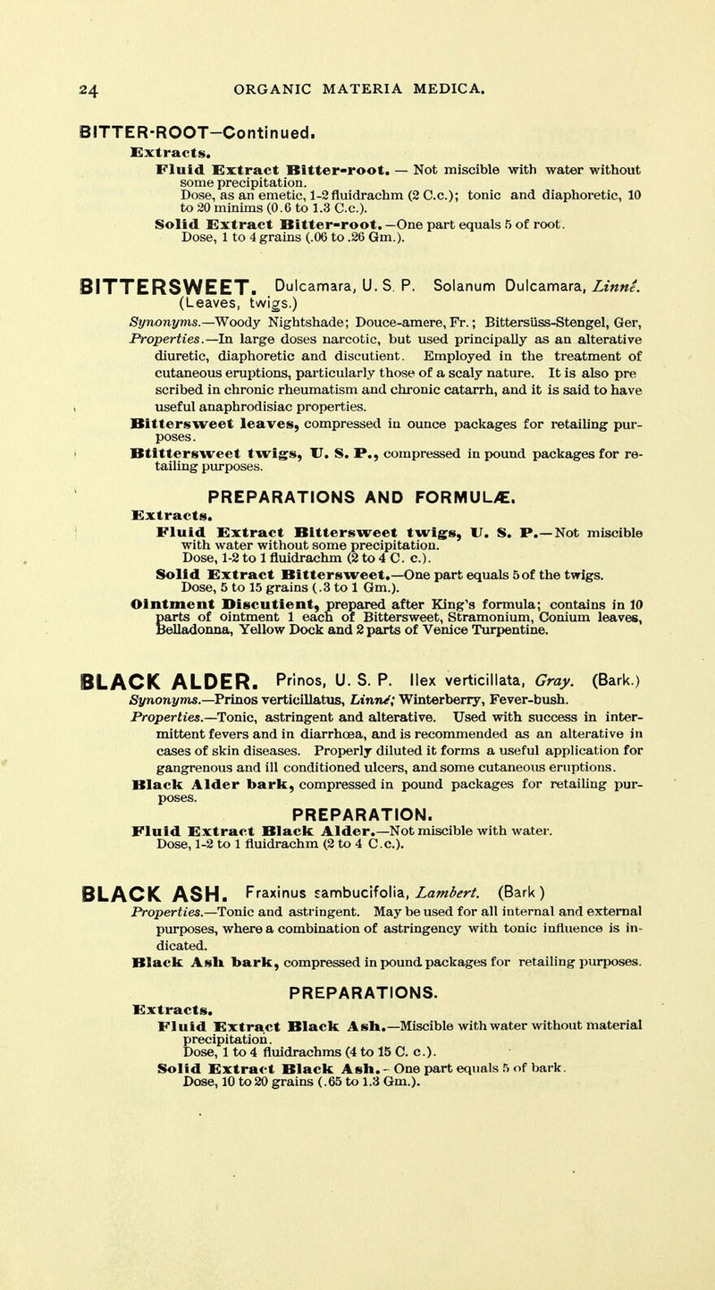 BITTER-ROOT-Contlnued. Extracts. Fluid Extract Bitter-root. — Not miscible with water without some precipitation. Dose, as an emetic, l-2fluidrachm (2 C.c); tonic and diaphoretic, 10 to 20 minims (0.6 to 1.3 C.c). Solid Extract Bitter-root. —One part equals 5 of root. Dose, 1 to 4 grains (.06 to .26 Gm.). BITTERSWEET. Dulcamara, U. S. p. Solanum Dulcamara, Ze««/. (Leaves, twigs.) Synonyms.—Woody Nightshade; Douce-amere, Fr.; Bittersiiss-Stengel, Ger, Properties.—In large doses narcotic, but used principally as an alterative diuretic, diaphoretic and discutient. Employed in the treatment of cutaneous eruptions, particularly those of a scaly nature. It is also pre scribed in chronic rheumatism and chronic catarrh, and it is said to have useful anaphrodisiac properties. Bittersweet leaves, compressed in ounce packages for retaih'ng pur- poses. Btittersweet twigs, XJ. S. P., compressed in pound packages for re- tailing purposes. PREPARATIONS AND FORMUL>E. Extracts. Fluid Extract Bittersweet twigs, U. S. P.—Not miscible with water without some precipitation. Dose, 1-2 to 1 fluidrachm (2 to 4 C. c). Solid Extract Bittersweet.—One part equals 5 of the twigs. Dose, 5 to 15 grains (.3 to 1 Gm.). Ointment Discutient, prepared after King's formula; contains in 10 parts of ointment 1 each of Bittersweet, Stramonium, Conium leaves, Belladonna, Yellow Dock and 2 parts of Venice Turpentine. BLACK ALDER. Pr'mos, U. S. P. Ilex verticillata, Gray. (Bark.) Synonyms.—Prinos verticillatus, Linn/; Winterberry, Fever-bush. Properties.—Tonic, astringent and alterative. Used with success in inter- mittent fevers and in diarrhoea, and is recommended as an alterative in cases of skin diseases. Properly diluted it forms a useful application for gangrenous and ill conditioned ulcers, and some cutaneous eruptions. Black Alder bark, compressed in pound packages for retailing pur- poses. PREPARATION. Fluid Extract Black Alder.—Not miscible with water. Dose, 1-2 to 1 fluidrachm (2 to 4 C.c). BLACK ASH. Fraxinus sambuclfoHa, Zawi^^r/. (Bark) Properties.—Tonic and astringent. May be used for all internal and external purposes, where a combination of astringency with tonic influence is in- dicated. Black Ash bark, compressed in ix)und packages for retailing purposes. PREPARATIONS. Extracts. Fluid Extract Black Ash.—Miscible with water without material precipitation. Dose, 1 to 4 fluidrachms (4 to 15 C. c). Solid Extract Black Ash. - One part equals ,5 of bark. Dose, 10 to 20 grains (.65 to 1.3 Gm.).