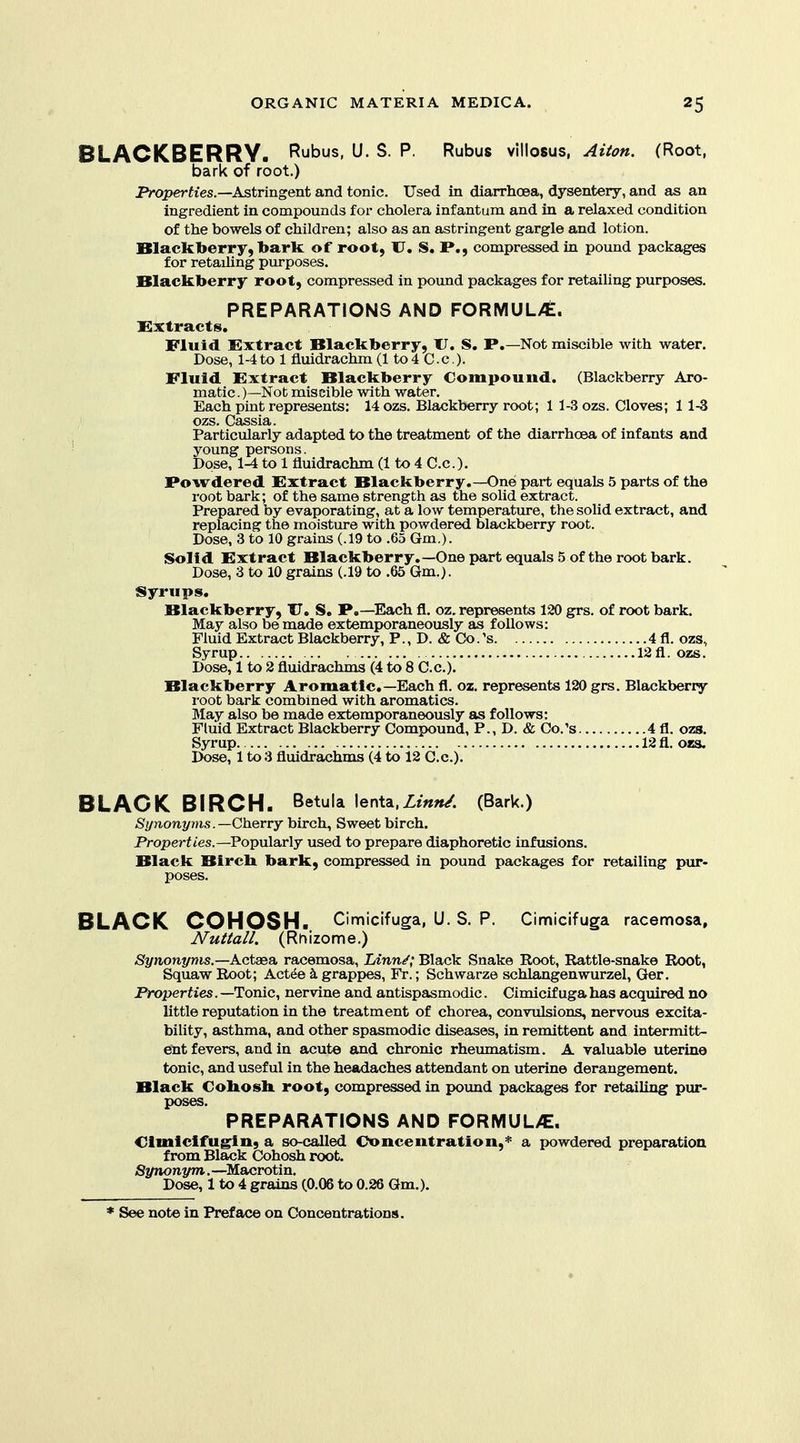BLACKBERRY. Rubus, U. S. P. Rubus villosus, Aiton. (Root, bark of root.) JVoperh'es.—Astringent and tonic. Used in diarrhoea, dysentery, and as an ingredient in compounds for cholera infantum and in a relaxed condition of the bowels of children; also as an astringent gargle and lotion. Blackberry, bark of root, U, S. P., compressed in pound packages for retaihng purposes. Blackberry root, compressed in pound packages for retailing purposes. PREPARATIONS AND FORMUL/E. Xlxtracts. Fluid Extract Blackberry, XJ. S. P.—Not miscible with water. Dose, 1-4to 1 fluidrachm (1 to 4 C.c.). Fluid Extract Blackberry Compound. (Blackberry Aro- matic .)—Not miscible with water. Each pint represents: 14 ozs. Blackberry root; 1 1-3 ozs. Cloves; 1 1-3 ozs. Cassia. Particularly adapted to the treatment of the diarrhcea of infants and young persons. Dose, 1-4 to 1 fluidrachm (1 to 4 C.c). Powdered Extract Blackberry.—One part equals 5 parts of the root bark; of the same strength as the solid extract. Prepared by evaporating, at a low temperature, the solid extract, and replacing the moisture with powdered blackberry root. Dose, 3 to 10 grains (.19 to .65 Gm.). Solid Extract Blackberry.—One part equals 5 of the root bark. Dose, 3 to 10 grains (.19 to .65 Gm.). Syrups. Blackberry, XT. S, P.—Each fl. oz. represents 120 grs. of root bark. May also be made extemporaneously as follows: Fluid Extract Blackberry, P., D. & Co.'s 4 fl. ozs, Syrup 12 fl. ozs. Dose, 1 to 2 fluidrachms (4 to 8 C.c). Blackberry Aromatic—Each fl. oz. represents 120 grs. Blackberry root bark combined with aromatics. May also be made extemporaneously as follows: Fluid Extract Blackberry Compound, P., D. & Co.'s 4 fl. ozs. Syrup 12 fl. ozs. Dose, 1 to 3 fluidrachms (4 to 12 C.c). BLACK BIRCH. Betula lenta,Zm»/. (Bark.) Synonyms.—Cherry birch, Sweet birch. Properii'es.—Popularly used to prepare diaphoretic infusions. Black Bircb bark, compressed in pound packages for retailing pur- BLACK COHOSH. Cimicifuga, U. S. P. Cimicifuga racemosa, Nuttall. (Rhizome.) Synonyms.—Actsea, racemosa, Linn/; Black Snake Root, Rattle-snake Root, Squaw Root; Act^e k grappes, Fr.; Schwarze schlangenwurzel, Ger. Properties. —^Tonic, nervine and antispasmodic. Cimicifuga has acquired no little reputation in the treatment of chorea, convulsions, nervous excita- bility, asthma, and other spasmodic diseases, in remittent and intermitt- eSnt fevers, and in acute and chronic rheumatism. A valuable uterine tonic, and useful in the headaches attendant on uterine derangement. Black Cohosh, root, compressed in poimd packages for retailing pur- poses. PREPARATIONS AND FORMUL/E. Clmiclfugin, a so-called Concentration,^ a powdered preparation from Black Cohosh root. Synonym.—^Macrotin. Dose, 1 to 4 grains (0.06 to 0.26 Gm.),
