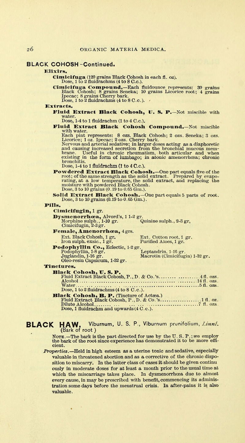 BLACK COHOSH-Continued. Klixirs. Cimicifnga (120 grains Black Cohosh in each fl. oz). Dose, 1 to 2 fluidrachms (4 to 8 C.c). Cimicifuga Compound.—Each fluidounce reprpsents: 30 grains Black Cohosh; 8 grains Seneka; 10 grains Licorice root; 4 grains Ipecac; 8 grains Cherry bark. Dose, 1 to 2 fluidrachms (.4 to 8 C.c). ' Extracts. Fluid Extract Black Cobosli, U. S. P.—Not miscible with water. Dose, 1-4 to 1 fluidrachm (1 to 4 C.c). Fluid Extract Black. Coliosk Compound.—Not miscible with water. Each pint represents: 8 ozs. Black Cohosh; 2 ozs. Seneka; 3 ozs. Licorice; 1 oz. Ipecac; 2ozs. Cherry bark. Nervous and arterial sedative; in larger doses acting as a diaphoretic and causing increased secretion from the bronchial mucous mem- brane. Useful in chronic rheumatism, both articular and when existing in the form of lumbago; in atonic amenorrhoea; chronic . bronchitis. Dose, 1-4 to 1 fluidrachm (1 to 4 C.c). Powdered Extract Black Coliosli.—One part equals five of the root; of the same strength as the solid extract. Prepared by evapo- rating, at a low temperature, the solid extract, and replacing the moisture with powdered Black Cohosh. Dose, 3 to 10 grains (0.19 to 0.65 Gm.). Solid Extract Black Coliosli.—One part equals 5 parts of root. Dose, 3 to 10 grains (0.19 to 0.65 Gm.). Pills. Cimicifagin, 1 gr. Dysmenorrboea, Alvord's, 1 1-2 gr. Morphine sulph., 1-10 gr. Quinine sulph., 2-3 gr, Ci micif ugin, 2-3 gr. Female, Amenorrlioea, 4grs. Ext. Black Cohosh, 1 gr. Ext. Cotton root, 1 gr. Iron sulph. exsic, 1 gr. Purified Aloes, 1 gr. Podophyllin Co., Eclectic, 1-2 gi-. PodophylUn, 1-8 gr. Leptandrin, 1-16 gr. Juglandin, 1-16 gr. Macrotin (Cimicifugin) 1-32 gr. Oleo-resin Capsicum, 1-32 gr. Tinctures. Black Coliosh, U. S. P. Fluid Extract Black Cohosh, P., D. & Co. ''s 4 fl. ozs. Alcohol 14 fl. ozs. Water 5fl. ozs. Dose, 1 to2 fluidrachms (4 to 8 C.c). Black Cobosb, B. P. (Tincture of Actaea.) Fluid Extract Black Cohosh, P., D. & Co.'s 1 fl. oz. Dilute Alcohol 7 fl. ozs Dose, 1 fluidrachm and upwards (4 C.c). BLACK HAW. Viburnum, U. S. P., Viburnum prunifolium, Linne. (Bark of root) Note.—The bark is the part directed for use by the U. S. P.; we employ the bark of the root since experience has demonstrated it to be more efii- cient. jFVop«rfies.—Held in high esteem as a uterine tonic and sedative, especially valuable in threatened abortion and as a corrective of the chronic dispo- sition to miscarry. In the latter class of cases it should be given continu ously in moderate doses for at least a month prior to the usual time at which the miscarriage takes place. In dysmenorrhoea due to almost every cause, in may be prescribed with benefit, commencing its adminis- tration some days before the menstrual crisis. In after-pains it is also valuable.
