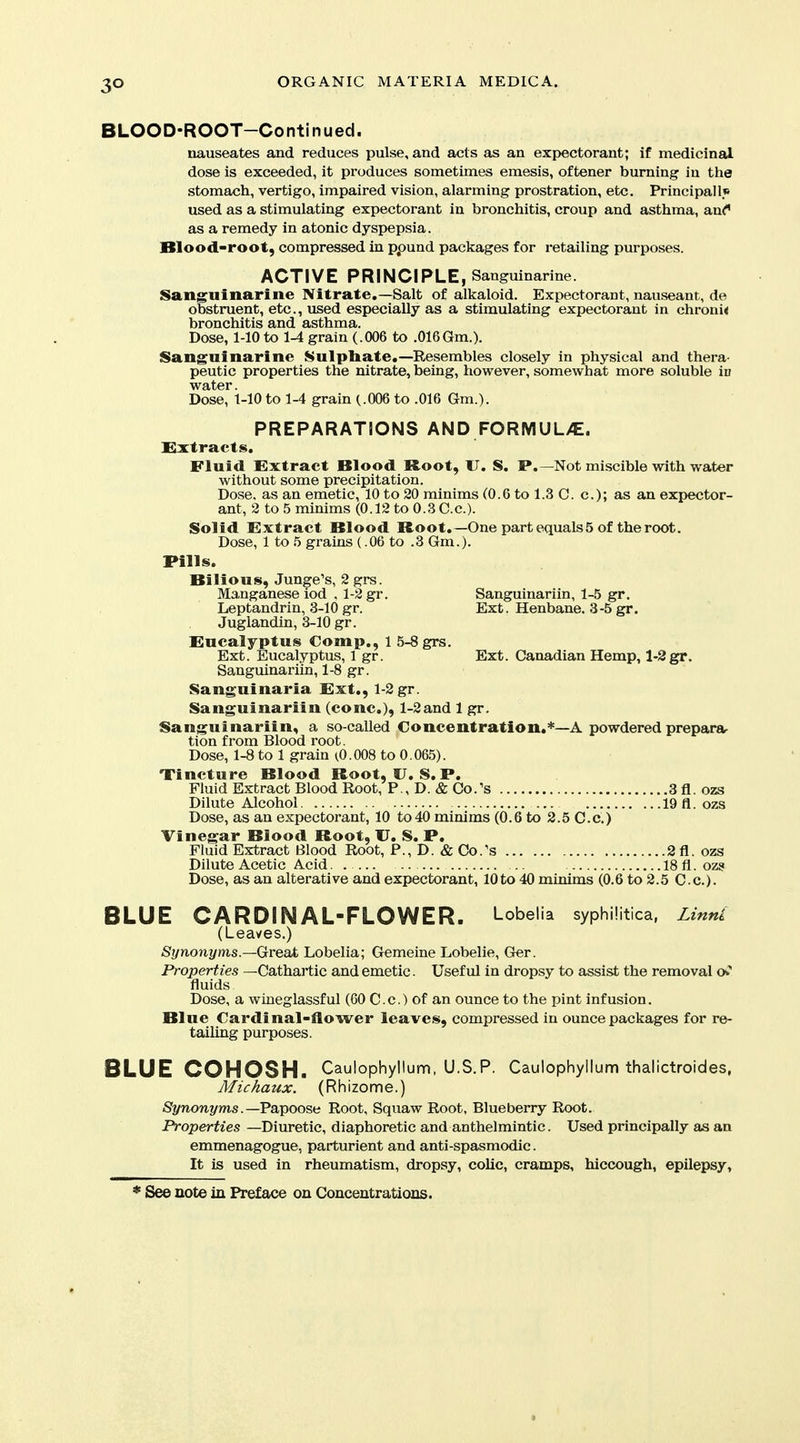 3° BLOOD-ROOT—Continued. nauseates and reduces pulse, and acts as an expectorant; if medicinal dose is exceeded, it produces sometimes emesis, oftener burning in the stomach, vertigo, impaired vision, alarming prostration, etc. Principal If used as a stimulating expectorant in bronchitis, croup and asthma, an^* as a remedy in atonic dyspepsia. Blood-root, compressed in ppund packages for retailing purposes. ACTIVE PRINCIPLE, Sanguinarine. Sanguinarine Nitrate,—Salt of alkaloid. Expectorant, nauseant, de obstruent, etc., used especially as a stimulating expectorant in chroni< bronchitis and asthma. Dose, 1-10 to 1-4 grain (.006 to .016Gm.). Sangninarine Sulpliate.—Resembles closely in physical and thera- peutic properties the nitrate, being, however, somewhat more soluble in water. Dose, 1-10 to 1-4 grain (.006 to .016 Gm.). PREPARATIONS AND FORMUL/E. Extracts. Fluid Extract Blood Root, IJ. S. P.—Not miscible with water without some precipitation. Dose, as an emetic, 10 to 20 minims (0.6 to 1.3 C. c); as an expector- ant, 2 to 5 minims (0.12 to 0.3 C.c). Solid Extract Blood Root.—One part equalsS of the root. Dose, 1 to 5 grains (.06 to .3 Gm.). Pills. Bilious, Junge's, 2 grs. Manganese iod . 1-2 gr. Sanguinariin, 1-5 gr. Leptandrin, 3-10 gr. Ext. Henbane. 3-5 gr. Juglandin, 3-10 gr. Eucalyptus Comp., 1 5-8 grs. Ext. Eucalyptus, 1 gr. Ext. Canadian Hemp, 1-2gr. Sanguinariin, 1-8 gr. Sanguinaria Ext., 1-2 gr. Sanguinariin (cone), 1-2and 1 gr. Sanguinariin, a so-called Concentration.*—A powdered prepara- tion from Blood root. Dose, 1-8 to 1 grain (0.008 to 0.065). Tincture Blood Boot, U. S. P. Fluid Extract Blood Root, P., D. & Co.'s 3 fl. ozs Dilute Alcohol 19 fl. ozs Dose, as an expectoi'ant, 10 to40 minims (0.6 to 2.5 C.c.) Vinegar Blood Root, U. S. P. Fluid Extract Blood Root, P., D. & Co.'s 2 fl. ozs Dilute Acetic Acid. 18 fl. oz9 Dose, as an alterative and expectorant, 10to 40 minims (0.6 to 2.5 C.c). BLUE CARDINAL-FLOWER. Lobelia syphilitica, Ltnnl (Leaves.) Synonyms.—Gveai, Lobelia; Gemeine Lobelie, Ger. Properties —Cathartic and emetic. Useful in dropsy to assist the removal fluids Dose, a wiueglassful (GO C.c.) of an ounce to the pint infusion. Blue €ardinal-flower leaves, compressed in ounce packages for re- tailing purposes. BLUE COHOSH. Caulophyltum, U.S.P. Caulophyilum thalictroides, Michaux. (Rhizome.) Synonyms.—Va,\)00?,kt Root, Squaw Root, Blueberry Root. Properties —Diuretic, diaphoretic and anthelmintic. Used principally as an emmenagogue, parturient and anti-spasmodic. It is used in rheumatism, dropsy, colic, cramps, hiccough, epilepsy.