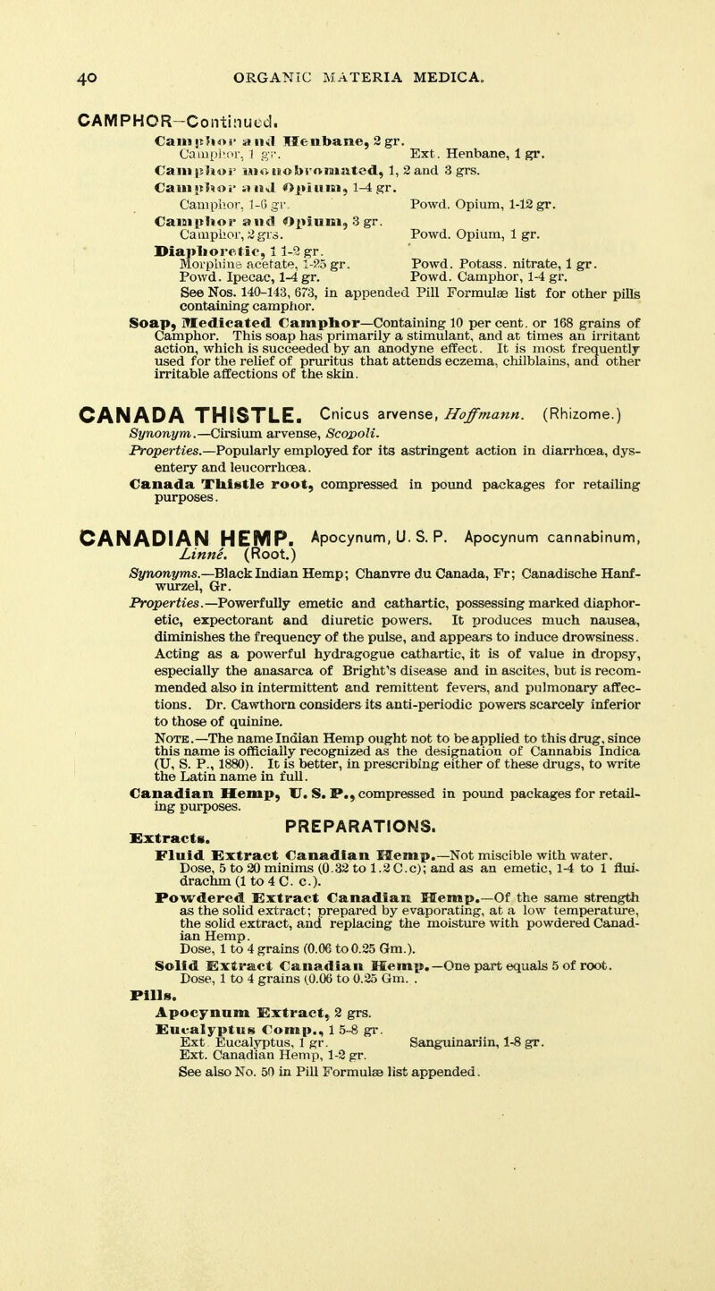 CAMPHCR-Continued. €aiiip?io3> an<il Henbane, 2 gr. Cauipl'.or. 1 QT. Ext. Henbane, 1 gr. CaiM|j1i«i' iMoiiobromated, 1, Sand 3 grs. CaiUJilnoi rtiid ^>i»iuiBi, 1-4 gr. Camphor. 1-G gr, Powd. Opium, 1-12 gr. CaiBipUor and Opium, 3 gr. Camphor, 2grs. Powd. Opium, 1 gr. Diaplioretio, 11-9 gr. i Morphine acetate, 1-25 gr. Powd. Potass, nitrate, 1 gr. Powd. Ipecac, 1-4 gr. Powd. Camphor, 1-4 gr. See Nos. 140-143, 673, in appended Pill Formulae list for other pills containing camphor. Soap, Medicated Camphor—Containing 10 percent, or 168 grains of Camphor. This soap has primarily a stimulant, and at times an irritant action, which is succeeded by an anodyne effect. It is most frequently used for the relief of pruritus that attends eczema, chilblains, and other irritable affections of the skin. CANADA THISTLE. Cnicus arvense, Hoffmann. (Rhizome.) %nori-2/m.—Cirsium arvense, ScojpoU. JRroperiies.—Popularly employed for its astringent action in diarrhoea, dys- entery and leucorrhoea. Canada Tbistle root, compressed in pound packages for retailing purposes. CANADIAN HEMP. Apocynum, U. S. P. Apocynum cannabinum, Linne. (Root.) >S2/non.2/ms.—Black Indian Hemp; Chanvre d.u Canada, Fr; Canadische Hanf- wurzel, Gr. Properties.—Powerfully emetic and cathartic, possessing marked diaphor- etic, expectorant and diuretic powers. It produces much nausea, diminishes the frequency of the pulse, and appears to induce drowsiness. Acting as a powerful hydragogue cathartic, it is of value in dropsy, especially the anasarca of Bright''s disease and in ascites, but is recom- mended also in intermittent and remittent fevers, and pulmonary affec- tions. Dr. Cawthorn considers its anti-periodic powers scarcely inferior to those of quinine. Note .—The name Indian Hemp ought not to be applied to this drug, since this name is officially recognized as the designation of Cannabis Indica (U, S. P., 1880). It is better, in prescribing either of these drugs, to write the Latin name in full. Canadian Hemp, U, S. P., compressed in pound packages for retail- ing purposes. PREPARATIONS. Extracts. Fluid Extract Canadian Memp.—Not miscible with water. Dose, 5 to 20 minims (0.32 to 1.2 C.c); and as an emetic, 1-4 to 1 flui- drachm (1 to 4 C. c). Powdered Extract Canadian Hemp.—Of the same strengtli as the solid extract; prepared by evaporating, at a low temperature, the solid extract, and replacing the moisture with powdered Canad- ian Hemp. Dose, 1 to 4 grains (0.06 to0.25 Gm.). Solid Extract Canadian Hemp.—One part equals 5 of root. Dose, 1 to 4 grains (0.06 to 0.25 Gm. . Pills. Apocynum Extract, 2 grs. Eucalyptus Comp., 1 5-8 gr. Ext Eucalyptus, 1 gr. Sanguinariin, 1-8 gr. Ext. Canadian Hemp, 1-2 gr. See also No. 50 in Pill Formulse list appended.