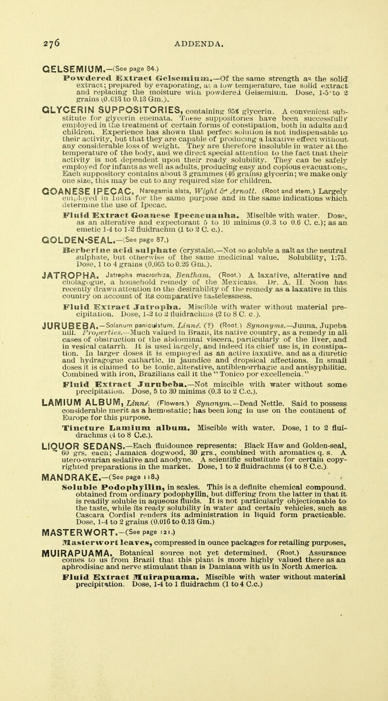 GELSEMIUIVI.-(See page 84 ) Powdered lExtract Crelsemiujsrii.—Of the same strength a-^i the solid extract; prepared by evaporating, ai a low temperature, tne solid extract and replacing the moisture witii powdered Gelsemium. Dose, 1-5'to 2 grains 1,0.01.3 to 0.13 Gm.3. GLYCERIN SUPPOSSTORlESj containing 95^ glycerin. A convenient sub- stitute for glycerin enemata. Tiiese suppositories have been successfully employed in the treatment of certain forms of constipation, both in adults and childi'en. Experience has shown that perfect solution is not indispensable la their activity, but that they are capable of producmg a laxative effect witliout any considerable loss of w^eight. They are therefore insoluble in water at the temperature of the body, and we direct special attention to the fact that their activity is not dependent upon their ready solubility. They can be safely employed for infants as well as adults, producing easy and copious evacuations. Each suppository contains about 3 grammes (46 grains) glycerin; vi^e make only- one size, this may be cut to any required size for children. COANESE IPECAC» Naregamia alata, Wight Arnott. (Root and stem.) Largeljr enij.luyed in India for the same purpose and in the same indications which determine the use of Ipecac. Fluid Extract Croaaiese Ipecacuanlia. Miscible with water. Dose, as an alterative and expectorant 5 to 10 minims(0.3 to 0.6 C. c.);asan emetic 1-4 to 1-2 fluidrachm (1 to 2 C. c). GOLDEN-SEAL.-(See page 87.) Hertoerine acid sulphate (crystals).—Not so soluble a salt as the neutral, sulphate, but otherwise of the same medicinal value. Solubility, 1:75, Dose, 1 to 4 grains (,0.065 to 0.28 Gm.). JATROPHA. Jatrepha macrorhiza, Bentham. (Root.) A laxative, alterative and cholagugue, a household remedy of the Mexicans. Dr. A. H. Noon has recently drawn attention to the desirability of the remedy as a laxative in this country on account of its comparative taatelessness. Fluid Extract Jatropiia. Miscible with water without material pre- cipitation. Dose, 1-2 to 2 tluidrachms (2 to 8 C. c). JURUBEBAi —Solanum panicyjatum, iznn/. (?) (Root.) Synonyms.—Juuna, Jupeba nili. Proijerties.—iiluch. valued in Brazil, its native coimtry, as a remedy in all- cases of obstruction of the abdominal viscera, particularly of the liver, and in vesical catarrh. It is used largely, and indeed its chief use is, in constipa- tion. In larger doses it is employed as an active laxative, and as a diuretic and hydragogue cathartic, in jaundice and dropsical affections. In small doses it is claimed to be tonic, alterative, antiblenorrhagic and antisyphilitic Combined with iron, Brazilians call it the  Tonico por excellencia. Fluid Extract JTurubeba,—Not miscible with water without some' precipitation. Dose, 5 to 30 minims (0.3 to 2 C.c). LAMIUM ALBUMf Zdnne. (Flowers.) /S'l/nonT/m.—Dead Nettle. Said to possess- considerable merit as a hemostatic; has been long in use on the continent of Europe for this purpose. Tincture liamium album. Miscible with water. Dose, 1 to 2 flui- drachms (.4 to 8 Co.). LIQUOR SEDANS.—Each fluidounce represents: Black Haw and Golden-seal, 60 grs. eacn; Jamaica dogwood, 30 grs., combined with aromatics q. s. A utero-ovarian sedative and anodyne. A scientific substitute for certain copy- righted preparations in the market. Dose, 1 to 2 fluidrachms (4 to 8 C.c). MANDRAKE.-(See page 118.) Soluble Podopbyllin, in scales. This is a definite chemical compound, obtained from ordinary podophylUn, but differing from the latter in that it is readily soluble in aqueous fluids. It is not particularly objectionable to the taste, while its ready solubility in water and certain vehicles, such as- Cascara Cordial renders its administration in liquid form practicable. Dose, 1-4 to 2 grains (0.016 to 0.13 Gm.) IVIASTERWORT.-(See page 121.) Master wort leaves, compressed in ounce packages for retailing purposes, MUIRAPUAMAi Botanical source not yet determined. (Root.) Assurance comes to us from Brazil that this plant is more highly valued there as an aphrodisiac and nerve stimulant than is Damiana with us in North America. Fluid Extract Muirapuama. Miscible with water without material precipitation. Dose, 1-4 to 1 fluidrachm (1 to 4 C.c.)