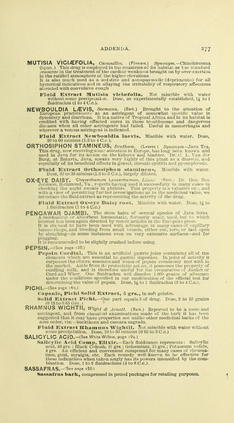 IVIUTISIA VICI/EFOLIA, Cavcmilles. (Flowers.) Synonym.—Chinchir coma. (Span.) This drug is employed ia tiie countries Ol its habitat as t;ie standard resource in the treatment o£ the cardiac wealcaess brought on by over-exertion in the ratified atmosphere of the higher elevations. It is also much used as a sedative and antispasmodic (deprimento) for all hysterical indications and in allaying the irritability of respiratory atfeccions attended with convulsive cough Fluid Extract Mntisia vicisefolia. Not miscible with water without some precipitation. Dose, as experimentally established, }4 to 1 fluidrachm (1 to 4 C.c). I4EWBOULDIA L>^VIS, Seemann. (Bark.) Brought to the attention of European practiiioaei-s as an astringent of somewhat specific value in dysentery and diarrhoea. It is a native of Tropical Africa and in its habitat is credited with having effected cures in these troublesome and dangerous diseases when all other astringents had failed. Useful in monorrhagia and wherever a venous astringent is indicated. Fluid Extract Newbouldia laevis. Miscible with water. Dose, 20 to 60 minims (1.3 to 4 C.c). ORTHOSIPHON STAMINEUS, 5mitem. (Leaves) %no?i?/?7i-Java Tea. This drug, now receiving some attention in Europe, has long been known and used in Java for its action on the kidneys and bladder. Dr. U. L. Van der Burg, at Batavia, Java, speaks very highly of this plant as a diuretic, atid especially of its beneficial effects in gravel, chronic cystitis and pyonephrosis. Fluid Extract Ortliosiplion stamiiieusi. Miscible wiih water. Dose, 20 to 30 minims (1.3 to 2 C.c), largely diluted. QX-EYE DA!SYi Chrysanthemum Leucanthemum, Linne ''Root.', Dr. Qeo. Ben Johnson, iiichmond, Va , r^^ports having used it successfully in many cases in checking the night sweats in phthisis. This property is a valuable onand with a view of permitting furfher investigations as to the medicinal value, we introduce the fluid extract as representing the activity of the drug. Fluid Extract Ox-eye Ualsy root, Miscible with water. Dose, 34 to 1 fluidrachm (1 to 4 C.c.) PENG A WAR DJAMBIi The stem hairs of several species of Java ferns. A mechanical or absorbent haemostatic, formerly much used, but to which interest has been again directed by recent articles in the European press. It is cla'med to have been used with advantage in many cases of capillary haemoirhage, and bleeding from small vessels, either cut, torn, or laid open by sloughing—in some instances even on yery extensive surfaces—and for plugging. It is recommended to be slightly crushed before using. PEPSIN -(See page i38.) Pepsin Cordial, This is an artificial gastric juice containing all of the elements which are essential to gastric digestion. In point of activity it surpasses the elixirs, essences and wines of pepsin commonly met with in the market. Aside from it^ proteolytic act ou, it possesses the property of curdling milk, and is therefore useful for the iireparation of Junket or Curd and Whey. One fluidrachm will dissolve 1,000 grains of albumen under the conditions specified in our modiMcation of the official test for determining the value of pepsin. Dose, to 1 fluidrachm (2 to 4 C.c). PICHI.-(Seep3ge .40.) Capsule, Piclii Solid Extract, 5 grs., in soft gelatin. Solid Extract Plclii.—One part equals 5 of drug. Dose, 2 to 10 grains (0 13 to 0.65 Gm.) RHAIVINUS WIGHTI!, Wight dt Amott. (Bark.) Reported to be a tonic and astringent, and from chemical examinations made of the bark it has been suggested that it may have properties not unlike other medicinal barks of the ame order, viz:—buckthorn and cascara sagrada. Fluid Extract ISIiamiius Wsglitii. ^Tot miscible with water without some precipitation. Dose, 10 to 30 minims (0 65 to 2 C.c) SALICYLIC ACID—(See White Willow, page i92.) Salicylic Acid Comp. Elixir.—Each fluidounce represents: Salicylic acid, 40grs.; Black Cohosh, 15 grs.; Gelsemium. 15 grs.; Potassium iodide, 4 grs. An efficient and convenient compound for many cases of rheuma- tism, gout, myalgia, etc. Each remedy well-known to be effective for these indications when taken singly has its powers intensified by the com- bination, Dose, 1 to 2 fluidrachms (4 to 8 C.c.). SASSAFRAS.-'See page i58,^