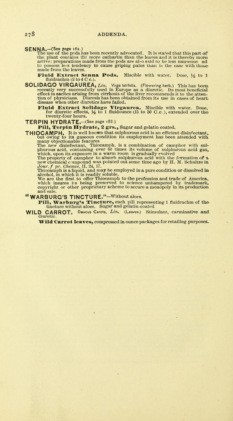 SENNA.-(See page 162.) The use of the pods has been recently advocated. It is staged that this part of the plant contaius 25% more cathartin than the leaves and it is thereby mores active; preparations made from the pods are al-o said to be less nauseous ndl to posseas le-s tendency to cause griping pains than is the ease with thobfe made from the leaves. Fluid Extract Senna Pods. Miscible with water. Dose, to 1 fluidrachm (2 to 4 Cc). SOLIDAGO VIRGAUREAjim. Virga latlfolia. (Flowering herb.) This has been recently very successfully used in Europe as a diuretic. Its most beneficial effect in ascites arising from cirrhosis of the liver recommends it to the atten- tion of physicians. Diuresis has been obtained from its use in cases of heart, disease when other diuretics have failed. Fluid Extract Solidago Virgaurea. Miscible with water. Dose, for diuretic effects, to 1 fluidounce (15 to 30 C.c), extended overthet twenty-four hours. TERPIN HYDRATE.-(See page .83 ) Pill, Terpin Hydrate, 2 grs.. Sugar and gelatin coated. THIOCAMPH. It is well known that sulphurous acid is an efficient disinfectant, but owing to its gaseous condition its employment has been attended with, many objectionable features The new disinfectant, Thiocamph. is a combination of camphor with sul- phurous acid, containing over 60 times its volume of sulphurous acid gas,^ which, upon its exposure in a warm room is gradually evolved The property of camphor to absorb sulphurous acid with the formation of a. new chemical c impound was pointed out some time ago by H. M. Schultze in. Jour, f pr. Chemie, II, 34, 17. Thiocamph is a liquid, and may be employed in a pure condition or dissolved in alcohol, in which it is readily soluble. We are the first to offer Thiocamph to the profession and trade of America, which insures its being preserved to science unhampered by trademark, copyright or other proprietary scheme to secure a monopoly in its productioa and sale. WARBURG'S TINCTURE.-Withoutaloes. Pill, Warburg's Tincture, each pill representing 1 fluidrachm of the-- tincture without aloes. Sugar and gelatin-coated. WILD CARROTi Daucus Carota, Lin, (Leaves.) Stimulant, carminative and diuretic.