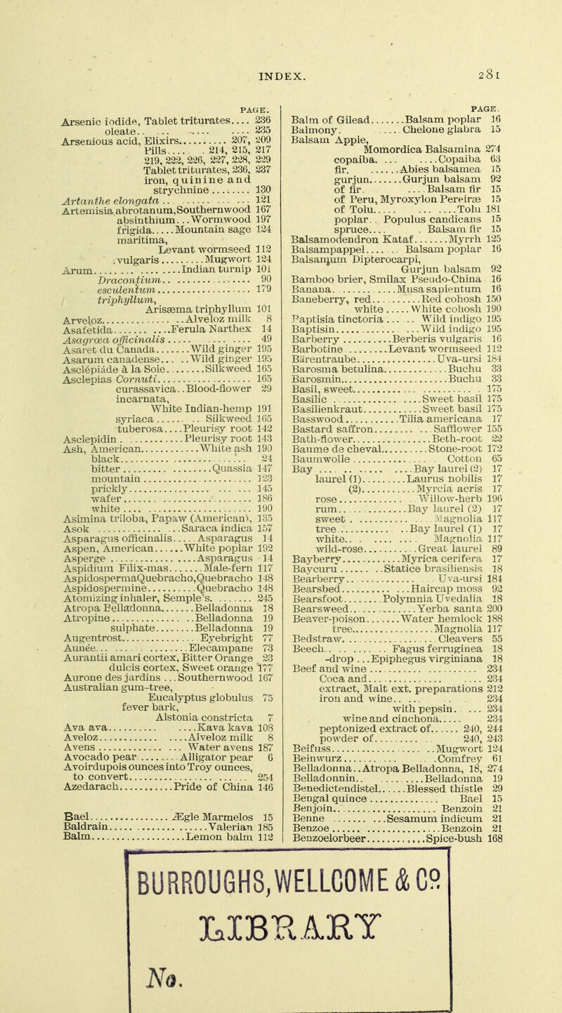 28r PAGE. Arsenic iodide, Tablet triturates 236 oleate 235 Arsenious acid, Elixirs 207, ^09 Fills 214, 215, 217 219, 222, 226, 227, 228, 229 Tablet triturates, 236, 237 iron, quinine and strychnine 130 Artanthe elongata 121 Artemisia abrotanum, Southernwood 167 absinthium.. .Wormwood 197 frigida Mountain sage 124 maritima, Levant wormseed 112 , vulgaris Mugwort 124 Arum Indian turnip 10 i Dracontium 90 esculenium 179 triphyllum, Arissema triphyllum 101 Arveloz Alveloz milk 8 Asafetida Ferula Narthex 14 Asagroea oificinalis 49 Asaret du Canada Wild ginger 195 Asarum cauadense Wild ginger 195 Ascl6piade k la Soie Silkweed 165 AscleiDias Cornuti 165 eurassavica.. Blood-flower 29 incarnata, White Indian-hemp 191 syriaea .. .. Silkweed 165 tuberosa Pleurisy root 142 Asclepidin Pleurisy root 143 Ash, American White ash 190 black 24 bitter Quassia 147 mountain 123 prickly 145 wafer 186 white 190 Asimina triloba, Papaw (Americans 135 Asok *... Saraca indica 157 Asparagus officinalis Asparagus 14 Aspen, American White poplar 192 Asperge Asparagus 14 Aspidium Filix-mas Male-fern 117 AspldospermaQuebracho,Quebracho 148 Aspidospermine Quebracho 148 Atomizing inhaler, Semple's 245 Atro pa Belladonna Belladonna 18 Atropine Belladonna 19 sulphate Belladonna 19 Augentrost Eyebright 77 Aunee Elecampane 73 Aurantii amari cortex. Bitter Orange 23 dulcis cortex. Sweet orange 177 Aurone des jardins ... Southernwood 167 AustraUan gum-tree. Eucalyptus globulus 75 fever bark, Alstonia constricta 7 Ava ava Kavakava 108 Aveloz Alveloz milk 8 Avens Water avens 187 Avocado pear Alligator pear 6 Avoirdupois oimces into Troy ounces, to convert 254 Azedarach , Pride of China 146 Bael , ^gle Marmelos 15 Baldraui... Valerian 185 Balm Lemon balm 112 PAGE. Balm of Gilead Balsam poplar 16 Balmony. Chelone glabra 15 Balsam Apple, Momordica Balsamina 274 copaiba Copaiba 63 fir Abies balsamea 15 gurjun Gurjun balsam 92 of fir. ... Balsam fir 15 of Peru, Myroxylon Pereirae 15 of Tolu Tolu 181 poplar. . Populus candicans 15 spruce . Balsam fir 15 Balsamodendron Kataf Myrrh 125 Balsampappel Balsam laoplar 16 Balsanjum Dipterocarpi, Gurjun balsam 92 Bamboo brier, Smilax Pseudo-China 16 Banana. Musa sapientum 16 Baneberry, red Red cohosh 150 white White cohosh 190 .Paptisia tinctoria Wild indigo 195 Baptisin ... Wild indigo 195 Barberry Berberis vulgaris 16 Barbotine Levant wormseed 112 Biirentraube Uva-ursi 184 Barosma betulina Buchu 33 Barosmin Buchu 33 Basil, sweet 175 Basilic Sweet basil 175 Basilienkraut Sweet basil 175 Basswood Tilia americana 17 Bastard saffron Safflower 155 Bath-flower Beth-root 22 Baume de cheval.. Stone-root 172 Baumwolle Cotton 65 Bay .... Bay laurel (2) 17 laurel(l) Laurus nobilis 17 (2) Myrcia acris 17 rose Willow-herb 196 rum Bay laurel (2) 17 sweet Magnolia 117 tree . .Bay laurel (1) 17 white Magnolia 117 wild-rose Great laurel 89 Bayberry Myrica cerifera 17 Baycuru Statice brasiliensis 18 Bearberry.. Uva-ursi 184 Bearsbed Haircap moss 92 Bearsf oot Polymnia Uvedalia 18 Bears weed Yerba santa 200 Beaver-poison Water hemlock 188 tree Magnolia 117 Bedstraw Cleavers 55 Beech Fagus ferruginea 18 -drop ... Epiphegus virginiana 18 Beef and wine 234 Coca and 234 extract, Malt ext. preparations 212 iron and wine 234 with pepsin. ... 234 wine and cinchona 234 peptonized extract of 240, 244 powder of 240, 243 Beifuss Mugwort 124 Beinwurz, Comfrey 61 Belladonna..AtropaBelladonna, 18, 274 Belladonnin Belladonna 19 Benedictendistel Blessed thistle 29 Bengal quince Bael 15 Benjoin Benzoin 21 Benne Sesamum indicum 21 Benzoe Benzoin 21 Benzoelorbeer ,.. .Spice-bush 168 BURR0U6H8,WELLG0ME&C9 LIBHAHY No.