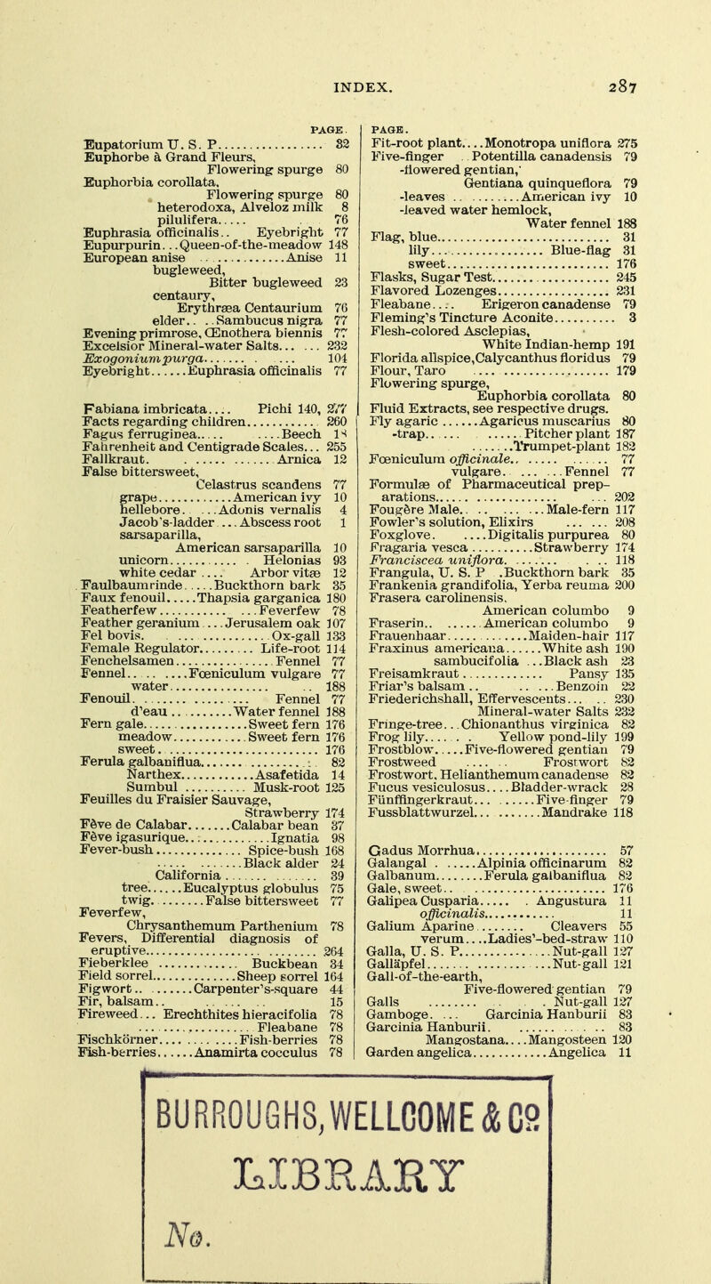 PAGE. .. 82 Eupatorium U. S. P Euphorbe & Grand Fleurs, Flowering spurge 80 Euphorbia corollata. Flowering spurge 80 heterodoxa, Alveloz milk 8 pilulifera , 76 Euphrasia ofYicinalis.. Eyebright 77 Eupurpurin.. .Queen-of-the-meadow 148 European anise . Anise 11 bugleweed, Bitter bugleweed 23 centaury, Erythraea Centaurium 76 elder.. .. Sambucus nigra 77 Evening primrose, CEnothera biennis 77 Excelsior Mineral-water Salts 232 Exogoniumpurga 104 Eyebright Euphrasia officinalis 77 Fabiana imbricata Pichi 140, Eacts regarding children Fagus ferruginea —Beech Fahrenheit and Centigrade Scales... Fallkraut. Arnica Palse bittersweet, Celastrus scandens grape American ivy- hellebore. .. Adonis vernalis Jacob's-ladder Abscess root sarsaparilla, American sarsaparilla unicorn Helonias white cedar Arbor vitse Eaulbaumrinde Buckthorn bark Faux fenouil Thapsia garganica Featherfew Feverfew Feather geranium Jerusalem oak Fel bovis Ox-gall Female Regulator Life-root Fenchelsamen Fennel Fennel.. Fceniculum vulgare water Eenouil Fennel d'eau Water fennel Fern gale Sweet fern meadow Sweet fern Ferula galbaniflua Narthex Asaf etida Sumbul Musk-root Feuilles du Fraisier Sauvage, Strawberry F6ve de Calabar Calabar bean F^ve igasurique..: Ignatia Fever-bush Spice-bush Black alder California tree Eucalyptus globulus twig. False bittersweet Feverfew, Chrysanthemum Parthenium Fevers, Differential diagnosis of eruptive Fieberklee Buckbean Field sorrel Sheep sorrel Fig wort Carpenter's-square Fir, balsam.. Fireweed... Erechthites hieracifolia ... Fleabane Flschkorner Fish-berries Fish-b&rries Anamirta cocculus 180 78 107 133 114 77 77 188 77 188 176 176 176 82 14 125 174 37 98 168 24 39 75 77 78 264 34 164 44 15 78 78 78 78 PAGE. Fit-root plant Monotropa uniflora Five-finger . Potentilla canadensis -flowered gentian,' Gentiana quinqueflora -leaves American ivy -leaved water hemlock, Water fennel Flag, blue lily Blue-flag sweet Flasks, Sugar Test Flavored Lozenges Fleabane Erigeron canadense Fleming's Tincture Aconite Flesh-colored Asclepias, White Indian-hemp Florida allspice,Calycanthus floridus Flour, Taro Flowering spurge, Euphorbia corollata Fluid Extracts, see respective drugs. Fly agaric Agaricus muscarius -trap. Pitcher plant Trumpet-plant Foeniculura officinale vulgare. Fennel Formulae of Pharmaceutical prep- arations FougSre Male Male-fern Fowler's solution, EUxirs Foxglove Digitalis purpurea Fragaria vesea Strawberry Franciscea uniflora Frangula, U. S. P .Buckthorn bark Frankenia grandifolia, Yerba reuma Frasera carolinensis, American columbo Fraserin American columbo Frauenbaar Maiden-hair Fraxinus araericana White ash sambucif olia ... Black ash Freisamkraut Pansy Friar's balsam .. Benzoin Friederichshall, Effervesceuts .. Mineral-water Salts Fringe-tree... Chionanthus virsrinica Frog lily . Yellow pond-lily Frostblow Five-flowered gentian Frostweed Frostwort Frostwort. Helianthemum canadense Fucus vesiculosus Bladder-wrack Fiinffingerkraut... Five-finger Fussblattwurzel Mandrake 275 79 31 31 176 245 231 79 179 117 208 80 174 118 35 200 9 9 117 190 23 135 22 230 232 82 199 79 82 Gadus Morrhua 57 Galangal Alpinia ofificinarum 82 Galbanum Ferula galbaniflua 82 Gale, sweet 176 Galipea Cusparia Angustura 11 officinalis 11 Galium Aparine, Cleavers 55 verum.. ..Ladies'-bed-straw 110 Galla, U. S. P Nut-gall 127 Gallapfel ...Nut-gall 121 Gall-of-the-earth, Five-flowered gentian 79 Galls Nut-gall 127 Gamboge. ... Garcinia Hanburii 83 Garcinia Hanburii 83 Mangostana Mangosteen 120 Garden angelica Angelica 11 BURR0UGH8,WELLC0ME&C9 cICsl^ w/\4 3E^'^^^