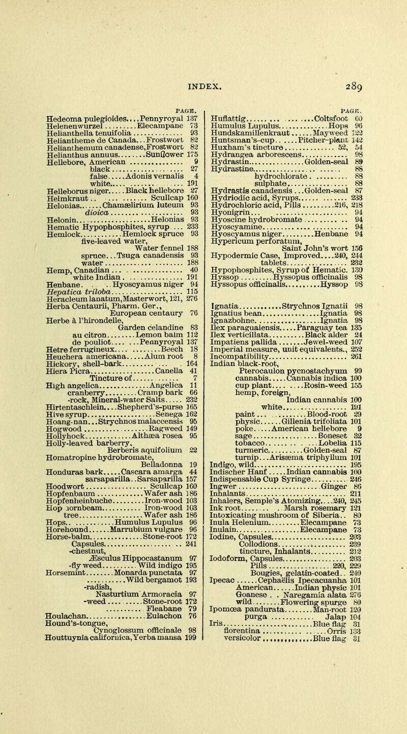 Hedeoma pulegioides.... Pennyroyal 137 Helenenwurzel Elecampane 73 Helianthella tenuif olia 93 Helian theme de Canada... Frostwort 82 Helianthemum canadense,Fro3twort 82 Helianthus annuus Sunflower 175 Hellebore, American 9 black.. 27 false Adonis vernalis 4 white 191 Helleborus niger Black hellebore 27 Helmkraut.. Scullcap 160 Helonias Chamaelirium luteum 93 dioica 93 Helonin Helonias 93 Hematic Hypophosphites, syrup.... 233 Hemlock Hemlock spruce 93 five-leaved water, Water fennel 188 spruce.. .Tsuga canadensis 93 water 188 Hemp, Canadian 40 white Indian 191 Henbane Hyoscyamus niger 94 Hepatica triloba 115 Heracleumlanatum, Master wort, 121, 276 Herba Centaurii, Pharm. Ger., European centaury 76 Herbe h Thirondelle, Garden celandine 83 au citron Lemon balm 112 de pouliot Pennyroyal 137 Hetre f errugineux Beech 18 Heuchera americana Alum root 8 Hickory, shell-bark 164 HieraPicra Canella 41 Tincture of 7 High angelica Angelica 11 cranberry Cramp bark 66 -rock, Mineral-water Salts 232 Hirtentaschlein.... Shepherd's-purse 165 Hive syrup Senega 162 Hoang- nan... Strychnos malaccensLs 95 Hogwood Ragweed 149 Hollyhock. Althaea rosea 95 Holly-leaved barberry, Berberis aquifolixmi 22 Homatropine hydrobromate, Belladonna 19 Honduras bark Cascara amarga 44 sarsaparilla..Sarsaparilla 157 Hoodwort Scullcap 160 Hopfenbaum Wafer ash 186 Hopfenheinbuche Iron-wood 103 Hop aornbeam Iron-wood 103 tree Wafer ash 186 Hops Hmnulus Lupulus 96 Horehound Marrubium vulgare 96 Horse-balm Stone-root 172 Capsules 241 -chestnut, jEsculus Hippocastanum 97 -fly weed Wild indigo 195 Horsemint Monarda punctata 97 Wildbergamot 193 -radish, Nasturtium Armoracia 97 -weed Stone-root 172 Fleabane 79 Houlachan Eulachon 76 Hound's-tongue, Cynoglossum officinale 98 Houttuynia calif oruica,Yerbamansa 199 PAGE. Huflattig Coltsfoot 60 Humulus Lupulus Hops 96 Hundskamillenkraut Mayweed 123 Huntsman's-cup Pitcher-plant 142 Huxham's tincture 52, 54 Hydrangea arborescens 98 Hydrastin Golden-seal 89 Hydrastine 88 hydrochlorate 88 sulphate 88 Hydrastis canadensis ... Golden-seal 87 Hydriodic acid. Syrups 233 Hydrochloric acid. Pills 216, 218 Hyonigrin 94 Hyoscine hydrobromate 94 Hyoscyamine 94 Hyoscy amus niger Henbane 94 Hypericum perforatum, Saint John's wort 156 Hypodermic Case, Improved 240, 244 tablets 232 Hypophosphites, Syrup of Hematic. 130 Hyssop Hyssopus offlcinaUs 98 Hyssopus oflacinalis Hyssop 98 Ignatia Stry chnos Ignatii Ignatius bean , Ignatia Ignazbohne Ignatia Ilex paraguaiensis Paraguay tea Ilex verticillata Black alder Impatiens pallida Jewel-weed Imperial measure, unit equivalents.. Incompatibility Indian black-root, Pterocaulon pycnostachyum cannabis Cannabis indica cup plant Rosin-weed hemp, foreign, Indian cannabis white paint Blood-root physic Gillenia trifoliata poke American hellebore sage Boneset tobacco Lobelia turmeric Golden-seal turnip.. .Arissema triiihyUum Indigo, wild Indischer Hanf Indian cannabis Indispensable Cup Syringe Ingwer Ginger Inhalants Inhalers, Semple'S Atomizing... .240, Ink root Marsh rosemary Intoxicating mushroom of Siberia.. Inula Helenium Elecampane Inulain Elecampane Iodine, Capsules Collodions tincture, Inhalants Iodoform, Capsules Pills., , 220, Bougies, gelatin-coated.. Ipecac Cephaelis Ipecacuanha American Indian physic Goanese . . Naregamia alata wild Flowering spm-ge Ipomoea pandurata Man-root purga Jalap Iris Blue flag florentina Orris versicolor Blue flag 98 135 24 107 99 100 155 100 lyi 29 101 9 32 115 87 101 195 100 246 86 211 245 121 80 73 73 203 239 2] 2