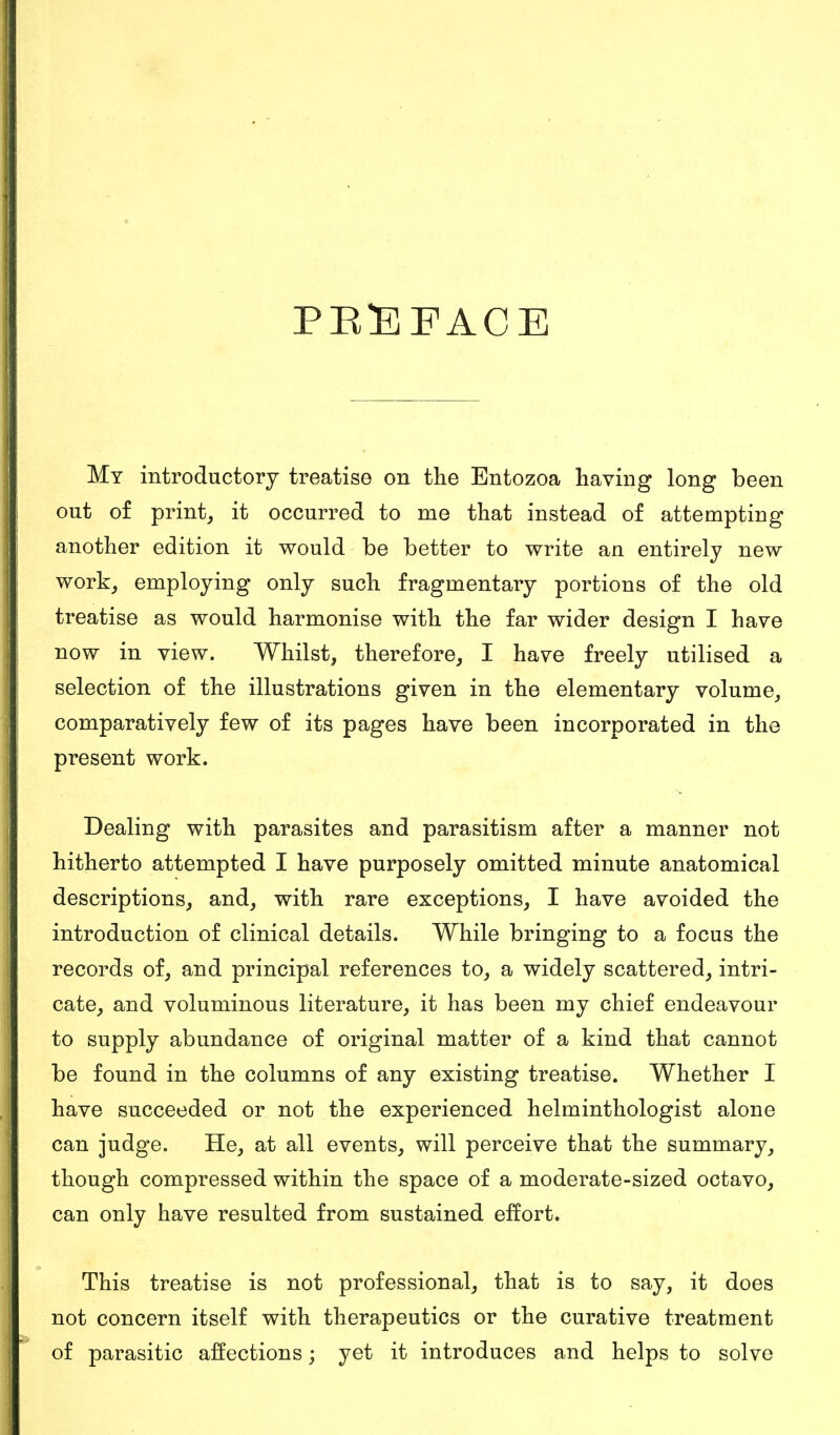 PREFACE My introductory treatise on the Entozoa having long been out of print, it occurred to me that instead of attempting another edition it would be better to write an entirely new work, employing only such fragmentary portions of the old treatise as would harmonise with the far wider design I have now in view. Whilst, therefore, I have freely utilised a selection of the illustrations given in the elementary volume, comparatively few of its pages have been incorporated in the present work. Dealing with parasites and parasitism after a manner not hitherto attempted I have purposely omitted minute anatomical descriptions, and, with rare exceptions, I have avoided the introduction of clinical details. While bringing to a focus the records of, and principal references to, a widely scattered, intri- cate, and voluminous literature, it has been my chief endeavour to supply abundance of original matter of a kind that cannot be found in the columns of any existing treatise. Whether I have succeeded or not the experienced helminthologist alone can judge. He, at all events, will perceive that the summary, though compressed within the space of a moderate-sized octavo, can only have resulted from sustained effort. This treatise is not professional, that is to say, it does not concern itself with therapeutics or the curative treatment of parasitic affections \ yet it introduces and helps to solve