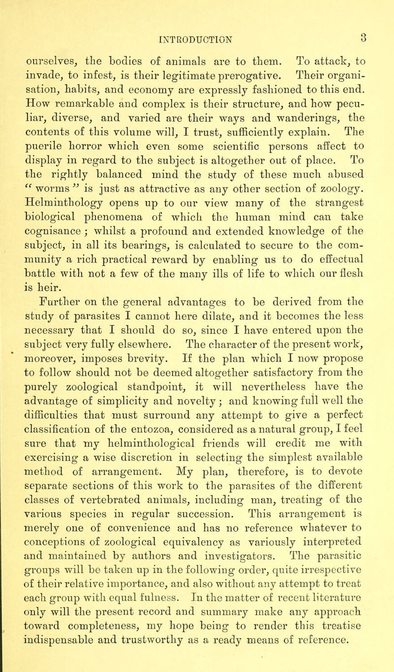 ourselves, the bodies of animals are to them. To attack, to invade, to infest, is their legitimate prerogative. Their organi- sation, habits, and economy are expressly fashioned to this end. How remarkable and complex is their structure, and how pecu- liar, diverse, and varied are their ways and wanderings, the contents of this volume will, I trust, sufficiently explain. The puerile horror which even some scientific persons affect to display in regard to the subject is altogether out of place. To the rightly balanced mind the study of these much abused cc worms  is just as attractive as any other section of zoology. Helminthology opens up to our view many of the strangest biological phenomena of which the human mind can take cognisance ; whilst a profound and extended knowledge of the subject, in all its bearings, is calculated to secure to the com- munity a rich practical reward by enabling us to do effectual battle with not a few of the many ills of life to which our flesh is heir. Further on the general advantages to be derived from the study of parasites I cannot here dilate, and it becomes the less necessary that I should do so, since I have entered upon the subject very fully elsewhere. The character of the present work, moreover, imposes brevity. If the plan which I now propose to follow should not be deemed altogether satisfactory from the purely zoological standpoint, it will nevertheless have the advantage of simplicity and novelty ; and knowing full well the difficulties that must surround any attempt to give a perfect classification of the entozoa, considered as a natural group, I feel sure that my helminthological friends will credit me with exercising a wise discretion in selecting the simplest available method of arrangement. My plan, therefore, is to devote separate sections of this work to the parasites of the different classes of vertebrated animals, including man, treating of the various species in regular succession. This arrangement is merely one of convenience and has no reference whatever to conceptions of zoological equivalency as variously interpreted and maintained by authors and investigators. The parasitic groups will be taken up in the following order, quite irrespective of their relative importance, and also without any attempt to treat each group with equal fulness. In the matter of recent literature only will the present record and summary make any approach toward completeness, my hope being to render this treatise indispensable and trustworthy as a ready means of reference.