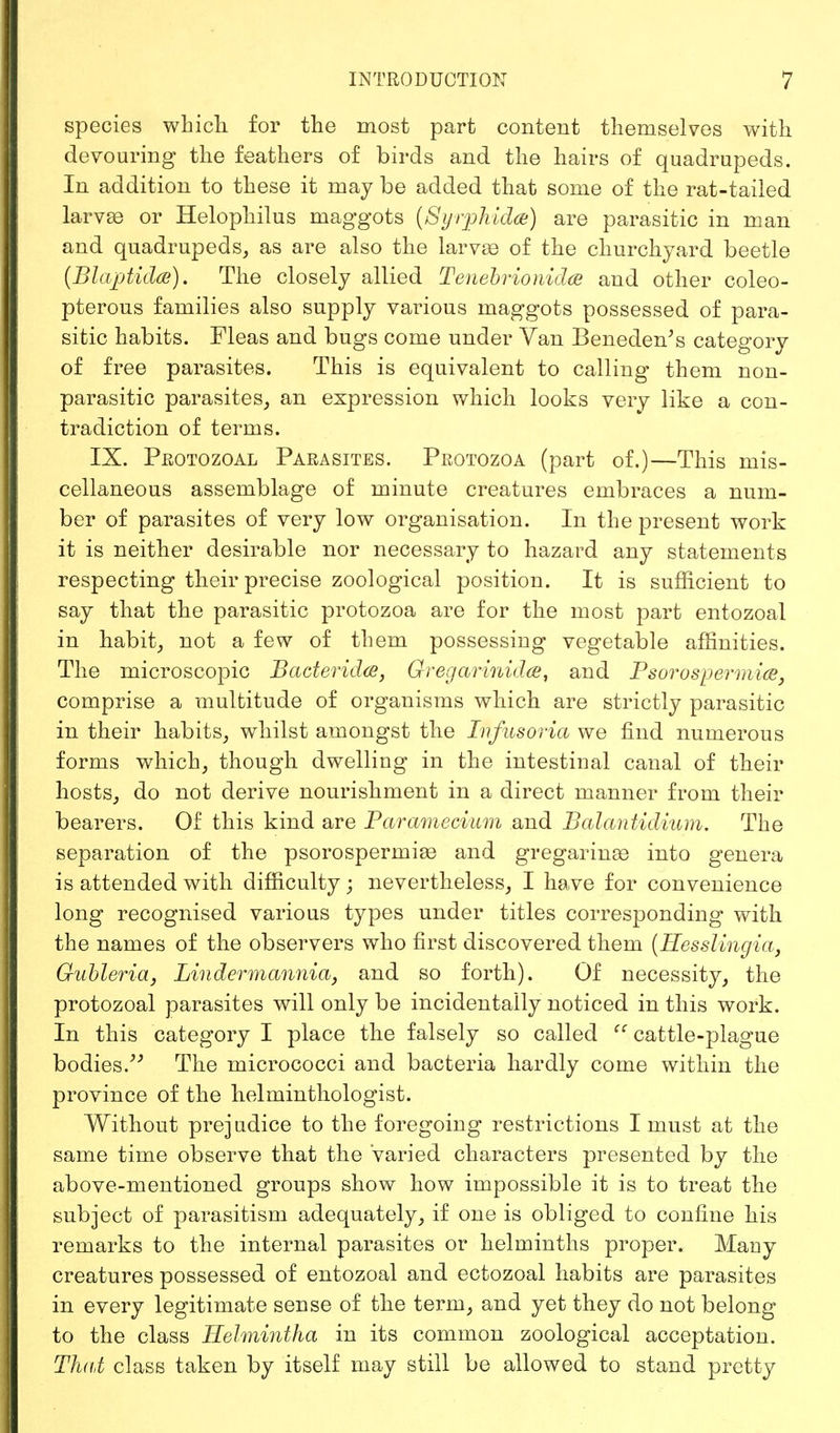 species which for the most part content themselves with devouring the feathers of birds and the hairs of quadrupeds. In addition to these it may be added that some of the rat-tailed larvae or Helophilus maggots (Syrpkidae) are parasitic in man and quadrupeds, as are also the larvae of the churchyard beetle (Blajjtidce). The closely allied Tenebrionidce and other coleo- pterous families also supply various maggots possessed of para- sitic habits. Fleas and bugs come under Van Beneden's category of free parasites. This is equivalent to calling them non- parasitic parasites, an expression which looks very like a con- tradiction of terms. IX. Protozoal Parasites. Protozoa (part of.)—This mis- cellaneous assemblage of minute creatures embraces a num- ber of parasites of very low organisation. In the present work it is neither desirable nor necessary to hazard any statements respecting their precise zoological position. It is sufficient to say that the parasitic protozoa are for the most part entozoal in habit, not a few of them possessing vegetable affinities. The microscopic Bacterid®, Gregarinidce, and Psorospermice, comprise a multitude of organisms which are strictly parasitic in their habits, whilst amongst the Infusoria we find numerous forms which, though dwelling in the intestinal canal of their hosts, do not derive nourishment in a direct manner from their bearers. Of this kind are Paramecium and Balantidium. The separation of the psorosperrnias and gregarinse into genera is attended with difficulty; nevertheless, I have for convenience long recognised various types under titles corresponding with the names of the observers who first discovered them (Hesslingia, Gubleria, Lin dermannia, and so forth). Of necessity, the protozoal parasites will only be incidentally noticed in this work. In this category I place the falsely so called <c cattle-plague bodies. The micrococci and bacteria hardly come within the province of the helminthologist. Without prejudice to the foregoing restrictions I must at the same time observe that the Varied characters presented by the above-mentioned groups show how impossible it is to treat the subject of parasitism adequately, if one is obliged to confine his remarks to the internal parasites or helminths proper. Many creatures possessed of entozoal and ectozoal habits are parasites in every legitimate sense of the term, and yet they do not belong to the class Helmintha in its common zoological acceptation. That class taken by itself may still be allowed to stand pretty