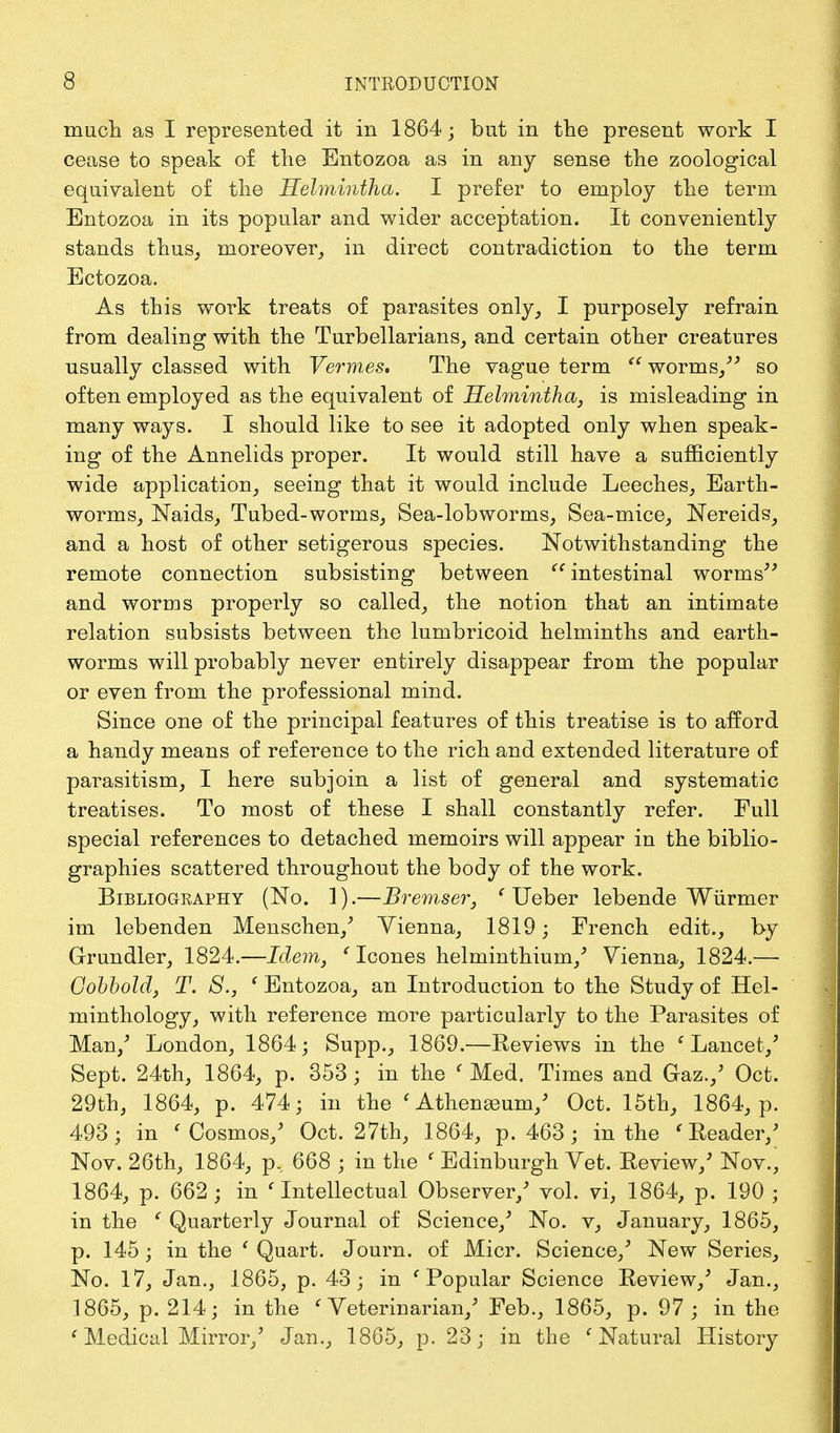 much as I represented it in 1864; but in the present work I cease to speak of the Entozoa as in any sense the zoological equivalent of the Helmintha. I prefer to employ the term Entozoa in its popular and wider acceptation. It conveniently stands thus, moreover, in direct contradiction to the term Ectozoa. As this work treats of parasites only, I purposely refrain from dealing with the Turbellarians, and certain other creatures usually classed with Vermes* The vague term  worms/' so often employed as the equivalent of Helmintha, is misleading in many ways. I should like to see it adopted only when speak- ing of the Annelids proper. It would still have a sufficiently wide application, seeing that it would include Leeches, Earth- worms, Naids, Tubed-worms, Sea-lobworms, Sea-mice, Nereids, and a host of other setigerous species. Notwithstanding the remote connection subsisting between  intestinal worms' and worms properly so called, the notion that an intimate relation subsists between the lumbricoid helminths and earth- worms will probably never entirely disappear from the popular or even from the professional mind. Since one of the principal features of this treatise is to afford a handy means of reference to the rich and extended literature of parasitism, I here subjoin a list of general and systematic treatises. To most of these I shall constantly refer. Pull special references to detached memoirs will appear in the biblio- graphies scattered throughout the body of the work. Bibliography (No. 1).—Bremser, ( Ueber lebende Wiirmer im lebenden Menschen/ Vienna, 1819; French edit., by Grundler, 1824.—Idem, (Icones helminthium/ Vienna, 1824.— Cobbold, T. 8., ' Entozoa, an Introduction to the Study of Hel- minthology, with reference more particularly to the Parasites of Man/ London, 1864; Supp., 1869.—Reviews in the e Lancet/ Sept. 24th, 1864, p. 353; in the < Med. Times and Gaz./ Oct. 29th, 1864, p. 474; in the ' Athenasum/ Oct. 15th, 1864, p. 493; in ' Cosmos/ Oct. 27th, 1864, p. 463; in the 'Reader/ Nov. 26th, 1864, p, 668 ; in the ' Edinburgh Vet. Review/ Nov., 1864, p. 662 ; in ' Intellectual Observer/ vol. vi, 1864, p. 190 ; in the ( Quarterly Journal of Science/ No. v, January, 1865, p. 145; in the ( Quart. Journ. of Micr. Science/ New Series, No. 17, Jan., 1865, p. 43; in 1 Popular Science Review/ Jan., 1865, p. 214; in the < Veterinarian/ Feb., 1865, p. 97; in the (Medical Mirror/ Jan., 1865, p. 23; in the c Natural History