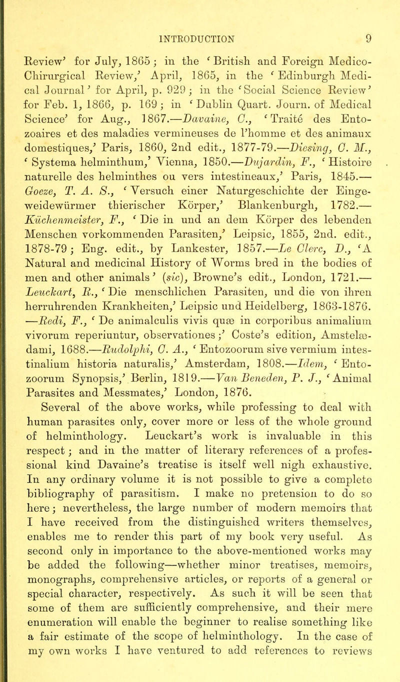 Review' for July, 1865 ; in the 'British and Foreign Medico- Chirurgical Review/ April, 1865, in the f Edinburgh Medi- cal Journal' for April, p. 929 ; in the ' Social Science Review' for Feb. 1, 1866, p. 169 ; in ' Dublin Quart. Journ. of Medical Science' for Aug., 1867.—Davaine, C, e Traite des Ento- zoaires et des maladies vermineuses de l'homme et des animaux domestiques/ Paris, 1860, 2nd edit., 1877-79.— Diesing, G. If., ' Systema helminthum/ Vienna, 1850.—Dujardin, F., ' Histoire naturelle des helminthes ou vers intestineaux/ Paris, 1845.— Goeze, T. A. S., ' Yersuch einer JSTaturgeschichte der Einge- weidewiirmer thierischer Korper/ Blankenburgh, 1782.— Kuchenmeister, F., ' Die in und an dem Korper des lebenden Menschen vorkommenden Parasiten/ Leipsic, 1855, 2nd. edit., 1878-79 ; Eug. edit., by Lankester, 1857.—Le Glerc, D.} <A Natural and medicinal History of Worms bred in the bodies of men and other animals' (sic), Browne's edit., London, 1721.— Leuckart, R., ' Die menschlichen Parasiten, und die von ihren herruhrenden Krankheiten,' Leipsic und Heidelberg, 1863-1876. —Bedi, F., ' De animalculis vivis quae in corporibus animalium vivorum reperiuntur, observationes/ Coste's edition, Anistelas- dami, 1688.—Rudolphi, G. A.} ' Entozoorum sive vermium intes- tinalium historia naturalis,' Amsterdam, 1808.—Idem, 'Ento- zoorum Synopsis/ Berlin, 1819.—Van Beneden, P. J., 'Animal Parasites and Messmates/ London, 1876. Several of the above works, while professing to deal with human parasites only, cover more or less of the whole ground of helminthology. Leuckart's work is invaluable in this respect; and in the matter of literary references of a profes- sional kind Davaine's treatise is itself well nigh exhaustive. In any ordinary volume it is not possible to give a complete bibliography of parasitism. I make no pretension to do so here; nevertheless, the large number of modern memoirs that I have received from the distinguished writers themselves, enables me to render this part of my book very useful. As second only in importance to the above-mentioned works may be added the following—whether minor treatises, memoirs, monographs, comprehensive articles, or reports of a general or special character, respectively. As such it will be seen that some of them are sufficiently comprehensive, and their mere enumeration will enable the beginner to realise something like a fair estimate of the scope of helminthology. In the case of my own works I have ventured to add references to reviews