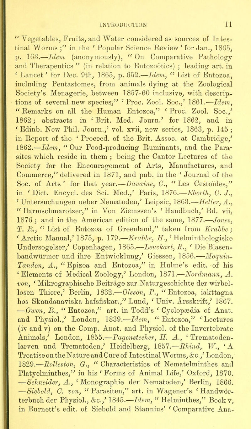  Vegetables, Fruits, and Water considered as sources of Intes- tinal Worms ; in the ' Popular Science Review ' for Jan., 1865, p. 163.—Idem (anonymously),  On Comparative Pathology and Therapeutics  (in relation to Entozootics) ; leading art. in ' Lancet' for Dec. 9th, 1865, p. 652.—Idem,  List of Entozoa, including Pentastomes, from animals dying at the Zoological Society's Menagerie, between 1857-60 inclusive, with descrip- tions of several new species/' e Proc. Zool. Soc./ 1861.—Idem,  Remarks on all the Human Entozoa/' ' Proc. Zool. Soc.,' 1862; abstracts in ' Brit. Med. Journ.' for 1862, and in ' Edinb. New Phil. Journ./ vol. xvii, new series, 1863, p. 145; in Report of the ' Proceed, of the Brit. Assoc. at Cambridge/ 1862.—Idem,  Our Food-producing Ruminants, and the Para- sites which reside in them ; being the Cantor Lectures of the Society for the Encouragement of Arts, Manufactures, and Commerce, delivered in 1871, and pub. in the ' Journal of the Soc. of Arts' for that year.—Davaine, C,  Les Cesto'ides, in f Diet. Encycl. des Sci. Med./ Paris, 1876.—Eberth, G. J., ' Untersuchungen ueber Nematoden,' Leipsic, 1863.—Heller, A.,  Darmschmarotzer, in Yon Ziemssen's ' Handbuch/ Bd. vii, 1876 ; and in the American edition of the same, 1877.—Jones, T. Pi.,  List of Entozoa of Greenland, taken from Krabbe ; ' Arctic Manual/ 1875, p. 179.—Krabbe, H.,' Helminthologiske Undersogelser/ Copenhagen, 1865.—Leuckart, B., ' Die Blasen- bandwiirmer und ihre Entwicklung/ Giessen, 1856.—Moquin- Tandon, A.,  Epizoa and Entozoa, in Hulme's edit, of his ' Elements of Medical Zoology/ London, 1871.—Nordmann, A. von, ' Mikrographische Beitrage zur Naturgeschichte der wirbel- losen Thiere/ Berlin, 1832.—OJsson, P., <e Entozoa, iakttagna hos Skandanaviska hafsfiskar., Lund, ' Univ. Arsskrift/ 1867. —Owen, B., ({ Entozoa, art. in Todd's ' Cyclopaedia of Anat. and Physiol./ London, 1839.—Idem,  Entozoa, {Lectures (iv and v) on the Comp. Anat. and Physiol, of the Invertebrate Animals/ London, 1855.—Pagenstecher, II. A., ' Trematoden- larven und Trematoden/ Heidelberg, 1857.—Bhind, W., 'A Treatise on the Nature and Cure of Intestinal Worms, &c./ London, 1829.—Bolleston, G., u Characteristics of Nematelminthes and Platyelminthes, in his e Forms of Animal Life/ Oxford, 1870. —Schneider, A., ' Monographie der Nematoden/ Berlin, 1866. —Siebold, G. von,  Parasiten, art. in Wagener's ' Handwor- terbuch der Physiol., &c.,' 1845.—Idem,  Helminthes, Book v, in Burnett's edit, of Siebold and Stannius' ' Comparative Ana-