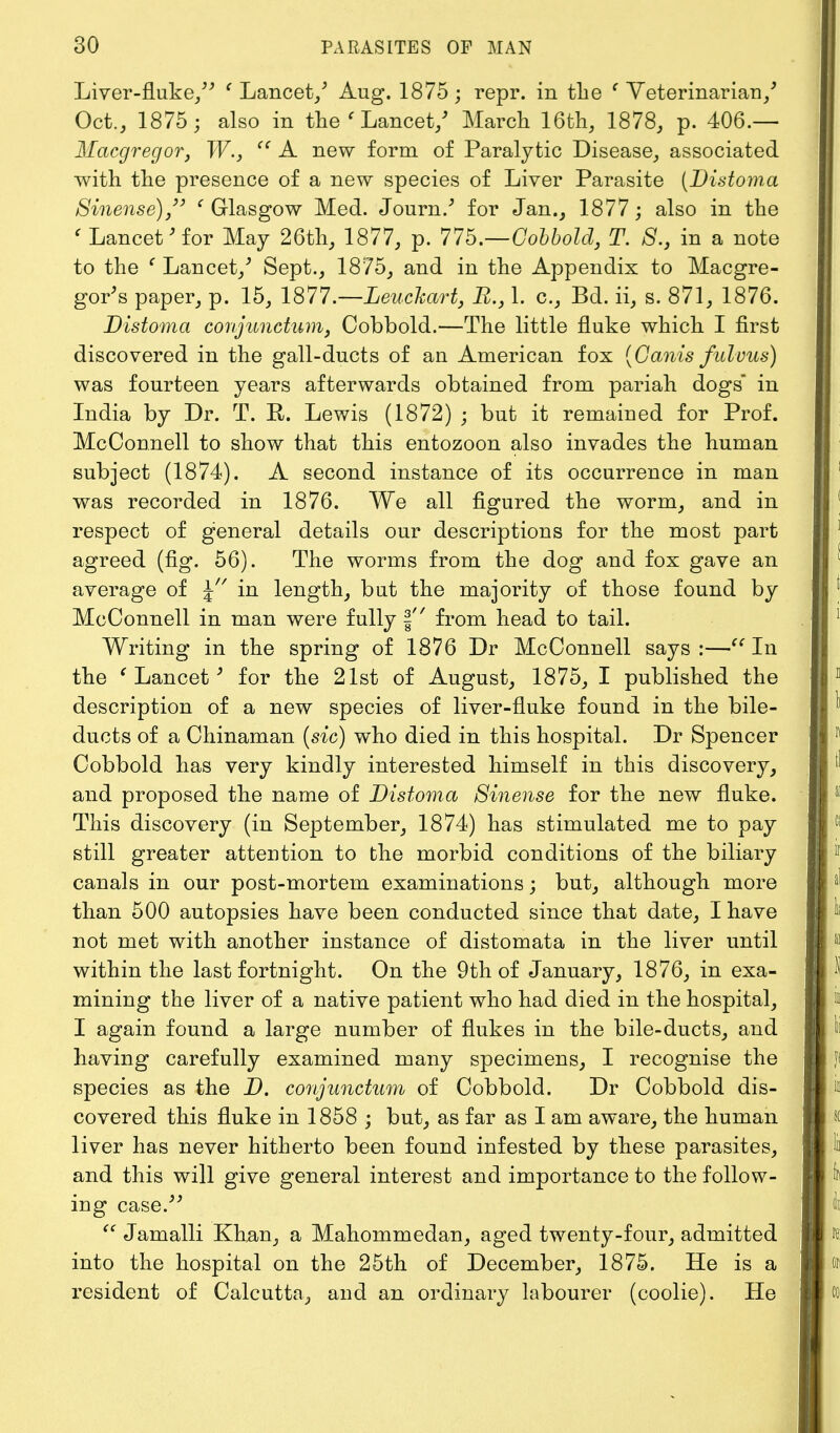 Liver-fluke/' ' Lancet/ Aug. 1875; repr. in the ' Veterinarian/ Oct., 1875; also in the ' Lancet/ March 16th, 1878, p. 406.— Macgregor, W.,  A new form of Paralytic Disease, associated with the presence of a new species of Liver Parasite [Distoma Sinense) ' Glasgow Med. Journ.' for Jan., 1877; also in the < Lancet'for May 26th, 1877, p. 77b.—Cobbold, T. B.s in a note to the { Lancet/ Sept., 1875, and in the Appendix to Macgre- gor's paper, p. 15, 1877.—Leuckart, 1. c, Bd. ii, s. 871, 1876. Distoma conjunctum, Cobbold.—The little fluke which I first discovered in the gall-ducts of an American fox (Canis fulvus) was fourteen years afterwards obtained from pariah dogs in India by Dr. T. R. Lewis (1872) ; but it remained for Prof. McConnell to show that this entozoon also invades the human subject (1874). A second instance of its occurrence in man was recorded in 1876. We all figured the worm, and in respect of general details our descriptions for the most part agreed (fig. 56). The worms from the dog and fox gave an average of \ in length, but the majority of those found by McConnell in man were fully § from head to tail. Writing in the spring of 1876 Dr McConnell says :—In the ' Lancet3 for the 21st of August, 1875, I published the description of a new species of liver-fluke found in the bile- ducts of a Chinaman (sic) who died in this hospital. Dr Spencer Cobbold has very kindly interested himself in this discovery, and proposed the name of Distoma Sinense for the new fluke. This discovery (in September, 1874) has stimulated me to pay still greater attention to the morbid conditions of the biliary canals in our post-mortem examinations; but, although more than 500 autopsies have been conducted since that date, I have not met with another instance of distomata in the liver until within the last fortnight. On the 9th of January, 1876, in exa- mining the liver of a native patient who had died in the hospital, I again found a large number of flukes in the bile-ducts, and having carefully examined many specimens, I recognise the species as the D. conjunctum of Cobbold. Dr Cobbold dis- covered this fluke in 1858 ; but, as far as I am aware, the human liver has never hitherto been found infested by these parasites, and this will give general interest and importance to the follow- ing case.  Jamalli Khan, a Mahommedan, aged twenty-four, admitted into the hospital on the 25th of December, 1875. He is a resident of Calcutta, and an ordinary labourer (coolie). He