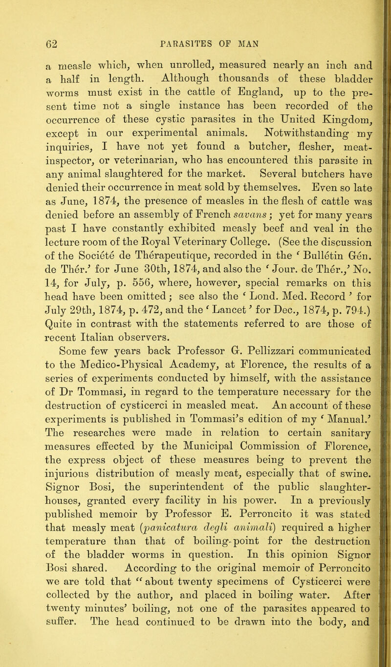 a nieasle which, when unrolled, measured nearly an inch and a half in length. Although thousands of these bladder worms must exist in the cattle of England, up to the pre- sent time not a single instance has been recorded of the occurrence of these cystic parasites in the United Kingdom, except in our experimental animals. Notwithstanding my inquiries, I have not yet found a butcher, flesher, meat- inspector, or veterinarian, who has encountered this parasite in any animal slaughtered for the market. Several butchers have denied their occurrence in meat sold by themselves. Even so late as June, 1874, the presence of measles in the flesh of cattle was denied before an assembly of French savans; yet for many years past I have constantly exhibited measly beef and veal in the lecture room of the Royal Veterinary College. (See the discussion of the Societe de Therapeutique, recorded in the ' Bulletin Gen. de Ther.' for June 30th, 1874, and also the ' Jour, de Ther./ No. 14, for July, p. 556, where, however, special remarks on this head have been omitted; see also the ' Lond. Med. Record * for July 29th, 1874, p. 472, and the ' Lancet > for Dec, 1874, p. 794.) Quite in contrast with the statements referred to are those of recent Italian observers. Some few years back Professor Gr. Pellizzari communicated to the Medico-Physical Academy, at Florence, the results of a series of experiments conducted by himself, with the assistance of Dr Tommasi, in regard to the temperature necessary for the destruction of cysticerci in measled meat. An account of these experiments is published in Tommasr's edition of my ' Manual/ The researches were made in relation to certain sanitary measures effected by the Municipal Commission of Florence, the express object of these measures being to prevent the injurious distribution of measly meat, especially that of swine. Signor Bosi, the superintendent of the public slaughter- houses, granted every facility in his power. In a previously published memoir by Professor E. Perroncito it was stated that measly meat (panicatura degli animali) required a higher temperature than that of boiling-point for the destruction of the bladder worms in question. In this opinion Signor Bosi shared. According to the original memoir of Perroncito we are told that  about twenty specimens of Cysticerci were collected by the author, and placed in boiling water. After twenty minutes5 boiling, not one of the parasites appeared to suffer. The head continued to be drawn into the body, and