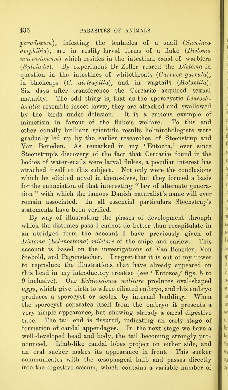 paradoxum), infesting the tentacles of a snail (Succinea amphibia), are in reality larval forms of a fluke (Distoma macrostomum) which resides in the intestinal canal of warblers (Sylviadce). By experiment Dr Zeller reared the Distoma in question in the intestines of whitethroats (Ourruca garrula), in blackcaps (G. atricapilla), and in wagtails (Motacilla). Six days after transference the Cercarise acquired sexual maturity. The odd thing is, that as the sporocystic Leucoch- loridia resemble insect larvae, they are attacked and swallowed by the birds under delusion. It is a curious example of mimetism in favour of the fluke's welfare. To this and other equally brilliant scientific results helminthologists were gradually led up by the earlier researches of Steenstrup and Van Beneden. As remarked in my e Entozoa/ ever since Steenstrup's discovery of the fact that Cercariae found in the bodies of water-snails were larval flukes, a peculiar interest has attached itself to this subject. Not only were the conclusions which he elicited novel in themselves, but they formed a basis for the enunciation of that interesting  law of alternate genera- tion 33 with which the famous Danish naturalist's name will ever remain associated. In all essential particulars Steenstrup's statements have been verified, By way of illustrating the phases of development through which the distomes pass I cannot do better than recapitulate in an abridged form the account I have previously given of Distoma (Echinostoma) militare of the snipe and curlew. This account is based on the investigations of Yan Beneden, Yon Siebold, and Pagenstecher. I regret that it is out of my power to reproduce the illustrations that have already appeared on this head in my introductory treatise (see ' Entozoa/ figs. 5 to 9 inclusive). Our Uchinostoma militare produces oval-shaped eggs, which give birth to a free ciliated embryo, and this embryo produces a sporocyst or scolex by internal budding. When the sporocyst separates itself from the embryo it presents a very simple appearance, but showing already a cascal digestive tube. The tail end is fissured, indicating an early stage of formation of caudal appendages. In the next stage we have a well-developed head and body, the tail becoming strongly pro- nounced. Limb-like caudal lobes project on either side, and an oral sucker makes its appearance in front. This sucker communicates with the oesophageal bulb and passes directly into the digestive cascum, which contains a variable number of