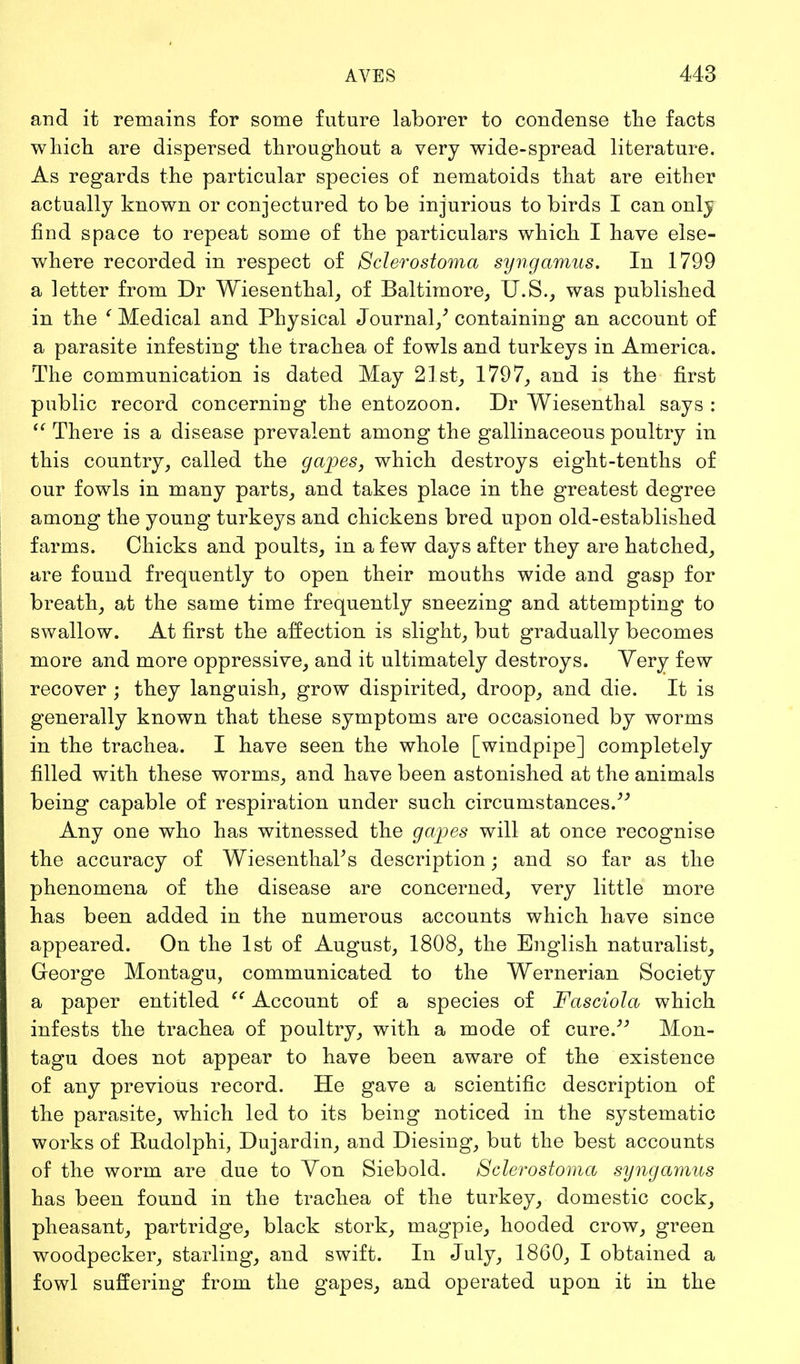 and it remains for some future laborer to condense the facts which are dispersed throughout a very wide-spread literature. As regards the particular species of nematoids that are either actually known or conjectured to be injurious to birds I can only find space to repeat some of the particulars which I have else- where recorded in respect of Sclerostoma syngamus. In 1799 a letter from Dr Wiesenthal, of Baltimore, U.S., was published in the ' Medical and Physical Journal/ containing an account of a parasite infesting the trachea of fowls and turkeys in America. The communication is dated May 21st, 1797, and is the first public record concerning the entozoon. Dr Wiesenthal says :  There is a disease prevalent among the gallinaceous poultry in this country, called the gapes, which destroys eight-tenths of our fowls in many parts, and takes place in the greatest degree among the young turkeys and chickens bred upon old-established farms. Chicks and poults, in a few days after they are hatched, are found frequently to open their mouths wide and gasp for breath, at the same time frequently sneezing and attempting to swallow. At first the affection is slight, but gradually becomes more and more oppressive, and it ultimately destroys. Very few recover ; they languish, grow dispirited, droop, and die. It is generally known that these symptoms are occasioned by worms in the trachea. I have seen the whole [windpipe] completely filled with these worms, and have been astonished at the animals being capable of respiration under such circumstances. Any one who has witnessed the gapes will at once recognise the accuracy of Wiesenthal's description; and so far as the phenomena of the disease are concerned, very little more has been added in the numerous accounts which have since appeared. On the 1st of August, 1808, the English naturalist, George Montagu, communicated to the Wernerian Society a paper entitled  Account of a species of Fasciola which infests the trachea of poultry, with a mode of cure. Mon- tagu does not appear to have been aware of the existence of any previous record. He gave a scientific description of the parasite, which led to its being noticed in the systematic works of Rudolphi, Dujardin, and Diesing, but the best accounts of the worm are due to Yon Siebold. Sclerostoma syngamus has been found in the trachea of the turkey, domestic cock, pheasant, partridge, black stork, magpie, hooded crow, green woodpecker, starling, and swift. In July, 1860, I obtained a fowl suffering from the gapes, and operated upon it in the