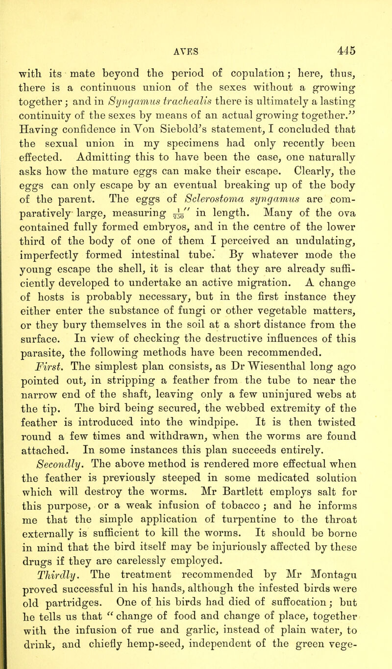 with its mate beyond the period of copulation; here, thus, there is a continuous union of the sexes without a growing together; and in Syngamus trachealis there is ultimately a lasting continuity of the sexes by means of an actual growing together. Having confidence in Yon Siebold's statement, I concluded that the sexual union in my specimens had only recently been effected. Admitting this to have been the case, one naturally asks how the mature eggs can make their escape. Clearly, the eggs can only escape by an eventual breaking up of the body of the parent. The eggs of Sclerostoma syngamus are com- paratively large, measuring in length. Many of the ova contained fully formed embryos, and in the centre of the lower third of the body of one of them I perceived an undulating, imperfectly formed intestinal tube.' By whatever mode the young escape the shell, it is clear that they are already suffi- ciently developed to undertake an active migration. A change of hosts is probably necessary, but in the first instance they either enter the substance of fungi or other vegetable matters, or they bury themselves in the soil at a short distance from the surface. In view of checking the destructive influences of this parasite, the following methods have been recommended. First. The simplest plan consists, as Dr Wiesenthal long ago pointed out, in stripping a feather from the tube to near the narrow end of the shaft, leaving only a few uninjured webs at the tip. The bird being secured, the webbed extremity of the feather is introduced into the windpipe. It is then twisted round a few times and withdrawn, when the worms are found attached. In some instances this plan succeeds entirely. Secondly. The above method is rendered more effectual when the feather is previously steeped in some medicated solution which will destroy the worms. Mr Bartlett employs salt for this purpose, or a weak infusion of tobacco ; and he informs me that the simple application of turpentine to the throat externally is sufficient to kill the worms. It should be borne in mind that the bird itself may be injuriously affected by these drugs if they are carelessly employed. Thirdly. The treatment recommended by Mr Montagu proved successful in his hands, although the infested birds were old partridges. One of his birds had died of suffocation; but he tells us that  change of food and change of place, together with the infusion of rue and garlic, instead of plain water, to drink, and chiefly hemp-seed, independent of the green vege-