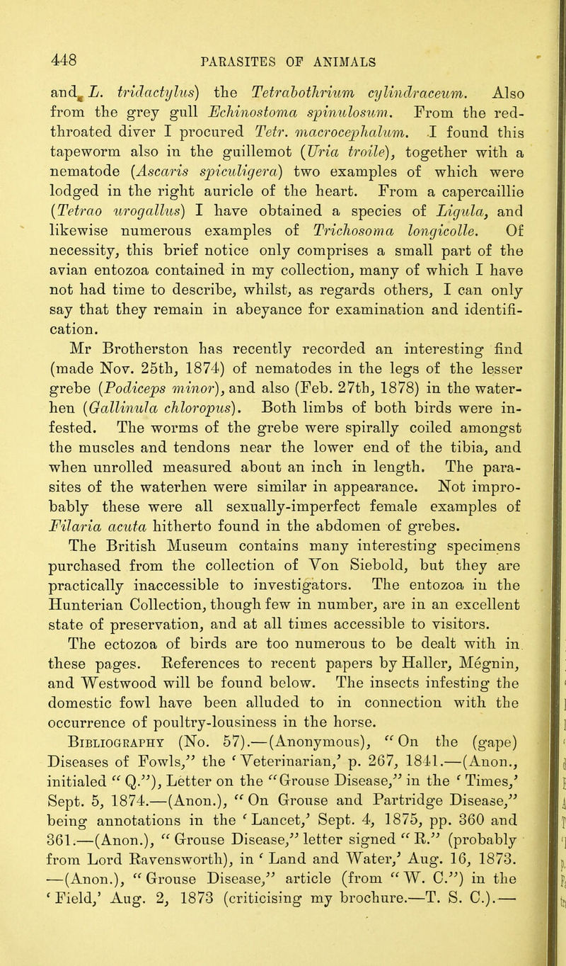 and^ L. tridactylus) the Tetrabothrium cylindraceum. Also from the grey gull jEJchinostoma spinulosum. From the red- throated diver I procured Tetr. macrocephalum. I found this tapeworm also in the guillemot (JJria troile), together with a nematode (Ascaris spiculigera) two examples of which were lodged in the right auricle of the heart. From a capercaillie (Tetrao urogalius) I have obtained a species of Ligula, and likewise numerous examples of Trichosoma longicolle. Of necessity, this brief notice only comprises a small part of the avian entozoa contained in my collection, many of which I have not had time to describe, whilst, as regards others, I can only say that they remain in abeyance for examination and identifi- cation. Mr Brotherston has recently recorded an interesting find (made Nov. 25th, 1874) of nematodes in the legs of the lesser grebe (Podiceps minor), and also (Feb. 27th, 1878) in the water- hen (Oallinula chloropus). Both limbs of both birds were in- fested. The worms of the grebe were spirally coiled amongst the muscles and tendons near the lower end of the tibia, and when unrolled measured about an inch in length. The para- sites of the waterhen were similar in appearance. Not impro- bably these were all sexually-imperfect female examples of Filaria acuta hitherto found in the abdomen of grebes. The British Museum contains many interesting specimens purchased from the collection of Yon Siebold, but they are practically inaccessible to investigators. The entozoa in the Hunterian Collection, though few in number, are in an excellent state of preservation, and at all times accessible to visitors. The ectozoa of birds are too numerous to be dealt with in these pages. References to recent papers by Haller, Megnin, and Westwood will be found below. The insects infesting the domestic fowl have been alluded to in connection with the occurrence of poultry-lousiness in the horse. Bibliography (No. 57).— (Anonymous),  On the (gape) Diseases of Fowls, the c Veterinarian/ p. 267, 1841.— (Anon., initialed  Q.), Letter on the Grouse Disease, in the ' Times/ Sept. 5, 1874.—(Anon.),  On Grouse and Partridge Disease, being annotations in the ' Lancet/ Sept. 4, 1875, pp. 360 and 361.—(Anon.), Grouse Disease, letter signed  R. (probably from Lord Ravensworth), in e Land and Water/ Aug. 16, 1873. —(Anon.), Grouse Disease, article (from  W. C) in the 'Field/ Aug. 2, 1873 (criticising my brochure.—T. S. 0.).—