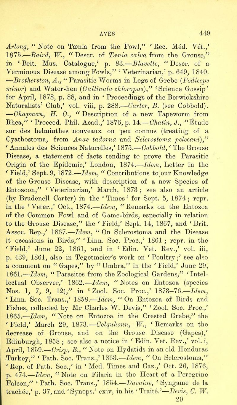 Arlong,  Note on Taenia from the Fowl/' ' Rec. Med. Vet./ 1875.—Baird, W.,  Descr. of Taenia calva from the Grouse/' in ' Brit. Mus. Catalogue/ p. 83.—Blavette,  Descr. of a Verminous Disease among Fowls/'' ' Veterinarian/ p. 649, 1840. —Brotherston, A.,  Parasitic Worms in Legs of Grebe (Podicejis minor) and Water-hen (Gallinula chloropus)/' 'Science Gossip' for April, 1878, p. 88, and in ' Proceedings of the Berwickshire Naturalists' Club/ vol. viii, p. 288.—Garter, B. (see Cobbold). —Chapman, H. G.,  Description of a new Tapeworm from Rhea/' ' Proceed. Phil. Acad./ 1876, p. U.—Chatin, J., Etude sur des helminthes nouveaux ou pen connus (treating of a Cyathostoma, from Anas tadorna and Sclerostoma pelecani), ' Annales des Sciences Naturelles/ 1875.—Gobbold,' The Grouse Disease, a statement of facts tending to prove the Parasitic Origin of the Epidemic/ London, 1874.—Idem, Letter in the ' Field/ Sept. 9, 1872.—Idem,  Contributions to our Knowledge of the Grouse Disease, with description of a new Species of Entozoon, ' Veterinarian/ March, 1873 ; see also an article (by Brudenell Carter) in the ' Times ' for Sept. 5, 1874 ; repr. in the 'Veter./ Oct., 1874.—Idem, Remarks on the Entozoa of the Common Fowl and of Game-birds, especially in relation to the Grouse Disease/' the ' Field/ Sept. 14, 1867, and ' Brit. Assoc. Rep.,' 1867.—Idem,  On Sclerostoma and the Disease it occasions in Birds, ' Linn. Soc. Proc./ 1861 ; repr. in the ' Field/ June 22, 1861, and in 1 Edin. Vet. Rev./ vol. iii, p. 439, 1861, also in Tegetmeier's work on ' Poultry / see also a comment on  Gapes, by  Umbra, in the ' Field/ June 29, 1861.—Idem, Parasites from the Zoological Gardens, 'Intel- lectual Observer/ 1862.—Idem, Notes on Entozoa (species Nos. 1, 7, 9, 12)/' in ' Zool. Soc. Proc./ 1873-76.—Idem, ' Linn. Soc. Trans./ 1858.—Idem,  On Entozoa of Birds and Fishes, collected by Mr Charles W. Devis, ' Zool. Soc. Proc./ 1865.—-Idem, Note on Entozoa in the Crested Grebe, the ' Field/ March 29, ISlS.—Colqnhonn, W., 'Remarks on the decrease of Grouse, and on the Grouse Disease (Gapes)/ Edinburgh, 1858 ; see also a notice in ( Edin. Vet. Rev./ vol. i, April, 1859.—Crisji, E.,  Note on Hydatids in an old Honduras Turkey, ' Path. Soc. Trans./ 1863.-—Idem,  On Sclerostoma, 'Rep. of Path. Soc./ in 'Med. Times and Gaz./ Oct. 26, 1876, p. 474.—Idem, Note on Filaria in the Heart of a Peregrine Falcon, ' Path. Soc. Trans./ 1854.—Davaine, ' Syngame de la trachee/ p. 37, and 'Synops.' cxiv, in his ' Traite.'—Devis, G. W. 29