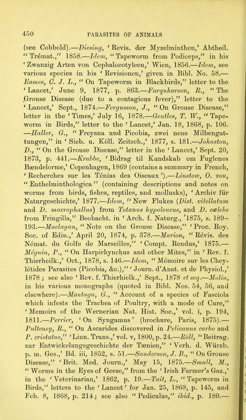 (see Cobbold).—Diesing, ' Revis. der Myzelminthen/ Abtheil.  Tremat., 1858.—Idem,  Tapeworm from Podiceps, in his 'Zwanzig Arten von Cephalocotyleen/ Wien, 1856.—Idem, see various species in his ' Revisionen/ given in Bibl. No. 58.— Fames, G. J. L.,  On Tapeworm in Blackbirds/' letter to the 'Lancet/ June 9, 1877, p. 863.—Farquharson, B., The jGlrouse Disease (due to a contagious fever)/' letter to the ' Lancet/ Sept., 1874.—Fergusson, J.,  On Grouse Disease/' letter in the ' Times/ July 16, 1878.—Gentles, T. W., Tape- worm in Birds/' letter to the ' Lancet/ Jan. 18, 1868, p. 106. —Holler, G.,  Freyana und Picobia, zwei neue Milbengat- tungen, in ' Sieb, u. Koll. Zeitsch,/ 1877, s. 181.—Johnston, D.,  On the Grouse Disease, letter in the ' Lancet/ Sept. 20, 1873, p. 441.-—Krabbe, 'Bidrag til Kundskab om Fuglenes Baendelorme/ Copenhagen, 1869 (contains a summary in French, ' Recherches sur les Tenias des Oiseaux') .—Linstow, 0. von,  Enthelminthologica'' (containing descriptions and notes on worms from birds, fishes, reptiles, and mollusks), e Archiv fur Naturgeschichte/ 1877,—Idem, New Flukes (Dist. vitellatum and D. macrophallus) from Totanus hypoleucus, and D. ccelehs from Fringilla/' Beobacht. in ' Arch. f. Naturg., '1875, s. 189- 193.—Maclagan, Note on the Grouse Disease, 1 Proc. Boy. Soc. of Edin./ April 20, 1874, p. 378.— Marion,  Revis. des Nemat. du Golfe de Marseilles, ' Compt. Rendus/ 1875.— Megnin, P.,  On Harpirhynchus and other Mites, in ( Rev. f. Thierheilk./ Oct., 1878, s. 146.—Idem, Memoire sur les Chey- letides Parasites (Picobia, &c.), ' Journ. d'Anat. et de Physiol./ 1878 ; see also ' Rev. f. Thierhielk./ Sept., 1878 et seq.—Molin, in his various monographs (quoted in Bibl. Nos. 54, 56, and elsewhere).—Montagu, G., Account of a species of Fasciola which infests the Trachea of Poultry, with a mode of Cure, ' Memoirs of the Wernerian Nat. Hist. Soc./ vol. i, p. 194, 1811.—Perrier, ' On Syngamus' (brochure, Paris, 1875).— Pulteney, B.,  On Ascarides discovered in Pelicanus carbo and P. cristatus, 'Linn. Trans./ vol. v, 1800, p. 24.—Roll, Beitrag. zur Bntwickelungsgeschichte der Tsenien, f Verh. d. Wiirzb. p. m. Ges./ Bd. iii, 1852, s. 51.—Sanderson, J. B.,  On Grouse Disease, ' Brit. Med. Journ./ May 15, 187b.—Small, M.,  Worms in the Eyes of Geese, from the ' Irish Farmer's Gaz./ in the 'Veterinarian/ 1862, p. 19.—Tait, L., Tapeworm in Birds, letters to the 'Lancet' for Jan. 25, 1868, p. 145, and Feb. 8, 1868, p. 214; see also  Pediculus, ibid., p. 180.—
