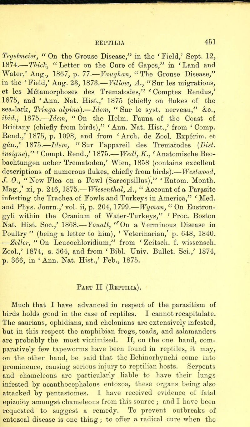 Tegetmeier,  On the Grouse Disease/' in the f Field/ Sept. 12, 1874. —Thick, Letter on the Cure of Gapes/' in ' Land and Water/ Aug., 1867, p. 77.—Vaughan,  The Grouse Disease/' in the ' Field/ Aug. 23, 1873.—Villow, A., Sur les migrations, et les Metamorphoses des Trernatodes, e Comptes Rendus/ 1875, and < Ann. Nat. Hist./ 1875 (chiefly on flukes of the sea-lark, Tringa alpina).—Idem,  Sur le syst. nerveau, &c., ibid., 1875.—Idem,  On the Helm. Fauna of the Coast of Brittany (chiefly from birds)/' ' Ann. Nat. Hist./ from c Comp. Rend./ 1875, p. 1098, and from 'Arch, de Zool. Experim. et gen./ 1875.—Idem, Sur l'appareil des Trematodes (Dist. insigne), e Compt. Rend./ 1875.—Wedl, K., 'Anatomische Beo- bachtungen ueber Trematoden/ Wien, 1858 (contains excellent descriptions of numerous flukes, chiefly from birds).—Westwood, J. 0., New Flea on a Fowl (Sarcopsillus), ' Entom. Month. Mag./ xi, p. 246, 1875.—Wiesenthal, A., Account of a Parasite infesting the Trachea of Fowls and Turkeys in America, c Med. and Phys. Journ./ vol. ii, p. 204, 1799.— Wyman,  On Eustron- gyli within the Cranium of Water-Turkeys, e Proc. Boston Nat. Hist. Soc./ 1868.—Youatt, *On a Verminous Disease in Poultry (being a letter to him), ' Veterinarian/'p. 648, 1840. —Zeller,  On Leucochloridium, from f Zeitsch. f. wissensch. Zool./ 1874, s. 564, and from < Bibl. Univ. Bullet. Sci./ 1874, p. 366, in (Ann. Nat. Hist,/ Feb., 1875. Part II (Reptilia). Much that I have advanced in respect of the parasitism of birds holds good in the case of reptiles. I cannot recapitulate. The saurians, ophidians, and chelonians are extensively infested, but in this respect the amphibian frogs, toads, and salamanders are probably the most victimised. If, on the one hand, com- paratively few tapeworms have been found in reptiles, it may, on the other hand, be said that the Echinorhynchi come into prominence, causing serious injury to reptilian hosts. Serpents and chameleons are particularly liable to have their lungs infested by acanthocephalous entozoa, these organs being also attacked by pentastomes. I have received evidence of fatal epizooty amongst chameleons from this source ; and I have been requested to suggest a remedy. To prevent outbreaks of entozoal disease is one thing; to offer a radical cure when the