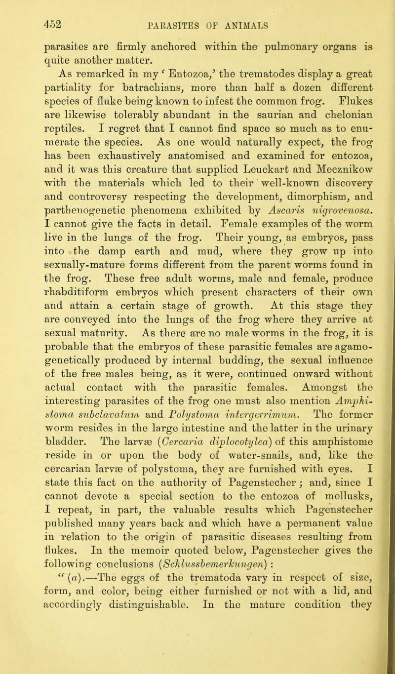 parasites are firmly anchored within the pulmonary organs is quite another matter. As remarked in my c Entozoa/ the trematodes display a great partiality for batrachians, more than half a dozen different species of fluke being known to infest the common frog. Flukes are likewise tolerably abundant in the saurian and chelonian reptiles. I regret that I cannot find space so much as to enu- merate the species. As one would naturally expect, the frog has been exhaustively anatomised and examined for entozoa, and it was this creature that supplied Leuckart and Mecznikow with the materials which led to their well-known discovery and controversy respecting the development, dimorphism, and parthenogenetic phenomena exhibited by Ascaris nigrovenosa. I cannot give the facts in detail. Female examples of the worm live in the lungs of the frog. Their young, as embryos, pass into the damp earth and mud, where they grow up into sexually-mature forms different from the parent worms found in the frog. These free adult worms, male and female, produce rhabditiform embryos which present characters of their own and attain a certain stage of growth. At this stage they are conveyed into the lungs of the frog where they arrive at sexual maturity. As there are no male worms in the frog, it is probable that the embryos of these parasitic females are agamo- genetically produced by internal budding, the sexual influence of the free males being, as it were, continued onward without actual contact with the parasitic females. Amongst the interesting parasites of the frog one must also mention Amphi- stoma subclavatum and Poly stoma intergerrimum. The former worm resides in the large intestine and the latter in the urinary bladder. The larvae (Cercaria diplocotylea) of this amphistome reside in or upon the body of water-snails, and, like the cercarian larvae of polystoma, they are furnished with eyes. I state this fact on the authority of Pagenstecher ; and, since I cannot devote a special section to the entozoa of mollusks, I repeat, in part, the valuable results which Pagenstecher published many years back and which have a permanent value in relation to the origin of parasitic diseases resulting from flukes. In the memoir quoted below, Pagenstecher gives the following conclusions (Schlussbemerkungeri) :  (a).—The eggs of the trematoda vary in respect of size, form, and color, being either furnished or not with a lid, and accordingly distinguishable. In the mature condition they