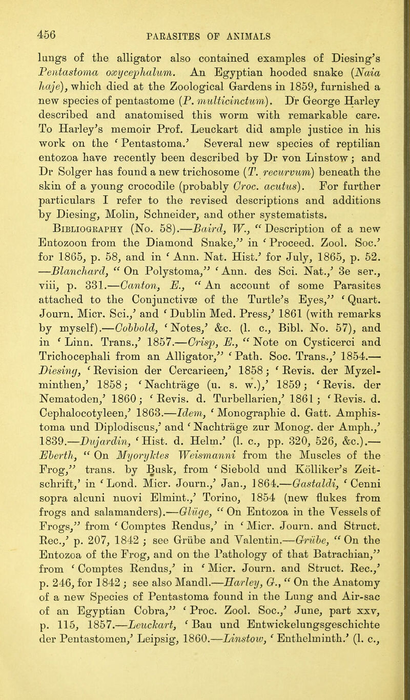 langs of the alligator also contained examples of Diesing's Fentastoma oxycephalum. An Egyptian hooded snake (Naia haje), which died at the Zoological Gardens in 1859, furnished a new species of pentastome (P. multicinctum). Dr George Harley described and anatomised this worm with remarkable care. To Harley's memoir Prof. Leuckart did ample justice in his work on the c Pentastoma/ Several new species of reptilian entozoa have recently been described by Dr von Linstow; and Dr Solger has found a new trichosome (T. recurvum) beneath the skin of a young crocodile (probably Croc, acutus). For further particulars I refer to the revised descriptions and additions by Diesing, Molin, Schneider, and other systematists, Bibliogeaphy (No. 58).—Baird, W., Description of a new Entozoon from the Diamond Snake, in ' Proceed. Zool. Soc/ for 1865, p. 58, and in ' Ann. Nat. Hist/ for July, 1865, p. 52. —Blanchard,  On Polystoma, ' Ann. des Sci. Nat./ 3e ser., viii, p. 331.—Canton, B.,  An account of some Parasites attached to the Conjunctivae of the Turtle's Eyes, (Quart. Journ. Micr. Sci./ and ( Dublin Med. Press/ 1861 (with remarks by myself).—Cobbold, < Notes/ &o. (1. c, Bibl. No. 57), and in f Linn. Trans./ 1857.—Crisp, B.,  Note on Cysticerci and Trichocephali from an Alligator, ' Path. Soc. Trans./ 1854.— Diesing, ' Revision der Cercarieen/ 1858; ' Revis. der Myzel- minthen/ 1858; e Nachtrage (u. s. w.)/ 1859; ' Revis. der Nematoden/ 1860; ' Revis. d. Turbellarien/ 1861; < Revis. d. Cephalocotyleen/ 1863.—Idem, ' Monographie d. Gatt. Amphis- toma und Diplodiscus/ and ' Nachtrage zur Monog. der Amph./ 1839.—Bujardin, ' Hist. d. Helm/ (1. c, pp. 320, 526, &c.).— Eberth,  On MyoryMes Weismanni from the Muscles of the Frog, trans, by Busk, from (Siebold und Kolliker's Zeit- schrift/ in i Lond. Micr. Journ./ Jan., 1864.—Gastaldi, ' Cenni sopra alcuni nuovi Elmint./ Torino, 1854 (new flukes from frogs and salamanders).—Gliige, On Entozoa in the Vessels of Frogs, from ' Comptes Rendus/ in ' Micr. Journ. and Struct. Rec./ p. 207, 1842 ; see Griibe and Valentin.—Grube, On the Entozoa of the Frog, and on the Pathology of that Batrachian, from ' Comptes Rendus/ in ' Micr. Journ. and Struct. Rec./ p. 246, for 1842 ; see also Mandl.—Harley, 6r.,  On the Anatomy of a new Species of Pentastoma found in the Lung and Air-sac of an Egyptian Cobra, ' Proc. Zool. Soc./ June, part xxv, p. 115, 1857.—Leuckart, ' Bau und Entwickelungsgeschichte der Pentastomen/ Leipsig, 1860.—Linstow, ' Enthelminth/ (L c,