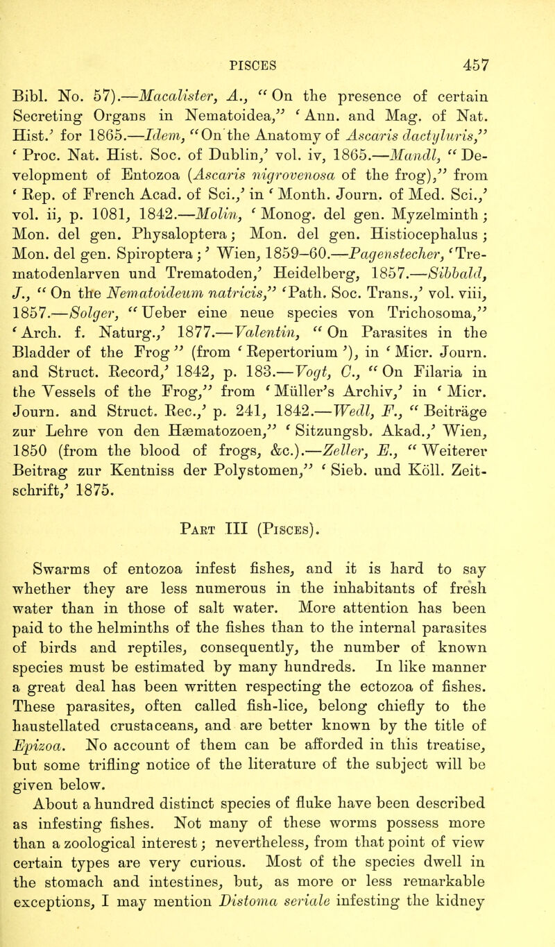 Bibl. No. 57).—Macalister, A.,  On the presence of certain Secreting Organs in Nematoidea/; ' Ann. and Mag. of Nat. Hist/ for 1865.—Idem, On'the Anatomy of Ascaris dactyluris  ' Proc. Nat. Hist. Soc. of Dublin/ vol. iv, 1865.— Mandl, De- velopment of Entozoa (Ascaris nigrovenosa of the frog)/'' from ' Rep. of French Acad, of Sci,/ in ' Month. Journ. of Med. Sci./ vol. ii, p. 1081, 1842.—Molin, ' Monog. del gen. Myzelminth; Mon. del gen. Physaloptera; Mon. del gen. Histiocephalus ; Mon. del gen. Spiroptera ;9 Wien, 1859—60.-^-Bagen&techer, fTre- matodenlarven und Trematoden/ Heidelberg, 1857.—Sibbald, J.,  On the Nematoideum natricis 'Path. Soc. Trans./ vol. viii, 1857.—Solger,  Ueber eine neue species von Trichosoma/' 'Arch, f. Naturg./ 1877.—Valentin, On Parasites in the Bladder of the Frog  (from e Repertorium in ' Micr. Journ. and Struct. Record/ 1842, p. 183.—Vogt, C, « On Filaria in the Vessels of the Frog/3 from ' Miiller's Archiv,'' in f Micr. Journ. and Struct. Rec./ p. 241, 1842.—Wedl, F.3  Beitrage zur Lehre von den Haematozoen, ' Sitzungsb. Akad./ Wien, 1850 (from the blood of frogs, &c.).—Zeller, R,  Weiterer Beitrag zur Kentniss der Polystomen/^ ' Sieb. und Koll. Zeit- schrift/ 1875. Paet III (Pisces). Swarms of entozoa infest fishes, and it is hard to say whether they are less numerous in the inhabitants of fresh water than in those of salt water. More attention has been paid to the helminths of the fishes than to the internal parasites of birds and reptiles, consequently, the number of known species must be estimated by many hundreds. In like manner a great deal has been written respecting the ectozoa of fishes. These parasites, often called fish-lice, belong chiefly to the haustellated crustaceans, and are better known by the title of Epizoa. No account of them can be afforded in this treatise, but some trifling notice of the literature of the subject will be given below. About a hundred distinct species of fluke have been described as infesting fishes. Not many of these worms possess more than a zoological interest; nevertheless, from that point of view certain types are very curious. Most of the species dwell in the stomach and intestines, but, as more or less remarkable exceptions, I may mention Distoma seriate infesting the kidney