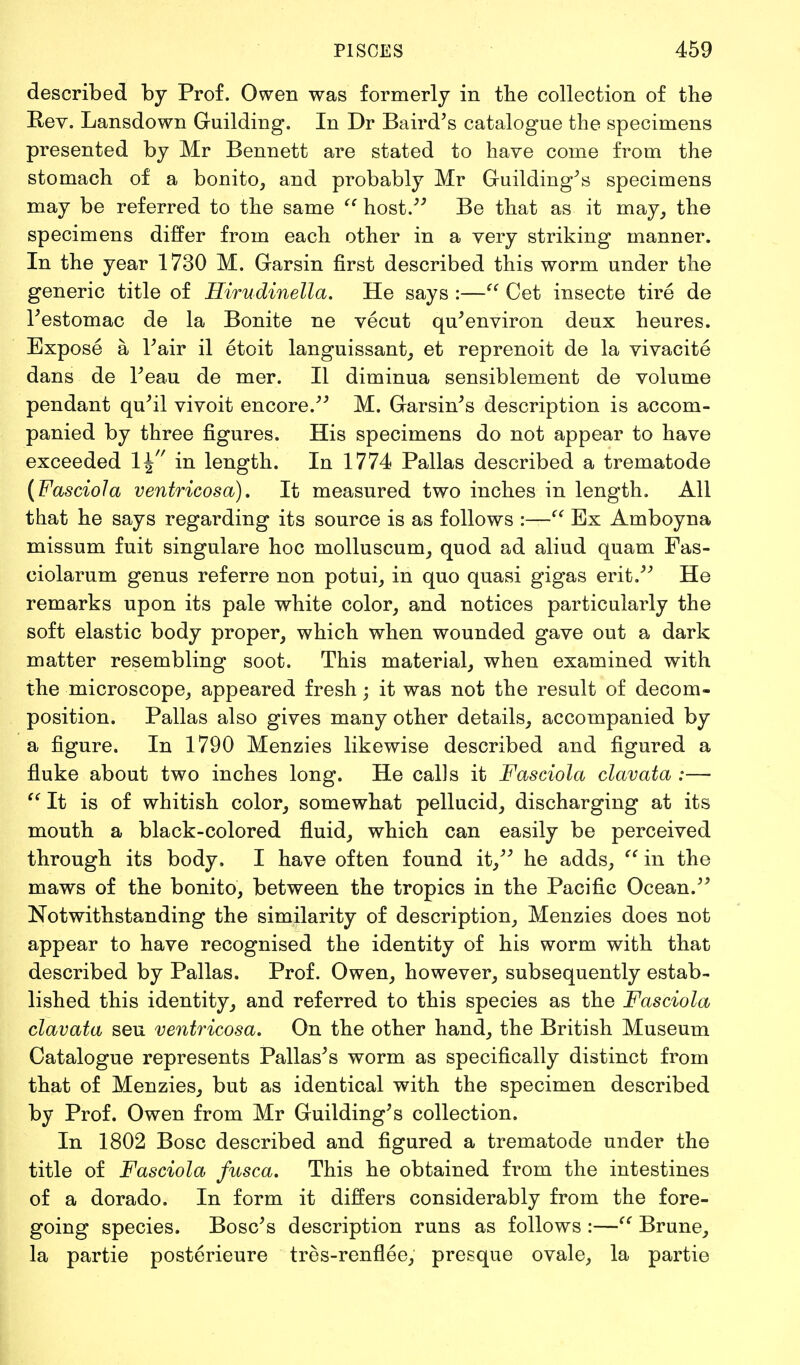 described by Prof. Owen was formerly in the collection of the Rev. Lansdown Guilding. In Dr Baird's catalogue the specimens presented by Mr Bennett are stated to have come from the stomach of a bonito, and probably Mr Guilding's specimens may be referred to the same host. Be that as it may, the specimens differ from each other in a very striking manner. In the year 1730 M. Garsin first described this worm under the generic title of Hirudinella. He says :— Cet insecte tire de Testomac de la Bonite ne vecut qu'environ deux heures. Expose a Fair il etoit languissant, et reprenoit de la vivacite dans de Feau de mer. II diminua sensiblement de volume pendant qu'il vivoit encore. M. Garsin's description is accom- panied by three figures. His specimens do not appear to have exceeded 1\ in length. In 1774 Pallas described a trematode {Fasciola ventricosa). It measured two inches in length. All that he says regarding its source is as follows :— Ex Amboyna missum fuit singulare hoc molluscum, quod ad aliud quam Fas- ciolarum genus referre non potui, in quo quasi gigas erit. He remarks upon its pale white color, and notices particularly the soft elastic body proper, which when wounded gave out a dark matter resembling soot. This material, when examined with the microscope, appeared fresh; it was not the result of decom- position. Pallas also gives many other details, accompanied by a figure. In 1790 Menzies likewise described and figured a fluke about two inches long. He calls it Fasciola clavata :—■ '(It is of whitish color, somewhat pellucid, discharging at its mouth a black-colored fluid, which can easily be perceived through its body. I have often found it, he adds, in the maws of the bonito, between the tropics in the Pacific Ocean. Notwithstanding the similarity of description, Menzies does not appear to have recognised the identity of his worm with that described by Pallas. Prof. Owen, however, subsequently estab- lished this identity, and referred to this species as the Fasciola clavata seu ventricosa. On the other hand, the British Museum Catalogue represents Pallas's worm as specifically distinct from that of Menzies, but as identical with the specimen described by Prof. Owen from Mr Guilding's collection. In 1802 Bosc described and figured a trematode under the title of Fasciola fusca. This he obtained from the intestines of a dorado. In form it differs considerably from the fore- going species. Bosc's description runs as follows :— Brune, la partie posterieure tres-renflee, presque ovale, la partie