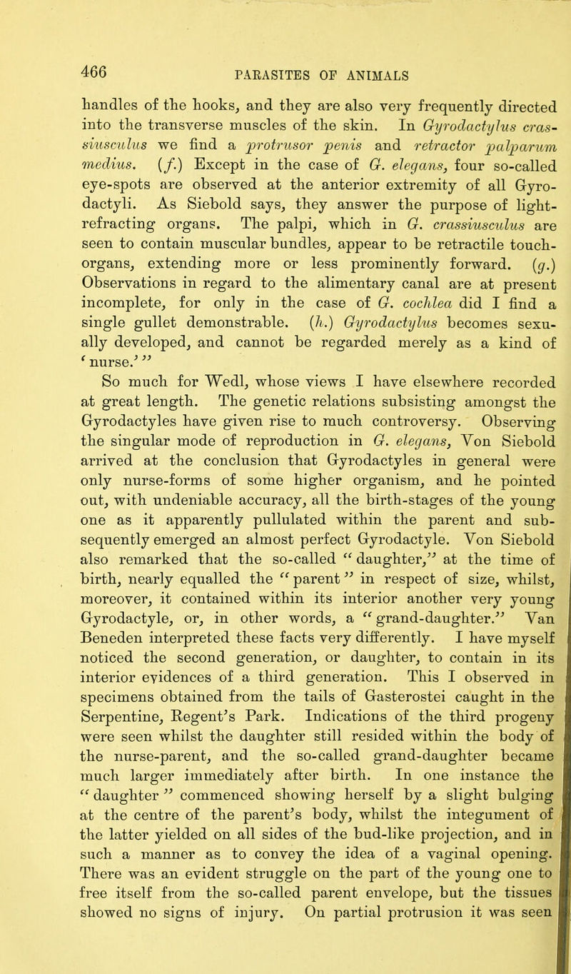 handles of the hooks, and they are also very frequently directed into the transverse muscles of the skin. In Gyrodactylus eras- siusculus we find a protrusor penis and retractor palp arum medius. (f.) Except in the case of G. elegans, four so-called eye-spots are observed at the anterior extremity of all Gyro- dactyli. As Siebold says, they answer the purpose of light- refracting organs. The palpi, which in G. crassiusculus are seen to contain muscular bundles, appear to be retractile touch- organs, extending more or less prominently forward. (g.) Observations in regard to the alimentary canal are at present incomplete, for only in the case of G. cochlea did I find a single gullet demonstrable. (h.) Gyrodactylus becomes sexu- ally developed, and cannot be regarded merely as a kind of (nurse/  So much for Wedl, whose views I have elsewhere recorded at great length. The genetic relations subsisting amongst the Gyrodactyles have given rise to much controversy. Observing the singular mode of reproduction in G. elegans, Yon Siebold arrived at the conclusion that Gyrodactyles in general were only nurse-forms of some higher organism, and he pointed out, with undeniable accuracy, all the birth-stages of the young one as it apparently pullulated within the parent and sub- sequently emerged an almost perfect Gyrodactyle. Yon Siebold also remarked that the so-called  daughter/'' at the time of birth, nearly equalled the  parent in respect of size, whilst, moreover, it contained within its interior another very young Gyrodactyle, or, in other words, a  grand-daughter. Yan Beneden interpreted these facts very differently. I have myself noticed the second generation, or daughter, to contain in its interior evidences of a third generation. This I observed in specimens obtained from the tails of Gasterostei caught in the Serpentine, Kegent's Park. Indications of the third progeny were seen whilst the daughter still resided within the body of the nurse-parent, and the so-called grand-daughter became much larger immediately after birth. In one instance the  daughter 39 commenced showing herself by a slight bulging at the centre of the parent's body, whilst the integument of the latter yielded on all sides of the bud-like projection, and in such a manner as to convey the idea of a vaginal opening. There was an evident struggle on the part of the young one to free itself from the so-called parent envelope, but the tissues showed no signs of injury. On partial protrusion it was seen