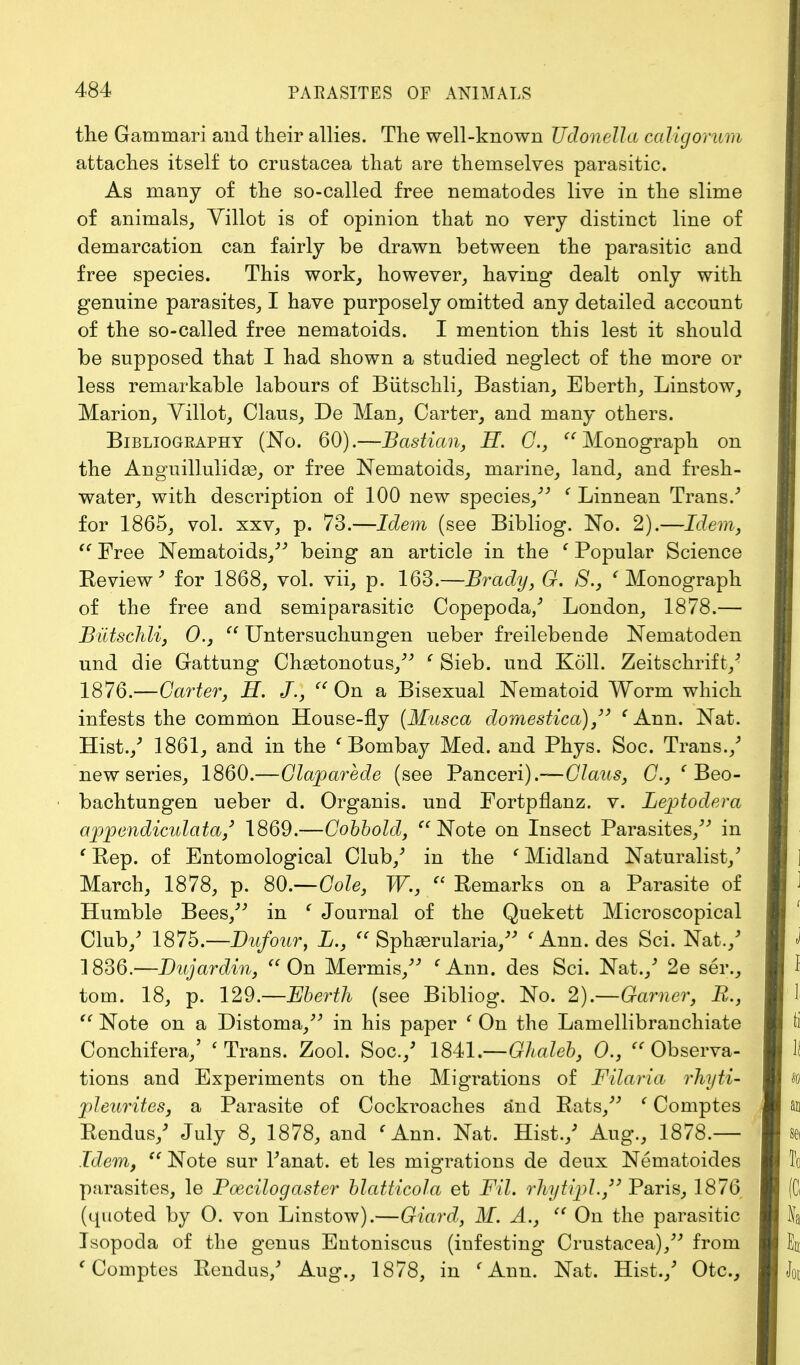 the Gatnruari and their allies. The well-known Udonella caligorum attaches itself to Crustacea that are themselves parasitic. As many of the so-called free nematodes live in the slime of animals, Yillot is of opinion that no very distinct line of demarcation can fairly be drawn between the parasitic and free species. This work, however, having dealt only with genuine parasites, I have purposely omitted any detailed account of the so-called free nematoids. I mention this lest it should be supposed that I had shown a studied neglect of the more or less remarkable labours of Butschli, Bastian, Eberth, Linstow, Marion, Yillot, Claus, De Man, Carter, and many others. Bibliography (No. 60).—Bastian, H. G.,  Monograph on the Anguillulidae, or free Nematoids, marine, land, and fresh- water, with description of 100 new species, ' Linnean Trans/ for 1865, vol. xxv, p. 73.—Idem (see Bibliog. No. 2).—Idem,  Free Nematoids/'' being an article in the ' Popular Science Review' for 1868, vol. vii, p. 163.—Brady, G. 8., e Monograph of the free and semiparasitic Copepoda/ London, 1878.— Butschli, 0.,  Untersuchungen ueber freilebende Nematoden und die Gattung Chgetonotus, c Sieb. und Koll. Zeitschrift/ 1876.—Carter, H. J.,  On a Bisexual Nematoid Worm which infests the common House-fly (Musca domestica) , e Ann. Nat. Hist./ 1861, and in the ' Bombay Med. and Phys. Soc. Trans./ new series, 1860.—Glaparede (see Panceri).—C7aws, G., ' Beo- bachtungen ueber d. Organis. und Fortpflanz. v. Leptodera appendiculata,3 1869.—Gobbold,  Note on Insect Parasites, in ' Rep. of Entomological Club/ in the f Midland Naturalist/ March, 1878, p. 80.—Cole, W.,  Remarks on a Parasite of Humble Bees, in f Journal of the Quekett Microscopical Club/ 187b.—Dufour, L.,  Sphasrularia, < Ann. des Sci. Nat./ 1836.—Dujardin,  On Mermis, ' Ann. des Sci. Nat./ 2e ser., torn. 18, p. 129.—Eberth (see Bibliog. No. 2).—Garner, B.,  Note on a Distoma, in his paper ' On the Lamellibranchiate Conchifera/ ' Trans. Zool. Soc./ 1841.—Ghaleb, 0., Observa- tions and Experiments on the Migrations of Filaria rhyti- pleurites, a Parasite of Cockroaches and Rats, ' Comptes Rendus/ July 8, 1878, and f Ann. Nat. Hist./ Aug., 1878.— Idem,  Note sur Tanat. et les migrations de deux Nematoides parasites, le Poecilogaster blatticola et F'tl. rhytijpl./3 Paris, 1876 (quoted by O. von Linstow).—Giard, M. A.,  On the parasitic Isopoda of the genus Eutoniscus (infesting Crustacea), from ' Comptes Rendus/ Aug., 1878, in ' Ann. Nat. Hist./ Otc,