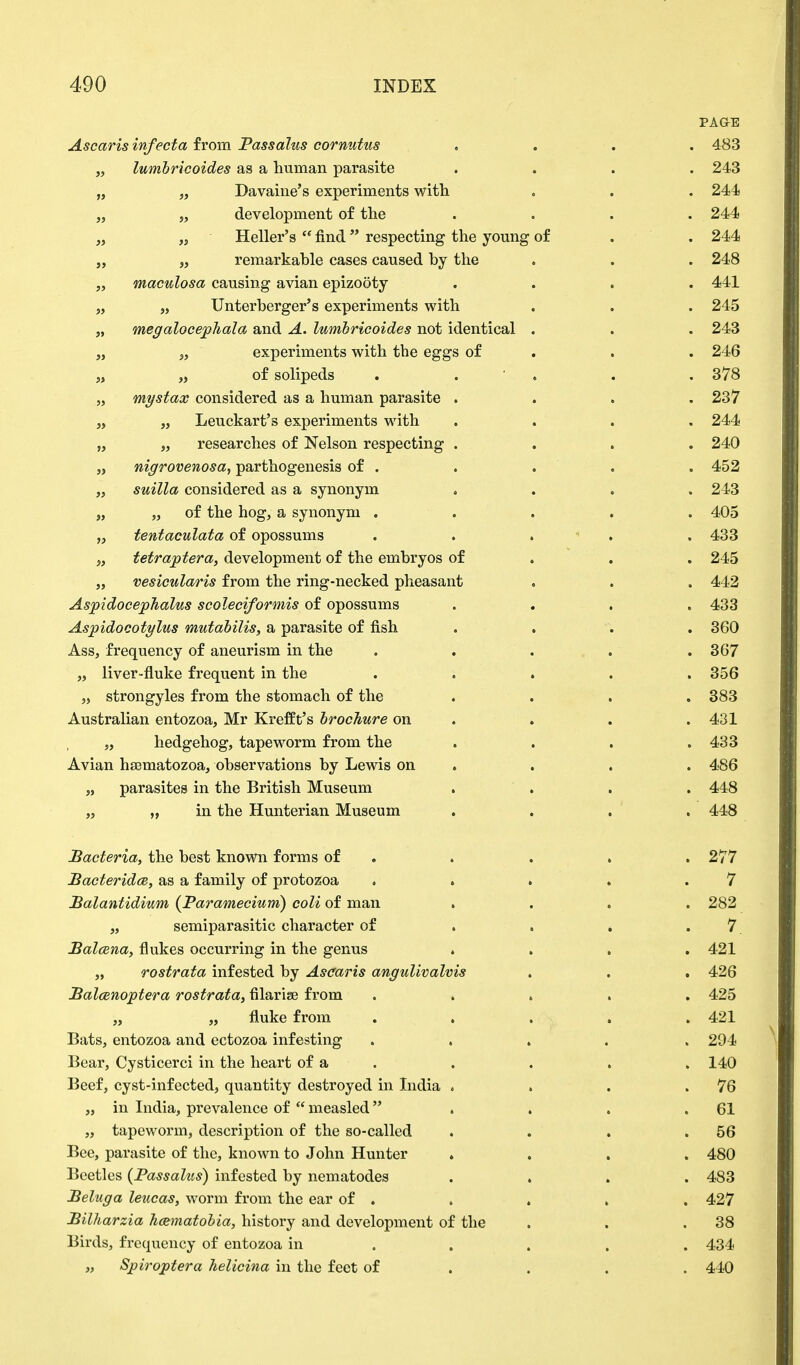 PAGE Ascaris infecta from Passalus cornutus .... 483 „ lumbricoides as a human parasite .... 243 „ „ Davaine's experiments with . . . 244 „ „ development of the .... 244 „ „ Heller's  find respecting the young of . . 244 „ „ remarkable cases caused by the . . . 248 „ maculosa causing avian epizooty .... 441 „ „ Unterberger's experiments with . . . 245 „ megalocephala and A. lumbricoides not identical . . . 243 „ „ experiments with the eggs of . . 246 „ „ of solipeds . . . . 378 „ mystax considered as a human parasite .... 237 „ „ Leuckart's experiments with .... 244 „ „ researches of Nelson respecting .... 240 „ nigrovenosa, pathogenesis of . . . . . 452 „ suilla considered as a synonym .... 243 „ „ of the hog, a synonym ..... 405 „ tentaculata of opossums ..... 433 „ tetraptera, development of the embryos of 245 ,, vesicularis from the ring-necked pheasant . . . 442 AspidocepJialus scoleciformis of opossums . . . .433 Aspidocotylus mutabilis, a parasite of fish .... 360 Ass, frequency of aneurism in the . . . . .367 „ liver-fluke frequent in the . . . . .356 „ strongyles from the stomach of the . . . . 383 Australian entozoa, Mr Krefft's brochure on . . .431 5, hedgehog, tapeworm from the . . . .433 Avian haematozoa, observations by Lewis on . . . 486 „ parasites in the British Museum . . . 448 „ „ in the Hunterian Museum .... 448 Bacteria, the best known forms of . . . . 277 Bacterids, as a family of protozoa . . . . .7 Balantidium (Paramecium) coli of man .... 282 „ semiparasitic character of . . . .7 Balcena, flukes occurring in the genus .... 421 „ rostrata infested by Ascaris angulivalvis . . , 426 Balcenoptera rostrata, filarise from ..... 425 „ „ fluke from ..... 421 Bats, entozoa and ectozoa infesting ..... 294 Bear, Cysticerci in the heart of a . . . .140 Beef, cyst-infected, quantity destroyed in India . . . .76 „ in India, prevalence of  measled . . . .61 „ tapeworm, description of the so-called . . . .56 Bee, parasite of the, known to John Hunter .... 480 Beetles (Passalus) infested by nematodes .... 483 Beluga leucas, worm from the ear of . . . . . 427 Bilharzia hamatobia, history and development of the . . .38 Birds, frequency of entozoa in .... 434 „ Spiroptera helicina in the feet of ... 440