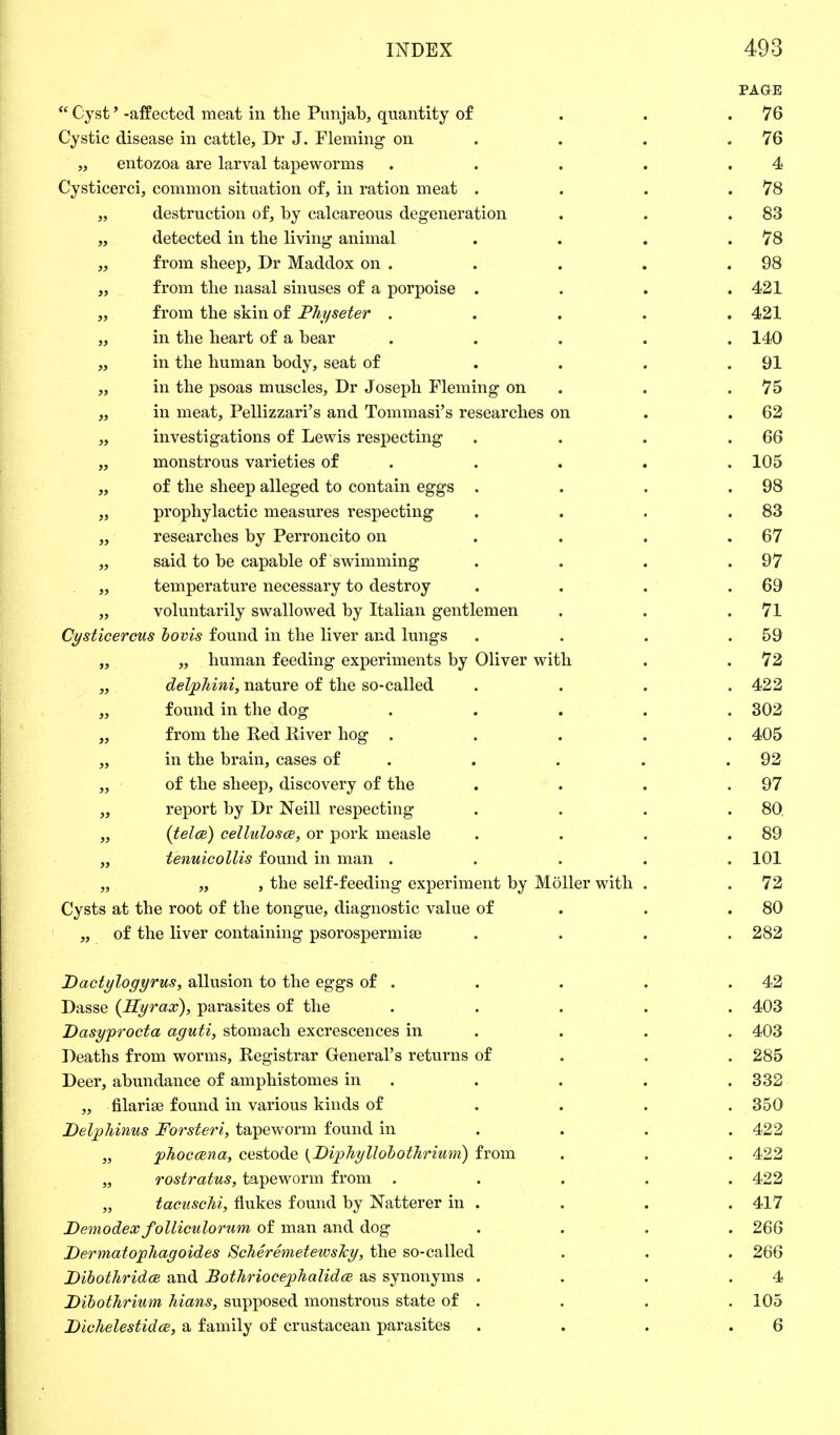 PAGE  Cyst' -affected meat in the Punjab, quantity of . . .76 Cystic disease in cattle, Dr J. Fleming on . . .76 „ entozoa are larval tapeworms . . . . .4 Cysticerci, common situation of, in ration meat . . . .78 „ destruction of, by calcareous degeneration . . .83 „ detected in the living animal . . . .78 „ from sheep, Dr Maddox on . . . . .98 „ from the nasal sinuses of a porpoise . . . .421 „ from the skin of Physeter ..... 421 „ in the heart of a bear ..... 140 „ in the human body, seat of . . . .91 „ in the psoas muscles, Dr Joseph Fleming on . .75 „ in meat, Pelizzari's and Tommasi's researches on . . 62 „ investigations of Lewis respecting . . . .66 „ monstrous varieties of . . . . 105 ,, of the sheep alleged to contain eggs . . . .98 „ prophylactic measures respecting . . . .83 „ researches by Perroncito on . . . .67 „ said to be capable of swimming . . . .97 „ temperature necessary to destroy . . . .69 „ voluntarily swallowed by Italian gentlemen . . .71 Cysticercus bovis found in the liver and lungs . . . .59 „ „ human feeding experiments by Oliver with . .72 „ delphini, nature of the so-called .... 422 „ found in the dog ..... 302 „ from the Red River hog ..... 405 „ in the brain, cases of . . . .92 „ of the sheep, discovery of the . . . .97 „ report by Dr Neill respecting . . . .80 „ {tela) cellulosce, or pork measle . . . .89 „ tenuicollis found in man ..... 101 „ „ , the self-feeding experiment by Moller with . . 72 Cysts at the root of the tongue, diagnostic value of . .80 „ of the liver containing psorospermise .... 282 Dactylogyrus, allusion to the eggs of . . . . .42 Dasse (Hyrax), parasites of the ..... 403 Dasyprocta aguti, stomach excrescences in . . . 403 Deaths from worms, Registrar General's returns of 285 Deer, abundance of amphistomes in . . . .332 „ filarial found in various kinds of .... 350 Delphinus Forsteri, tapeworm found in ... 422 „ phoccena, cestode {Diphyllobothrium) from . . . 422 „ rostratus, tapeworm from ..... 422 „ tacuschi, flukes found by batterer in . . . . 417 Demodex folliculorum of man and dog .... 266 Dermatophagoides ScJierevnetewshy, the so-called . . . 266 Dibothridce and BotJiriocephalidce as synonyms . . . .4 Dibothrium hians, supposed monstrous state of . . . . 105 Dichelestidce, a family of crustacean parasites . . . .6