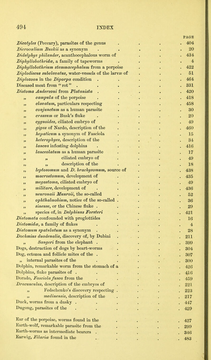 PAGE Dicotyles (Peccary), parasites of the genus .... 404 Dicrocoelium BusMi as a synonym . . . . .20 DidelpJiys philander, acanthocephalous worm of ... 434 Diphyllohothridce, a family of tapeworms . . . .4 Diphyllobothrium stemmacephalum from a porpoise . . . 422 Diplodiscus subelavatus, water-vessels of the larvse of . . .51 Diplozoon in the Diporpa condition ..... 464 Diseased meat from  rot . . . . . . 331 Distoma Andersoni from Flatanista . . . . . 420 „ campula of the porpoise ..... 418 „ clavatum, particulars respecting .... 458 „ conjunctum as a human parasite . . . .30 „ crassum or Busk's fluke . . . . .20 „ cygnoides, ciliated embryo of . . . .49 ,, gig as of Nardo, description of the .... 460 „ hepaticum a synonym of Fasciola . . . .15 „ heterophyes, description of the . . . .34 „ lancea infesting dolphins ..... 416 „ lanceolatum as a human parasite . . . .17 „ „ ciliated embryo of . . .49 „ „ description of the . . . .18 „ leptosomum and D. brachysomwm, source of . . 438 „ macrostomum, development of ... 435 „ megastoma, ciliated embryo of . . . .49 „ wiilitare, development of . . . . 436 „ neuronaii Munroii, the so-called . . . .52 „ ophthalmobium, notice of the so-called . . . .36 „ sinense, or the Chinese fluke . . . . .29 „ species of, in Delphinus Forsteri .... 421 Distomata confounded with proglottides . . . .16 Distomidce, a family of flukes . . . . .4 Distomum spatulatum as a synonym . . . . .28 Dochmius duodenalis, discovery of, by Dubini .... 211 „ Sangeri from the elephant ..... 399 Dogs, destruction of dogs by heart-worms .... 304 Dog, ectozoa and follicle mites of the ..... 307 „ internal parasites of the ..... 300 Dolphin, remarkable worm from the stomach of a . . .426 Dolphins, fluke parasites of . . . . . .416 Dorado, Fasciolafusca from the ..... 459 Dracunculus, description of the embryos of . . . 221 „ Fedschenko's discovery respecting . . ' . 223 „ medinensis, description of the .... 217 Duck, worms from a dusky . . . ... . 447 Dugong, parasites of the ...... 429 Ear of the porpoise, worms found in the ... 427 Earth-wolf, remarkable parasite from the .... 299 Earth-worms as intermediate bearers ..... 346 Earwig, Filarice found in the ..... 483