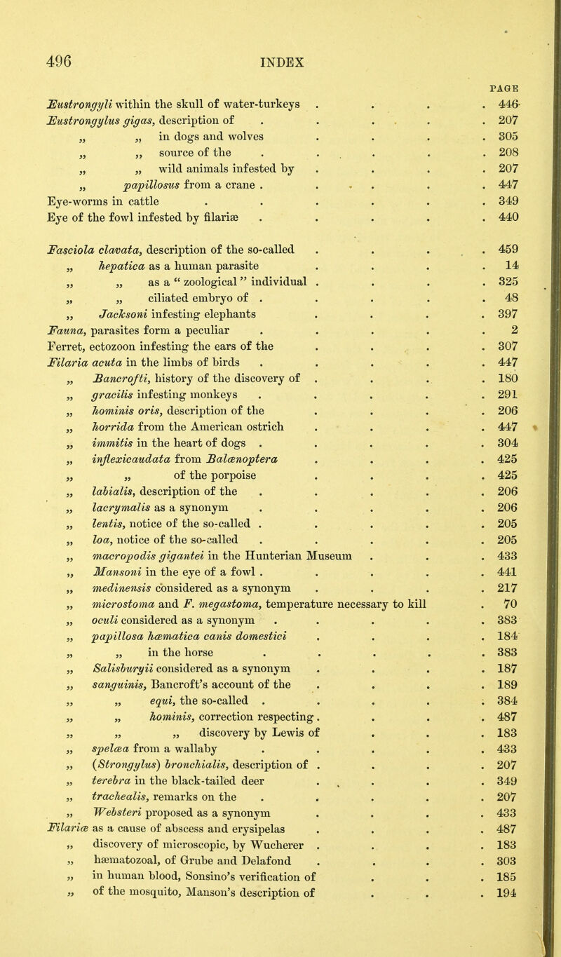 PAGE Fustrongyli within the skull of water-turkeys .... 446- Fustrongylus gigas, description of . ... . 207 „ „ in dogs and wolves . . . . 305 „ „ source of the . ... . . 208 „ „ wild animals infested by . . . 207 „ papillosus from a crane . ... . . 447 Eye-worms in cattle ...... 349 Eye of the fowl infested by filarise ..... 440 Fasciola clavata, description of the so-called . . . 459 „ hepatica as a human parasite . . . .14 „ „ as a zoological individual .... 325 „ „ ciliated embryo of . . . . .48 „ JacJcsoni infesting elephants .... 397 Fauna, parasites form a peculiar . . . . .2 Ferret, ectozoon infesting the ears of the .... 307 Filaria acuta in the limbs of birds ..... 447 „ Bancrofti, history of the discovery of . . . 180 „ gracilis infesting monkeys . . . . .291 „ Jiominis oris, description of the .... 206 „ horrida from the American ostrich .... 447 „ immitis in the heart of dogs ..... 304 „ inflexicaudata from Balcenoptera .... 425 „ „ of the porpoise .... 425 „ labialis, description of the ..... 206 „ lacrymalis as a synonym ..... 206 „ lentis, notice of the so-called ..... 205 „ loa, notice of the so-called ..... 205 „ macropodis gigantei in the Hunterian Museum . . . 433 „ Mansoni in the eye of a fowl . . . . . 441 „ medinensis considered as a synonym .... 217 „ microstoma and F. niegastoma, temperature necessary to kill . 70 „ oculi considered as a synonym ..... 383 „ papillosa hcematica canis domestici .... 184 „ „ in the horse ..... 383 „ Salisburyii considered as a synonym . . . . 187 „ sanguinis, Bancroft's account of the .... 189 „ „ equi, the so-called ..... 384 „ „ Jiominis, correction respecting.... 487 „ „ „ discovery by Lewis of . . .183 „ spelcea from a wallaby ..... 433 „ (Strongylus) broncJiialis, description of . . . . 207 „ terebra in the black-tailed deer . . . 349 „ trachealis, remarks on the ..... 207 „ Websteri proposed as a synonym .... 433 FilaricB as a cause of abscess and erysipelas .... 487 „ discovery of microscopic, by Wucherer .... 183 „ hsematozoal, of Grube and Delafond .... 303 „ in human blood, Sonsino's verification of 185 „ of the mosquito, Hanson's description of 194