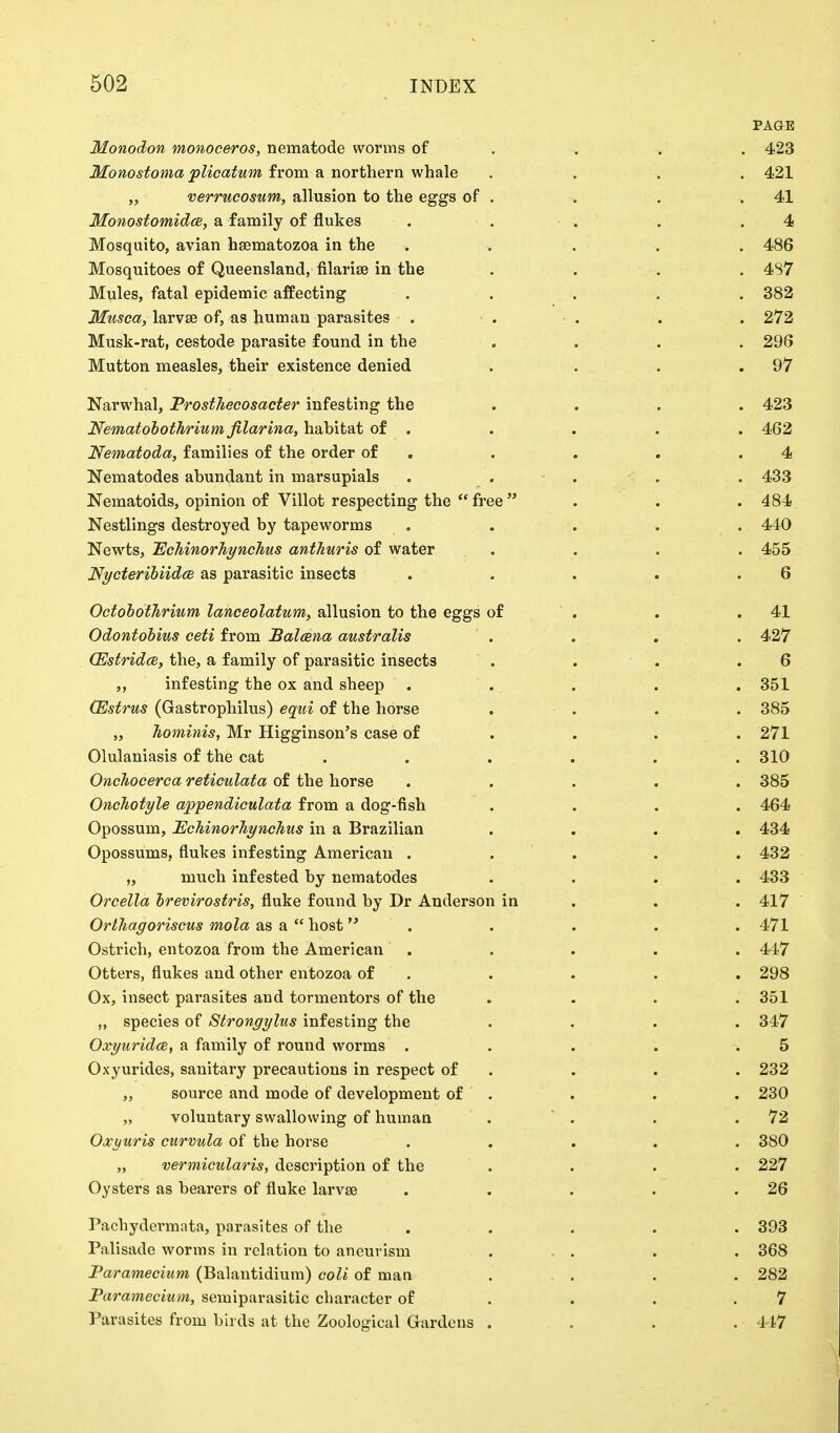 PAGE Monodon monoceros, nematode worms of . . . 423 Monostoma plicatum from a northern whale .... 421 „ verrucosum, allusion to the eggs of . . . .41 Monostomidce, a family of flukes . . . .4 Mosquito, avian hsematozoa in the ..... 486 Mosquitoes of Queensland, filariae in the .... 487 Mules, fatal epidemic affecting . . . . . 382 Musca, larvae of, as human parasites • . • . . . . 272 Musk-rat, cestode parasite found in the «... 296 Mutton measles, their existence denied . . . .97 Narwhal, Prosthecosacter infesting the .... 423 Nematobothrium filarina, habitat of . . . . . 462 Nematoda, families of the order of . . . .4 Nematodes abundant in marsupials . . . . 433 Nematoids, opinion of Villot respecting the free . . 484 Nestlings destroyed by tapeworms . . . . . 440 Newts, Echinorhynchus anthuris of water .... 455 Nycteribiidce as parasitic insects . . . . .6 Octobothrium lanceolatum, allusion to the eggs of . . .41 Odontobius ceti from Balcena australis . . . . 427 (Estridce, the, a family of parasitic insects . . . .6 ,, infesting the ox and sheep ..... 351 (Estrus (Gastrophilus) equi of the horse . . . . 385 „ hominis, Mr Higginson's case of . . . 271 Olulaniasis of the cat . . . . . .310 Onchocerca reticulata of the horse ..... 385 Onchotyle appendiculata from a dog-fish .... 464 Opossum, Echinorhynchus in a Brazilian .... 434 Opossums, flukes infesting American ..... 432 „ much infested by nematodes .... 433 Orcella brevirostris, fluke found by Dr Anderson in . . 417 Orthagoriscus mola as a host . . . . . 471 Ostrich, entozoa from the American . . . . . 447 Otters, flukes and other entozoa of . . . . . 298 Ox, insect parasites and tormentors of the . . . . 351 „ species of Strongylus infesting the .... 347 Oxyuridce, a family of round worms . . . . .5 Oxyurides, sanitary precautions in respect of . . . 232 „ source and mode of development of . . . 230 „ voluntary swallowing of human . . . .72 Oxyuris curvula of the horse ..... 380 „ vermicularis, description of the .... 227 Oysters as bearers of fluke larvae . . . . .26 Pachydermata, parasites of the . . . . . 393 Palisade worms in relation to aneurism ... . . 368 Paramecium (Balantidium) coli of man .... 282 Paramecium, semiparasitic character of . . .7 Parasites from birds at the Zoological Gardens . . . . 447